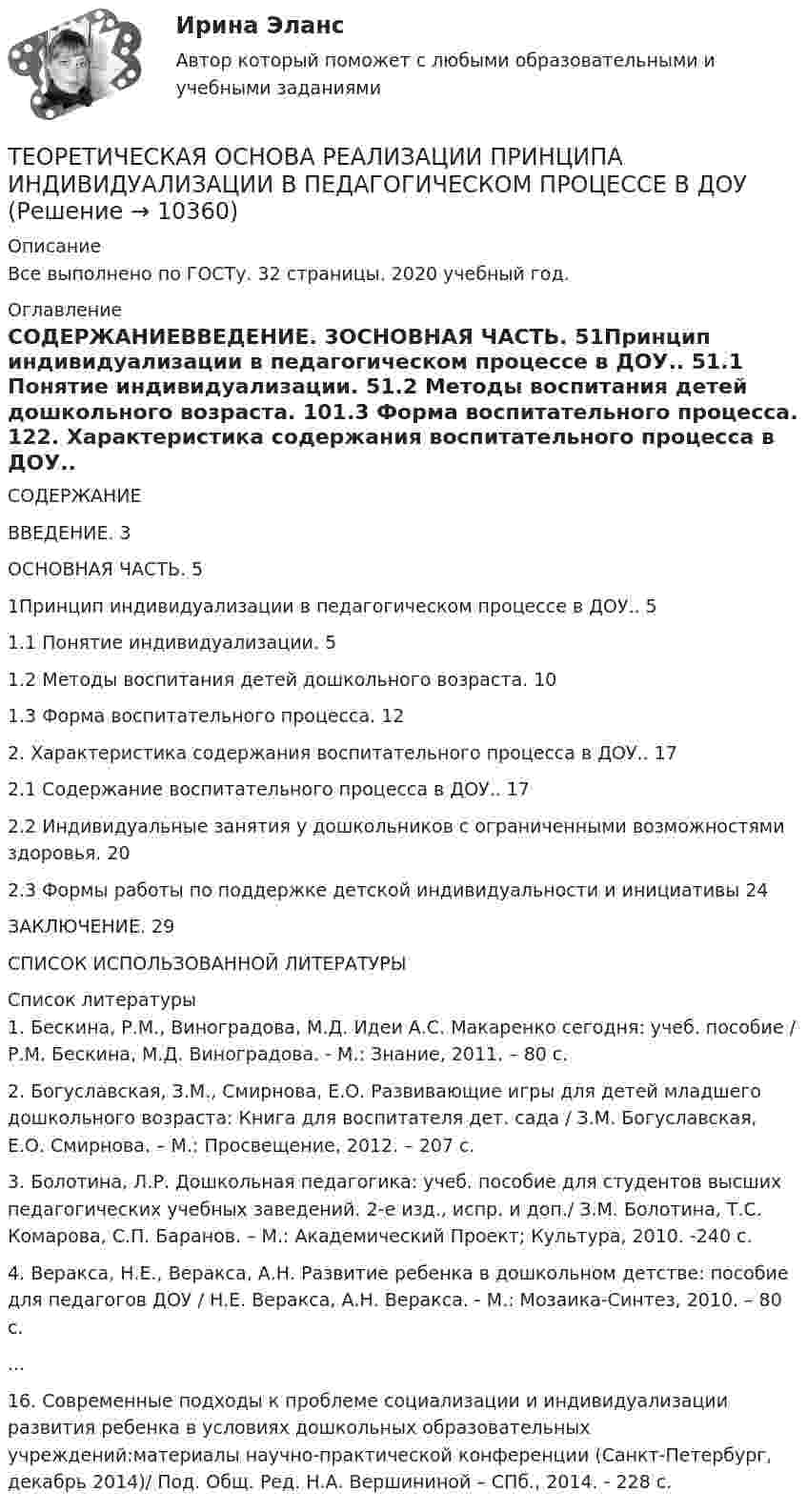      
          Описание
          Все выполнено по ГОСТу. 32 страницы. 2020 учебный год. 
          Оглавление
          СОДЕРЖАНИЕВВЕДЕНИЕ. 3ОСНОВНАЯ ЧАСТЬ. 51Принцип индивидуализации в педагогическом процессе в ДОУ.. 51.1 Понятие индивидуализации. 51.2 Методы воспитания детей дошкольного возраста. 101.3 Форма воспитательного процесса. 122. Характеристика содержания воспитательного процесса в ДОУ.. 172.1 Содержание воспитательного процесса в ДОУ.. 172.2 Индивидуальные занятия у дошкольников с ограниченными возможностями здоровья. 202.3 Формы работы по поддержке детской индивидуальности и инициативы  24ЗАКЛЮЧЕНИЕ. 29СПИСОК ИСПОЛЬЗОВАННОЙ ЛИТЕРАТУРЫ   
          Список литературы
          	1.               Бескина, Р.М., Виноградова, М.Д. Идеи А.С. Макаренко сегодня: учеб. пособие / Р.М. Бескина, М.Д. Виноградова. - М.: Знание, 2011. – 80 с.	2.               Богуславская, З.М., Смирнова, Е.О. Развивающие игры для детей младшего дошкольного возраста: Книга для воспитателя дет. сада / З.М. Богуславская, Е.О. Смирнова. – М.: Просвещение, 2012. – 207 с.	3.               Болотина, Л.Р. Дошкольная педагогика: учеб. пособие для студентов высших педагогических учебных заведений. 2-е изд., испр. и доп./ З.М. Болотина, Т.С. Комарова, С.П. Баранов. – М.: Академический Проект; Культура, 2010. -240 с.	4.               Веракса, Н.Е., Веракса, А.Н. Развитие ребенка в дошкольном детстве: пособие для педагогов ДОУ / Н.Е. Веракса, А.Н. Веракса. - М.: Мозаика-Синтез, 2010. – 80 с.	      ...	16.          Современные подходы к проблеме социализации и индивидуализации развития ребенка в условиях дошкольных образовательных учреждений:материалы научно-практической конференции (Санкт-Петербург, декабрь 2014)/ Под. Общ. Ред. Н.А. Вершининой – СПб., 2014. - 228 с.
            
            
            Теоретическая основа гештальт-подхода, диагностика.ТЕОРЕТИЧЕСКАЯ ОСНОВА РЕАЛИЗАЦИИ ПРИНЦИПА ИНДИВИДУАЛИЗАЦИИ В ПЕДАГОГИЧЕСКОМ ПРОЦЕССЕ В ДОУтеоретическая фонетика 2022 ответы синергияТеоретическая фонетика (2023.г) тест с ответами Синергия/МОИ/ МТИ /МОСАП✅ Теоретическая фонетика 40 вопросов СИНЕРГИЯ МТИ 2022✅ Теоретическая фонетика 40 вопросов СИНЕРГИЯ МТИ 2022Теоретическая фонетика. Анализ текста.💯 Теоретическая механика.ти (все ответы на тест Синергия / МТИ / МосАП, декабрь 2022)💯 Теоретическая механика.ти (все ответы на тест Синергия / МТИ / МосАП, июнь 2022)💯 Теоретическая механика.ти (все ответы на тест Синергия / МТИ / МосАП, октябрь 2022)💯 Теоретическая механика.ти (все ответы на тест Синергия / МТИ / МосАП, сентябрь 2022)💯 Теоретическая механика.ти (ответы на тест Синергия / МОИ / МТИ / МосАП, декабрь 2023)💯 Теоретическая механика.ти (ответы на тест Синергия / МОИ / МТИ / МосАП, октябрь 2023)💯 Теоретическая механика.ти (правильные ответы на тест Синергия / МОИ / МТИ / МосАП)