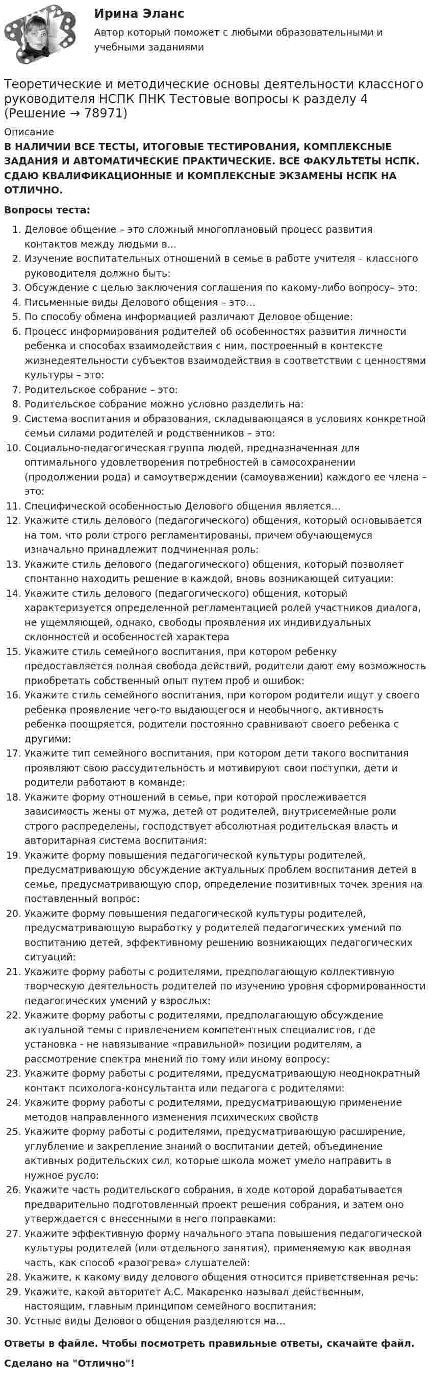      
            Описание
            В НАЛИЧИИ ВСЕ ТЕСТЫ, ИТОГОВЫЕ ТЕСТИРОВАНИЯ, КОМПЛЕКСНЫЕ ЗАДАНИЯ И АВТОМАТИЧЕСКИЕ ПРАКТИЧЕСКИЕ. ВСЕ ФАКУЛЬТЕТЫ НСПК. СДАЮ КВАЛИФИКАЦИОННЫЕ И КОМПЛЕКСНЫЕ ЭКЗАМЕНЫ НСПК НА ОТЛИЧНО.Вопросы теста:Деловое общение – это сложный многоплановый процесс развития контактов между людьми в…Изучение воспитательных отношений в семье в работе учителя – классного руководителя должно быть:Обсуждение с целью заключения соглашения по какому-либо вопросу– это: Письменные виды Делового общения – это… По способу обмена информацией различают Деловое общение:Процесс информирования родителей об особенностях развития личности ребенка и способах взаимодействия с ним, построенный в контексте жизнедеятельности субъектов взаимодействия в соответствии с ценностями культуры – это:Родительское собрание – это: Родительское собрание можно условно разделить на: Система воспитания и образования, складывающаяся в условиях конкретной семьи силами родителей и родственников – это: Социально-педагогическая группа людей, предназначенная для оптимального удовлетворения потребностей в самосохранении (продолжении рода) и самоутверждении (самоуважении) каждого ее члена – это: Специфической особенностью Делового общения является… Укажите стиль делового (педагогического) общения, который основывается на том, что роли строго регламентированы, причем обучающемуся изначально принадлежит подчиненная роль: Укажите стиль делового (педагогического) общения, который позволяет спонтанно находить решение в каждой, вновь возникающей ситуации:Укажите стиль делового (педагогического) общения, который характеризуется определенной регламентацией ролей участников диалога, не ущемляющей, однако, свободы проявления их индивидуальных склонностей и особенностей характераУкажите стиль семейного воспитания, при котором ребенку предоставляется полная свобода действий, родители дают ему возможность приобретать собственный опыт путем проб и ошибок: Укажите стиль семейного воспитания, при котором родители ищут у своего ребенка проявление чего-то выдающегося и необычного, активность ребенка поощряется, родители постоянно сравнивают своего ребенка с другими:Укажите тип семейного воспитания, при котором дети такого воспитания проявляют свою рассудительность и мотивируют свои поступки, дети и родители работают в команде:Укажите форму отношений в семье, при которой прослеживается зависимость жены от мужа, детей от родителей, внутрисемейные роли строго распределены, господствует абсолютная родительская власть и авторитарная система воспитания:Укажите форму повышения педагогической культуры родителей, предусматривающую обсуждение актуальных проблем воспитания детей в семье, предусматривающую спор, определение позитивных точек зрения на поставленный вопрос: Укажите форму повышения педагогической культуры родителей, предусматривающую выработку у родителей педагогических умений по воспитанию детей, эффективному решению возникающих педагогических ситуаций:Укажите форму работы с родителями, предполагающую коллективную творческую деятельность родителей по изучению уровня сформированности педагогических умений у взрослых: Укажите форму работы с родителями, предполагающую обсуждение актуальной темы с привлечением компетентных специалистов, где установка - не навязывание «правильной» позиции родителям, а рассмотрение спектра мнений по тому или иному вопросу: Укажите форму работы с родителями, предусматривающую неоднократный контакт психолога-консультанта или педагога с родителями: Укажите форму работы с родителями, предусматривающую применение методов направленного изменения психических свойствУкажите форму работы с родителями, предусматривающую расширение, углубление и закрепление знаний о воспитании детей, объединение активных родительских сил, которые школа может умело направить в нужное русло: Укажите часть родительского собрания, в ходе которой дорабатывается предварительно подготовленный проект решения собрания, и затем оно утверждается с внесенными в него поправками: Укажите эффективную форму начального этапа повышения педагогической культуры родителей (или отдельного занятия), применяемую как вводная часть, как способ «разогрева» слушателей: Укажите, к какому виду делового общения относится приветственная речь: Укажите, какой авторитет А.С. Макаренко называл действенным, настоящим, главным принципом семейного воспитания: Устные виды Делового общения разделяются на… Ответы в файле. Чтобы посмотреть правильные ответы, скачайте файл.Сделано на Отлично!   
            
            
            Теоретические и методические основы деятельности классного руководителя НСПК ПНК Тестовые вопросы к разделу 3Теоретические и методические основы деятельности классного руководителя НСПК ПНК Тестовые вопросы к разделу 4Теоретические и методические основы деятельности классного руководителя НСПК ПНК Тестовые вопросы к разделу 5Теоретические и методические основы деятельности классного руководителя (ПНК, 1 часть)Теоретические и методические основы деятельности классного руководителя (ПНК, 1 часть)Теоретические и методические основы деятельности классного руководителя (ПНК, 1 часть)Теоретические и методические основы деятельности классного руководителя (ПНК, 1 часть)Теоретические и методические основы деятельности классного руководителя Теоретические и методические основы деятельности классного руководителя начальных классов и начальных классов компенсирующего и коррекционно-развивающего образования Теоретические и методические основы деятельности классного руководителя начальных классов и начальных классов компенсирующего и коррекционно-развивающего образования (КП, 1 часть)Теоретические и методические основы деятельности классного руководителя начальных классов и начальных классов компенсирующего и коррекционно-развивающего образования (КП, 1 часть)Теоретические и методические основы деятельности классного руководителя начальных классов и начальных классов компенсирующего и коррекционно-развивающего образования (КП, 1 часть)ТЕОРЕТИЧЕСКИЕ И МЕТОДИЧЕСКИЕ ОСНОВЫ ДЕЯТЕЛЬНОСТИ КЛАССНОГО РУКОВОДИТЕЛЯ НАЧАЛЬНЫХ КЛАССОВ И НАЧАЛЬНЫХ КЛАССОВ КОМПЕНСИРУЮЩЕГО И КОРРЕКЦИОННО-РАЗВИВАЮЩЕГО ОБРАЗОВАНИЯ (КП, 1 ЧАСТЬ)Теоретические и методические основы деятельности классного руководителя НСПК ПНК Тестовые вопросы к разделу 1