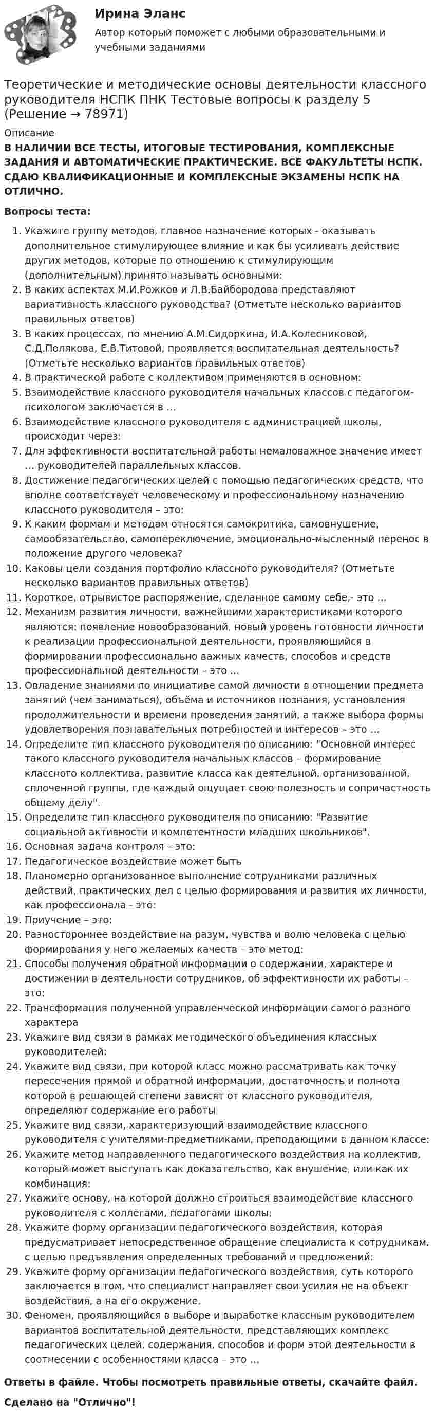      
            Описание
            В НАЛИЧИИ ВСЕ ТЕСТЫ, ИТОГОВЫЕ ТЕСТИРОВАНИЯ, КОМПЛЕКСНЫЕ ЗАДАНИЯ И АВТОМАТИЧЕСКИЕ ПРАКТИЧЕСКИЕ. ВСЕ ФАКУЛЬТЕТЫ НСПК. СДАЮ КВАЛИФИКАЦИОННЫЕ И КОМПЛЕКСНЫЕ ЭКЗАМЕНЫ НСПК НА ОТЛИЧНО.Вопросы теста:Укажите группу методов, главное назначение которых - оказывать дополнительное стимулирующее влияние и как бы усиливать действие других методов, которые по отношению к стимулирующим (дополнительным) принято называть основными: В каких аспектах М.И.Рожков и Л.В.Байбородова представляют вариативность классного руководства? (Отметьте несколько вариантов правильных ответов)В каких процессах, по мнению А.М.Сидоркина, И.А.Колесниковой, С.Д.Полякова, Е.В.Титовой, проявляется воспитательная деятельность? (Отметьте несколько вариантов правильных ответов) В практической работе с коллективом применяются в основном: Взаимодействие классного руководителя начальных классов с педагогом-психологом заключается в … Взаимодействие классного руководителя с администрацией школы, происходит через: Для эффективности воспитательной работы немаловажное значение имеет … руководителей параллельных классов.Достижение педагогических целей с помощью педагогических средств, что вполне соответствует человеческому и профессиональному назначению классного руководителя – это: К каким формам и методам относятся самокритика, самовнушение, самообязательство, самопереключение, эмоционально-мысленный перенос в положение другого человека?Каковы цели создания портфолио классного руководителя? (Отметьте несколько вариантов правильных ответов) Короткое, отрывистое распоряжение, сделанное самому себе,- это … Механизм развития личности, важнейшими характеристиками которого являются: появление новообразований, новый уровень готовности личности к реализации профессиональной деятельности, проявляющийся в формировании профессионально важных качеств, способов и средств профессиональной деятельности – это … Овладение знаниями по инициативе самой личности в отношении предмета занятий (чем заниматься), объёма и источников познания, установления продолжительности и времени проведения занятий, а также выбора формы удовлетворения познавательных потребностей и интересов – это … Определите тип классного руководителя по описанию: Основной интерес такого классного руководителя начальных классов – формирование классного коллектива, развитие класса как деятельной, организованной, сплоченной группы, где каждый ощущает свою полезность и сопричастность общему делу.Определите тип классного руководителя по описанию: Развитие социальной активности и компетентности младших школьников.Основная задача контроля – это: Педагогическое воздействие может бытьПланомерно организованное выполнение сотрудниками различных действий, практических дел с целью формирования и развития их личности, как профессионала - это: Приучение – это: Разностороннее воздействие на разум, чувства и волю человека с целью формирования у него желаемых качеств – это метод:Способы получения обратной информации о содержании, характере и достижении в деятельности сотрудников, об эффективности их работы – это: Трансформация полученной управленческой информации самого разного характераУкажите вид связи в рамках методического объединения классных руководителей: Укажите вид связи, при которой класс можно рассматривать как точку пересечения прямой и обратной информации, достаточность и полнота которой в решающей степени зависят от классного руководителя, определяют содержание его работыУкажите вид связи, характеризующий взаимодействие классного руководителя с учителями-предметниками, преподающими в данном классе: Укажите метод направленного педагогического воздействия на коллектив, который может выступать как доказательство, как внушение, или как их комбинация: Укажите основу, на которой должно строиться взаимодействие классного руководителя с коллегами, педагогами школы: Укажите форму организации педагогического воздействия, которая предусматривает непосредственное обращение специалиста к сотрудникам, с целью предъявления определенных требований и предложений:Укажите форму организации педагогического воздействия, суть которого заключается в том, что специалист направляет свои усилия не на объект воздействия, а на его окружение.Феномен, проявляющийся в выборе и выработке классным руководителем вариантов воспитательной деятельности, представляющих комплекс педагогических целей, содержания, способов и форм этой деятельности в соотнесении с особенностями класса – это … Ответы в файле. Чтобы посмотреть правильные ответы, скачайте файл.Сделано на Отлично!   
            
            
            Теоретические и методические основы деятельности классного руководителя НСПК ПНК Тестовые вопросы к разделу 4Теоретические и методические основы деятельности классного руководителя НСПК ПНК Тестовые вопросы к разделу 5Теоретические и методические основы деятельности классного руководителя (ПНК, 1 часть)Теоретические и методические основы деятельности классного руководителя (ПНК, 1 часть)Теоретические и методические основы деятельности классного руководителя (ПНК, 1 часть)Теоретические и методические основы деятельности классного руководителя (ПНК, 1 часть)Теоретические и методические основы деятельности классного руководителя (ПНК, 1 часть)Теоретические и методические основы деятельности классного руководителя начальных классов и начальных классов компенсирующего и коррекционно-развивающего образования Теоретические и методические основы деятельности классного руководителя начальных классов и начальных классов компенсирующего и коррекционно-развивающего образования (КП, 1 часть)Теоретические и методические основы деятельности классного руководителя начальных классов и начальных классов компенсирующего и коррекционно-развивающего образования (КП, 1 часть)Теоретические и методические основы деятельности классного руководителя начальных классов и начальных классов компенсирующего и коррекционно-развивающего образования (КП, 1 часть)ТЕОРЕТИЧЕСКИЕ И МЕТОДИЧЕСКИЕ ОСНОВЫ ДЕЯТЕЛЬНОСТИ КЛАССНОГО РУКОВОДИТЕЛЯ НАЧАЛЬНЫХ КЛАССОВ И НАЧАЛЬНЫХ КЛАССОВ КОМПЕНСИРУЮЩЕГО И КОРРЕКЦИОННО-РАЗВИВАЮЩЕГО ОБРАЗОВАНИЯ (КП, 1 ЧАСТЬ)Теоретические и методические основы деятельности классного руководителя НСПК ПНК Тестовые вопросы к разделу 1Теоретические и методические основы деятельности классного руководителя НСПК ПНК Тестовые вопросы к разделу 2