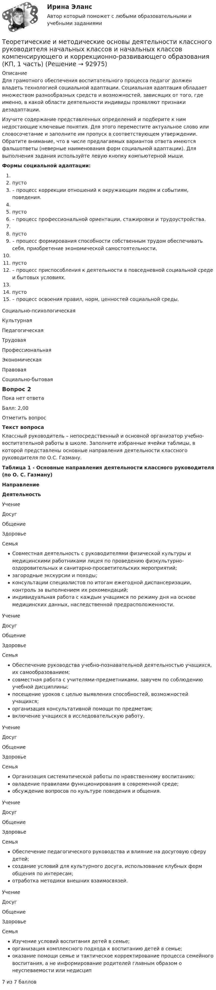      
            Описание
            Для грамотного обеспечения воспитательного процесса педагог должен владеть технологией социальной адаптации. Социальная адаптация обладает множеством разнообразных средств и возможностей, зависящих от того, где именно, в какой области деятельности индивиды проявляют признаки дезадаптации.Изучите содержание представленных определений и подберите к ним недостающие ключевые понятия. Для этого переместите актуальное слово или словосочетание и заполните им пропуск в соответствующем утверждении. Обратите внимание, что в числе предлагаемых вариантов ответа имеются фальшответы (неверные наименования форм социальной адаптации). Для выполнения задания используйте левую кнопку компьютерной мыши.Формы социальной адаптации: пусто – процесс коррекции отношений к окружающим людям и событиям, поведения. пусто – процесс профессиональной ориентации, стажировки и трудоустройства. пусто – процесс формирования способности собственным трудом обеспечивать себя, приобретение экономической самостоятельности. пусто – процесс приспособления к деятельности в повседневной социальной среде и бытовых условиях. пусто – процесс освоения правил, норм, ценностей социальной среды. Социально‑психологическаяКультурная ПедагогическаяТрудоваяПрофессиональная Экономическая ПравоваяСоциально‑бытоваяВопрос 2Пока нет ответаБалл: 2,00Отметить вопросТекст вопросаКлассный руководитель – непосредственный и основной организатор учебно-воспитательной работы в школе. Заполните избранные ячейки таблицы, в которой представлены основные направления деятельности классного руководителя по О.С. Газману.Таблица 1 - Основные направления деятельности классного руководителя (по О. С. Газману)НаправлениеДеятельность УчениеДосугОбщениеЗдоровьеСемья Совместная деятельность с руководителями физической культуры и медицинскими работниками лицея по проведению физкультурно-оздоровительных и санитарно-просветительских мероприятий;загородные экскурсии и походы;консультации специалистов по итогам ежегодной диспансеризации, контроль за выполнением их рекомендаций;индивидуальная работа с каждым учащимся по режиму дня на основе медицинских данных, наследственной предрасположенности. УчениеДосугОбщениеЗдоровьеСемья Обеспечение руководства учебно-познавательной деятельностью учащихся, их самообразованием;совместная работа с учителями-предметниками, завучем по соблюдению учебной дисциплины;посещение уроков с целью выявления способностей, возможностей учащихся;организация консультативной помощи по предметам;включение учащихся в исследовательскую работу. УчениеДосугОбщениеЗдоровьеСемья Организация систематической работы по нравственному воспитанию;овладение правилами функционирования в современной среде;обсуждение вопросов по культуре поведения и общения. УчениеДосугОбщениеЗдоровьеСемья Обеспечение педагогического руководства и влияние на досуговую сферу детей;создание условий для культурного досуга, использование клубных форм общения по интересам;отработка методики внешних взаимосвязей. УчениеДосугОбщениеЗдоровьеСемья Изучение условий воспитания детей в семье;организация комплексного подхода к воспитанию детей в семье;оказание помощи семье и тактическое корректирование процесса семейного воспитания, а не информирование родителей главным образом о неуспеваемости или недисцип 7 из 7 баллов   
            
            
            Теоретические и методические основы деятельности классного руководителя начальных классов и начальных классов компенсирующего и коррекционно-развивающего образования (КП, 1 часть)Теоретические и методические основы деятельности классного руководителя начальных классов и начальных классов компенсирующего и коррекционно-развивающего образования (КП, 1 часть)Теоретические и методические основы деятельности классного руководителя начальных классов и начальных классов компенсирующего и коррекционно-развивающего образования (КП, 1 часть)ТЕОРЕТИЧЕСКИЕ И МЕТОДИЧЕСКИЕ ОСНОВЫ ДЕЯТЕЛЬНОСТИ КЛАССНОГО РУКОВОДИТЕЛЯ НАЧАЛЬНЫХ КЛАССОВ И НАЧАЛЬНЫХ КЛАССОВ КОМПЕНСИРУЮЩЕГО И КОРРЕКЦИОННО-РАЗВИВАЮЩЕГО ОБРАЗОВАНИЯ (КП, 1 ЧАСТЬ)Теоретические и методические основы деятельности классного руководителя НСПК ПНК Тестовые вопросы к разделу 1Теоретические и методические основы деятельности классного руководителя НСПК ПНК Тестовые вопросы к разделу 2Теоретические и методические основы деятельности классного руководителя НСПК ПНК Тестовые вопросы к разделу 3Теоретические и методические основы взаимодействия учителя с родителями (лицами, их заменяющими) (ПНК) Практическое занятие № 2.Теоретические и методические основы взаимодействия учителя с родителями (лицами, их заменяющими) (ПНК) Практическое занятие № 2 НСПКТеоретические и методические основы взаимодействия учителя с родителями (лицами, их заменяющими) (ПНК) Тестовые вопросы к разделу 1Теоретические и методические основы взаимодействия учителя с родителями (лицами, их заменяющими) (ПНК) Тестовые вопросы к разделу 2Теоретические и методические основы взаимодействия учителя с родителями НСПК ПНК Тестовые вопросы к разделу 1Теоретические и методические основы взаимодействия учителя с родителями НСПК ПНК Тестовые вопросы к разделу 2Теоретические и методические основы деятельности классного руководителя 