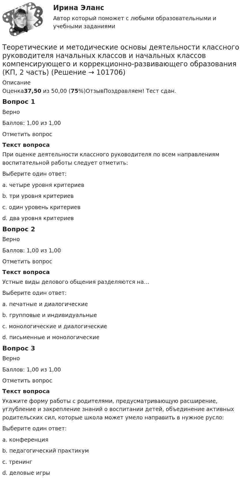       
            Описание
            Оценка37,50 из 50,00 (75%)ОтзывПоздравляем! Тест сдан.Вопрос 1ВерноБаллов: 1,00 из 1,00Отметить вопросТекст вопросаПри оценке деятельности классного руководителя по всем направлениям воспитательной работы следует отметить:Выберите один ответ:a. четыре уровня критериевb. три уровня критериевc. один уровень критериевd. два уровня критериев Вопрос 2ВерноБаллов: 1,00 из 1,00Отметить вопросТекст вопросаУстные виды делового общения разделяются на…Выберите один ответ:a. печатные и диалогическиеb. групповые и индивидуальныеc. монологические и диалогические d. письменные и монологическиеВопрос 3ВерноБаллов: 1,00 из 1,00Отметить вопросТекст вопросаУкажите форму работы с родителями, предусматривающую расширение, углубление и закрепление знаний о воспитании детей, объединение активных родительских сил, которые школа может умело направить в нужное русло:Выберите один ответ:a. конференция b. педагогический практикумc. тренингd. деловые игры   