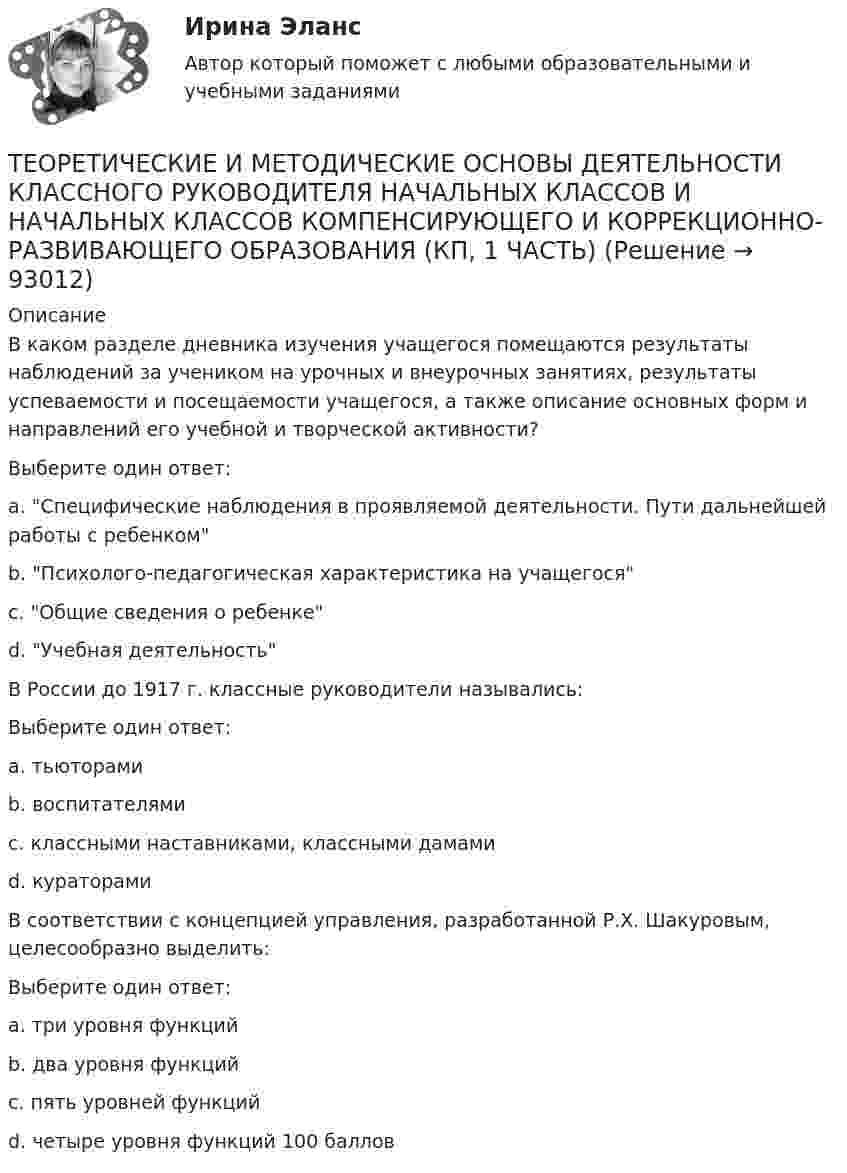      
            Описание
            В каком разделе дневника изучения учащегося помещаются результаты наблюдений за учеником на урочных и внеурочных занятиях, результаты успеваемости и посещаемости учащегося, а также описание основных форм и направлений его учебной и творческой активности?Выберите один ответ:a. Специфические наблюдения в проявляемой деятельности. Пути дальнейшей работы с ребенкомb. Психолого-педагогическая характеристика на учащегосяc. Общие сведения о ребенкеd. Учебная деятельностьВ России до 1917 г. классные руководители назывались:Выберите один ответ:a. тьюторамиb. воспитателямиc. классными наставниками, классными дамамиd. кураторамиВ соответствии с концепцией управления, разработанной Р.Х. Шакуровым, целесообразно выделить:Выберите один ответ:a. три уровня функцийb. два уровня функцийc. пять уровней функцийd. четыре уровня функций 100 баллов   
            
            
            Теоретические и методические основы деятельности классного руководителя начальных классов и начальных классов компенсирующего и коррекционно-развивающего образования (КП, 1 часть)ТЕОРЕТИЧЕСКИЕ И МЕТОДИЧЕСКИЕ ОСНОВЫ ДЕЯТЕЛЬНОСТИ КЛАССНОГО РУКОВОДИТЕЛЯ НАЧАЛЬНЫХ КЛАССОВ И НАЧАЛЬНЫХ КЛАССОВ КОМПЕНСИРУЮЩЕГО И КОРРЕКЦИОННО-РАЗВИВАЮЩЕГО ОБРАЗОВАНИЯ (КП, 1 ЧАСТЬ)Теоретические и методические основы деятельности классного руководителя НСПК ПНК Тестовые вопросы к разделу 1Теоретические и методические основы деятельности классного руководителя НСПК ПНК Тестовые вопросы к разделу 2Теоретические и методические основы деятельности классного руководителя НСПК ПНК Тестовые вопросы к разделу 3Теоретические и методические основы деятельности классного руководителя НСПК ПНК Тестовые вопросы к разделу 4Теоретические и методические основы деятельности классного руководителя НСПК ПНК Тестовые вопросы к разделу 5Теоретические и методические основы взаимодействия учителя с родителями (лицами, их заменяющими) (ПНК) Тестовые вопросы к разделу 1Теоретические и методические основы взаимодействия учителя с родителями (лицами, их заменяющими) (ПНК) Тестовые вопросы к разделу 2Теоретические и методические основы взаимодействия учителя с родителями НСПК ПНК Тестовые вопросы к разделу 1Теоретические и методические основы взаимодействия учителя с родителями НСПК ПНК Тестовые вопросы к разделу 2Теоретические и методические основы деятельности классного руководителя Теоретические и методические основы деятельности классного руководителя начальных классов и начальных классов компенсирующего и коррекционно-развивающего образования Теоретические и методические основы деятельности классного руководителя начальных классов и начальных классов компенсирующего и коррекционно-развивающего образования (КП, 1 часть)
