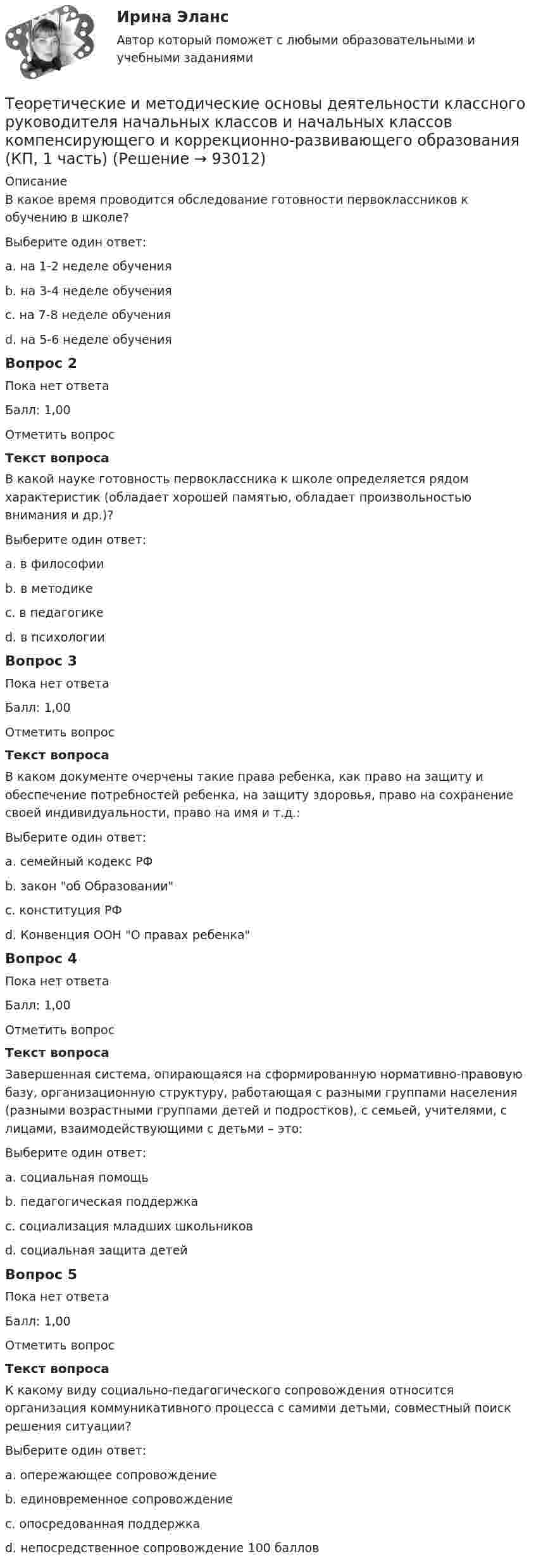      
            Описание
            В какое время проводится обследование готовности первоклассников к обучению в школе?Выберите один ответ:a. на 1-2 неделе обученияb. на 3-4 неделе обученияc. на 7-8 неделе обученияd. на 5-6 неделе обученияВопрос 2Пока нет ответаБалл: 1,00Отметить вопросТекст вопросаВ какой науке готовность первоклассника к школе определяется рядом характеристик (обладает хорошей памятью, обладает произвольностью внимания и др.)?Выберите один ответ:a. в философииb. в методикеc. в педагогикеd. в психологииВопрос 3Пока нет ответаБалл: 1,00Отметить вопросТекст вопросаВ каком документе очерчены такие права ребенка, как право на защиту и обеспечение потребностей ребенка, на защиту здоровья, право на сохранение своей индивидуальности, право на имя и т.д.:Выберите один ответ:a. семейный кодекс РФb. закон об Образованииc. конституция РФd. Конвенция ООН О правах ребенкаВопрос 4Пока нет ответаБалл: 1,00Отметить вопросТекст вопросаЗавершенная система, опирающаяся на сформированную нормативно-правовую базу, организационную структуру, работающая с разными группами населения (разными возрастными группами детей и подростков), с семьей, учителями, с лицами, взаимодействующими с детьми – это:Выберите один ответ:a. социальная помощьb. педагогическая поддержкаc. социализация младших школьниковd. социальная защита детейВопрос 5Пока нет ответаБалл: 1,00Отметить вопросТекст вопросаК какому виду социально-педагогического сопровождения относится организация коммуникативного процесса с самими детьми, совместный поиск решения ситуации?Выберите один ответ:a. опережающее сопровождениеb. единовременное сопровождениеc. опосредованная поддержкаd. непосредственное сопровождение 100 баллов   
            
            
            Теоретические и методические основы деятельности классного руководителя начальных классов и начальных классов компенсирующего и коррекционно-развивающего образования Теоретические и методические основы деятельности классного руководителя начальных классов и начальных классов компенсирующего и коррекционно-развивающего образования (КП, 1 часть)Теоретические и методические основы деятельности классного руководителя начальных классов и начальных классов компенсирующего и коррекционно-развивающего образования (КП, 1 часть)Теоретические и методические основы деятельности классного руководителя начальных классов и начальных классов компенсирующего и коррекционно-развивающего образования (КП, 1 часть)ТЕОРЕТИЧЕСКИЕ И МЕТОДИЧЕСКИЕ ОСНОВЫ ДЕЯТЕЛЬНОСТИ КЛАССНОГО РУКОВОДИТЕЛЯ НАЧАЛЬНЫХ КЛАССОВ И НАЧАЛЬНЫХ КЛАССОВ КОМПЕНСИРУЮЩЕГО И КОРРЕКЦИОННО-РАЗВИВАЮЩЕГО ОБРАЗОВАНИЯ (КП, 1 ЧАСТЬ)Теоретические и методические основы деятельности классного руководителя НСПК ПНК Тестовые вопросы к разделу 1Теоретические и методические основы деятельности классного руководителя НСПК ПНК Тестовые вопросы к разделу 2Теоретические и методические основы взаимодействия учителя с родителями (лицами, их заменяющими) (ПНК) Практическое занятие № 1 НСПК Теоретические и методические основы взаимодействия учителя с родителями (лицами, их заменяющими) (ПНК) Практическое занятие № 2.Теоретические и методические основы взаимодействия учителя с родителями (лицами, их заменяющими) (ПНК) Практическое занятие № 2 НСПКТеоретические и методические основы взаимодействия учителя с родителями (лицами, их заменяющими) (ПНК) Тестовые вопросы к разделу 1Теоретические и методические основы взаимодействия учителя с родителями (лицами, их заменяющими) (ПНК) Тестовые вопросы к разделу 2Теоретические и методические основы взаимодействия учителя с родителями НСПК ПНК Тестовые вопросы к разделу 1Теоретические и методические основы взаимодействия учителя с родителями НСПК ПНК Тестовые вопросы к разделу 2