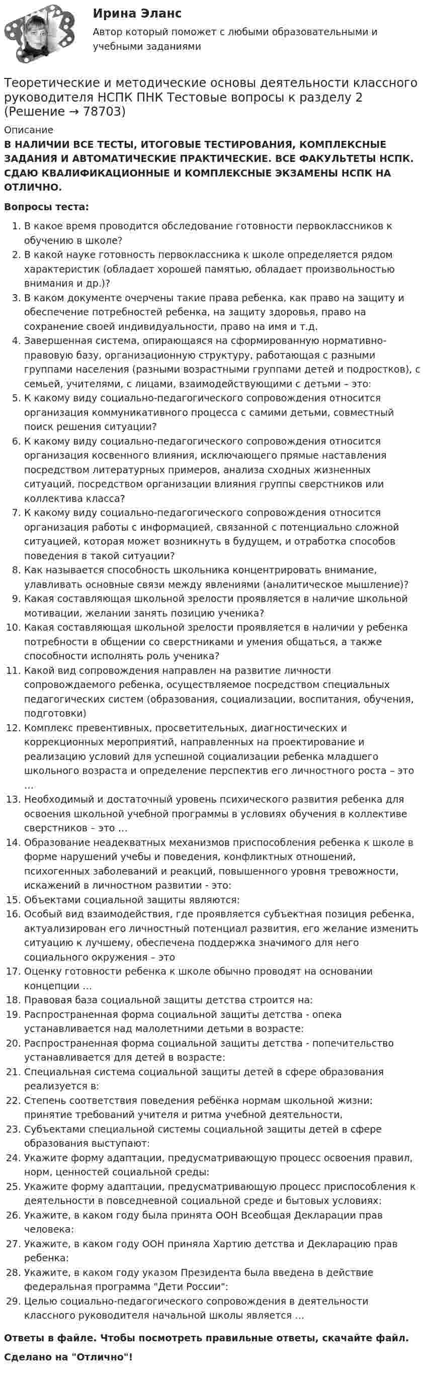      
            Описание
            В НАЛИЧИИ ВСЕ ТЕСТЫ, ИТОГОВЫЕ ТЕСТИРОВАНИЯ, КОМПЛЕКСНЫЕ ЗАДАНИЯ И АВТОМАТИЧЕСКИЕ ПРАКТИЧЕСКИЕ. ВСЕ ФАКУЛЬТЕТЫ НСПК. СДАЮ КВАЛИФИКАЦИОННЫЕ И КОМПЛЕКСНЫЕ ЭКЗАМЕНЫ НСПК НА ОТЛИЧНО.Вопросы теста:В какое время проводится обследование готовности первоклассников к обучению в школе?В какой науке готовность первоклассника к школе определяется рядом характеристик (обладает хорошей памятью, обладает произвольностью внимания и др.)? В каком документе очерчены такие права ребенка, как право на защиту и обеспечение потребностей ребенка, на защиту здоровья, право на сохранение своей индивидуальности, право на имя и т.д.Завершенная система, опирающаяся на сформированную нормативно-правовую базу, организационную структуру, работающая с разными группами населения (разными возрастными группами детей и подростков), с семьей, учителями, с лицами, взаимодействующими с детьми – это: К какому виду социально-педагогического сопровождения относится организация коммуникативного процесса с самими детьми, совместный поиск решения ситуации?К какому виду социально-педагогического сопровождения относится организация косвенного влияния, исключающего прямые наставления посредством литературных примеров, анализа сходных жизненных ситуаций, посредством организации влияния группы сверстников или коллектива класса? К какому виду социально-педагогического сопровождения относится организация работы с информацией, связанной с потенциально сложной ситуацией, которая может возникнуть в будущем, и отработка способов поведения в такой ситуации? Как называется способность школьника концентрировать внимание, улавливать основные связи между явлениями (аналитическое мышление)?Какая составляющая школьной зрелости проявляется в наличие школьной мотивации, желании занять позицию ученика? Какая составляющая школьной зрелости проявляется в наличии у ребенка потребности в общении со сверстниками и умения общаться, а также способности исполнять роль ученика? Какой вид сопровождения направлен на развитие личности сопровождаемого ребенка, осуществляемое посредством специальных педагогических систем (образования, социализации, воспитания, обучения, подготовки) Комплекс превентивных, просветительных, диагностических и коррекционных мероприятий, направленных на проектирование и реализацию условий для успешной социализации ребенка младшего школьного возраста и определение перспектив его личностного роста – это …Необходимый и достаточный уровень психического развития ребенка для освоения школьной учебной программы в условиях обучения в коллективе сверстников – это …Образование неадекватных механизмов приспособления ребенка к школе в форме нарушений учебы и поведения, конфликтных отношений, психогенных заболеваний и реакций, повышенного уровня тревожности, искажений в личностном развитии - это: Объектами социальной защиты являются:Особый вид взаимодействия, где проявляется субъектная позиция ребенка, актуализирован его личностный потенциал развития, его желание изменить ситуацию к лучшему, обеспечена поддержка значимого для него социального окружения – этоОценку готовности ребенка к школе обычно проводят на основании концепции … Правовая база социальной защиты детства строится на: Распространенная форма социальной защиты детства - опека устанавливается над малолетними детьми в возрасте:Распространенная форма социальной защиты детства - попечительство устанавливается для детей в возрасте: Специальная система социальной защиты детей в сфере образования реализуется в:Степень соответствия поведения ребёнка нормам школьной жизни: принятие требований учителя и ритма учебной деятельности,Субъектами специальной системы социальной защиты детей в сфере образования выступают: Укажите форму адаптации, предусматривающую процесс освоения правил, норм, ценностей социальной среды:Укажите форму адаптации, предусматривающую процесс приспособления к деятельности в повседневной социальной среде и бытовых условиях: Укажите, в каком году была принята ООН Всеобщая Декларации прав человека:Укажите, в каком году ООН приняла Хартию детства и Декларацию прав ребенка: Укажите, в каком году указом Президента была введена в действие федеральная программа Дети России:Целью социально-педагогического сопровождения в деятельности классного руководителя начальной школы является …Ответы в файле. Чтобы посмотреть правильные ответы, скачайте файл.Сделано на Отлично!   
            
            
            Теоретические и методические основы деятельности классного руководителя НСПК ПНК Тестовые вопросы к разделу 1Теоретические и методические основы деятельности классного руководителя НСПК ПНК Тестовые вопросы к разделу 2Теоретические и методические основы деятельности классного руководителя НСПК ПНК Тестовые вопросы к разделу 3Теоретические и методические основы деятельности классного руководителя НСПК ПНК Тестовые вопросы к разделу 4Теоретические и методические основы деятельности классного руководителя НСПК ПНК Тестовые вопросы к разделу 5Теоретические и методические основы деятельности классного руководителя (ПНК, 1 часть)Теоретические и методические основы деятельности классного руководителя (ПНК, 1 часть)Теоретические и методические основы взаимодействия учителя с родителями НСПК ПНК Тестовые вопросы к разделу 1Теоретические и методические основы взаимодействия учителя с родителями НСПК ПНК Тестовые вопросы к разделу 2Теоретические и методические основы деятельности классного руководителя Теоретические и методические основы деятельности классного руководителя начальных классов и начальных классов компенсирующего и коррекционно-развивающего образования Теоретические и методические основы деятельности классного руководителя начальных классов и начальных классов компенсирующего и коррекционно-развивающего образования (КП, 1 часть)Теоретические и методические основы деятельности классного руководителя начальных классов и начальных классов компенсирующего и коррекционно-развивающего образования (КП, 1 часть)Теоретические и методические основы деятельности классного руководителя начальных классов и начальных классов компенсирующего и коррекционно-развивающего образования (КП, 1 часть)