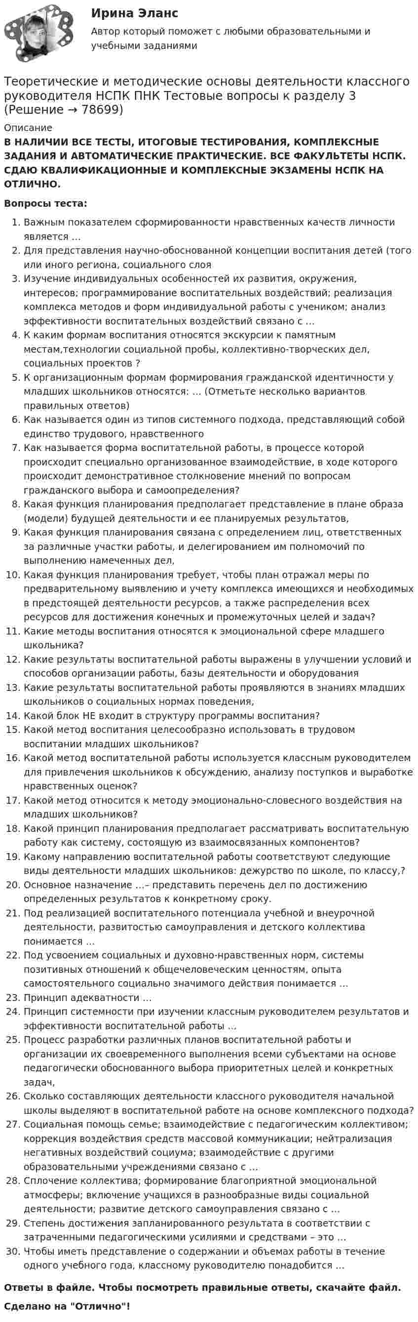     
            Описание
            В НАЛИЧИИ ВСЕ ТЕСТЫ, ИТОГОВЫЕ ТЕСТИРОВАНИЯ, КОМПЛЕКСНЫЕ ЗАДАНИЯ И АВТОМАТИЧЕСКИЕ ПРАКТИЧЕСКИЕ. ВСЕ ФАКУЛЬТЕТЫ НСПК. СДАЮ КВАЛИФИКАЦИОННЫЕ И КОМПЛЕКСНЫЕ ЭКЗАМЕНЫ НСПК НА ОТЛИЧНО.Вопросы теста:Важным показателем сформированности нравственных качеств личности является …Для представления научно-обоснованной концепции воспитания детей (того или иного региона, социального слоя Изучение индивидуальных особенностей их развития, окружения, интересов; программирование воспитательных воздействий; реализация комплекса методов и форм индивидуальной работы с учеником; анализ эффективности воспитательных воздействий связано с …К каким формам воспитания относятся экскурсии к памятным местам,технологии социальной пробы, коллективно-творческих дел, социальных проектов ?К организационным формам формирования гражданской идентичности у младших школьников относятся: … (Отметьте несколько вариантов правильных ответов) Как называется один из типов системного подхода, представляющий собой единство трудового, нравственногоКак называется форма воспитательной работы, в процессе которой происходит специально организованное взаимодействие, в ходе которого происходит демонстративное столкновение мнений по вопросам гражданского выбора и самоопределения?Какая функция планирования предполагает представление в плане образа (модели) будущей деятельности и ее планируемых результатов,Какая функция планирования связана с определением лиц, ответственных за различные участки работы, и делегированием им полномочий по выполнению намеченных дел,Какая функция планирования требует, чтобы план отражал меры по предварительному выявлению и учету комплекса имеющихся и необходимых в предстоящей деятельности ресурсов, а также распределения всех ресурсов для достижения конечных и промежуточных целей и задач? Какие методы воспитания относятся к эмоциональной сфере младшего школьника?Какие результаты воспитательной работы выражены в улучшении условий и способов организации работы, базы деятельности и оборудованияКакие результаты воспитательной работы проявляются в знаниях младших школьников о социальных нормах поведения,Какой блок НЕ входит в структуру программы воспитания?Какой метод воспитания целесообразно использовать в трудовом воспитании младших школьников? Какой метод воспитательной работы используется классным руководителем для привлечения школьников к обсуждению, анализу поступков и выработке нравственных оценок? Какой метод относится к методу эмоционально-словесного воздействия на младших школьников? Какой принцип планирования предполагает рассматривать воспитательную работу как систему, состоящую из взаимосвязанных компонентов? Какому направлению воспитательной работы соответствуют следующие виды деятельности младших школьников: дежурство по школе, по классу,?Основное назначение …– представить перечень дел по достижению определенных результатов к конкретному сроку.Под реализацией воспитательного потенциала учебной и внеурочной деятельности, развитостью самоуправления и детского коллектива понимается … Под усвоением социальных и духовно-нравственных норм, системы позитивных отношений к общечеловеческим ценностям, опыта самостоятельного социально значимого действия понимается … Принцип адекватности …Принцип системности при изучении классным руководителем результатов и эффективности воспитательной работы …Процесс разработки различных планов воспитательной работы и организации их своевременного выполнения всеми субъектами на основе педагогически обоснованного выбора приоритетных целей и конкретных задач,Сколько составляющих деятельности классного руководителя начальной школы выделяют в воспитательной работе на основе комплексного подхода? Социальная помощь семье; взаимодействие с педагогическим коллективом; коррекция воздействия средств массовой коммуникации; нейтрализация негативных воздействий социума; взаимодействие с другими образовательными учреждениями связано с … Сплочение коллектива; формирование благоприятной эмоциональной атмосферы; включение учащихся в разнообразные виды социальной деятельности; развитие детского самоуправления связано с …Степень достижения запланированного результата в соответствии с затраченными педагогическими усилиями и средствами – это …Чтобы иметь представление о содержании и объемах работы в течение одного учебного года, классному руководителю понадобится … Ответы в файле. Чтобы посмотреть правильные ответы, скачайте файл.Сделано на Отлично!   
            
            
            Теоретические и методические основы деятельности классного руководителя НСПК ПНК Тестовые вопросы к разделу 2Теоретические и методические основы деятельности классного руководителя НСПК ПНК Тестовые вопросы к разделу 3Теоретические и методические основы деятельности классного руководителя НСПК ПНК Тестовые вопросы к разделу 4Теоретические и методические основы деятельности классного руководителя НСПК ПНК Тестовые вопросы к разделу 5Теоретические и методические основы деятельности классного руководителя (ПНК, 1 часть)Теоретические и методические основы деятельности классного руководителя (ПНК, 1 часть)Теоретические и методические основы деятельности классного руководителя (ПНК, 1 часть)Теоретические и методические основы взаимодействия учителя с родителями НСПК ПНК Тестовые вопросы к разделу 2Теоретические и методические основы деятельности классного руководителя Теоретические и методические основы деятельности классного руководителя начальных классов и начальных классов компенсирующего и коррекционно-развивающего образования Теоретические и методические основы деятельности классного руководителя начальных классов и начальных классов компенсирующего и коррекционно-развивающего образования (КП, 1 часть)Теоретические и методические основы деятельности классного руководителя начальных классов и начальных классов компенсирующего и коррекционно-развивающего образования (КП, 1 часть)Теоретические и методические основы деятельности классного руководителя начальных классов и начальных классов компенсирующего и коррекционно-развивающего образования (КП, 1 часть)ТЕОРЕТИЧЕСКИЕ И МЕТОДИЧЕСКИЕ ОСНОВЫ ДЕЯТЕЛЬНОСТИ КЛАССНОГО РУКОВОДИТЕЛЯ НАЧАЛЬНЫХ КЛАССОВ И НАЧАЛЬНЫХ КЛАССОВ КОМПЕНСИРУЮЩЕГО И КОРРЕКЦИОННО-РАЗВИВАЮЩЕГО ОБРАЗОВАНИЯ (КП, 1 ЧАСТЬ)