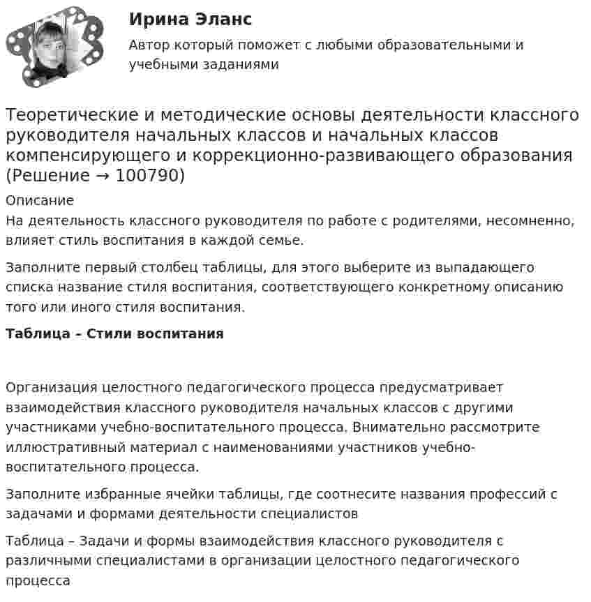      
            Описание
            На деятельность классного руководителя по работе с родителями, несомненно, влияет стиль воспитания в каждой семье.Заполните первый столбец таблицы, для этого выберите из выпадающего списка название стиля воспитания, соответствующего конкретному описанию того или иного стиля воспитания.Таблица – Стили воспитания Организация целостного педагогического процесса предусматривает взаимодействия классного руководителя начальных классов с другими участниками учебно-воспитательного процесса. Внимательно рассмотрите иллюстративный материал с наименованиями участников учебно-воспитательного процесса.Заполните избранные ячейки таблицы, где соотнесите названия профессий с задачами и формами деятельности специалистовТаблица – Задачи и формы взаимодействия классного руководителя с различными специалистами в организации целостного педагогического процесса   
            
            
            Теоретические и методические основы деятельности классного руководителя Теоретические и методические основы деятельности классного руководителя начальных классов и начальных классов компенсирующего и коррекционно-развивающего образования Теоретические и методические основы деятельности классного руководителя начальных классов и начальных классов компенсирующего и коррекционно-развивающего образования (КП, 1 часть)Теоретические и методические основы деятельности классного руководителя начальных классов и начальных классов компенсирующего и коррекционно-развивающего образования (КП, 1 часть)Теоретические и методические основы деятельности классного руководителя начальных классов и начальных классов компенсирующего и коррекционно-развивающего образования (КП, 1 часть)ТЕОРЕТИЧЕСКИЕ И МЕТОДИЧЕСКИЕ ОСНОВЫ ДЕЯТЕЛЬНОСТИ КЛАССНОГО РУКОВОДИТЕЛЯ НАЧАЛЬНЫХ КЛАССОВ И НАЧАЛЬНЫХ КЛАССОВ КОМПЕНСИРУЮЩЕГО И КОРРЕКЦИОННО-РАЗВИВАЮЩЕГО ОБРАЗОВАНИЯ (КП, 1 ЧАСТЬ)Теоретические и методические основы деятельности классного руководителя НСПК ПНК Тестовые вопросы к разделу 1Теоретические и методические основы взаимодействия учителя с родителями (лицами, их заменяющими) (ПНК) Практическое занятие № 1Теоретические и методические основы взаимодействия учителя с родителями (лицами, их заменяющими) (ПНК) Практическое занятие № 1 НСПК Теоретические и методические основы взаимодействия учителя с родителями (лицами, их заменяющими) (ПНК) Практическое занятие № 2.Теоретические и методические основы взаимодействия учителя с родителями (лицами, их заменяющими) (ПНК) Практическое занятие № 2 НСПКТеоретические и методические основы взаимодействия учителя с родителями (лицами, их заменяющими) (ПНК) Тестовые вопросы к разделу 1Теоретические и методические основы взаимодействия учителя с родителями (лицами, их заменяющими) (ПНК) Тестовые вопросы к разделу 2Теоретические и методические основы взаимодействия учителя с родителями НСПК ПНК Тестовые вопросы к разделу 1