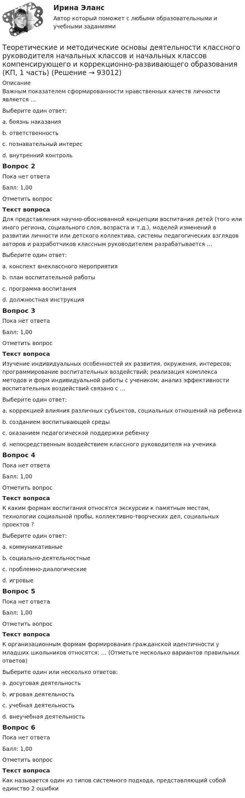      
            Описание
            Важным показателем сформированности нравственных качеств личности является …Выберите один ответ:a. боязнь наказанияb. ответственностьc. познавательный интересd. внутренний контрольВопрос 2Пока нет ответаБалл: 1,00Отметить вопросТекст вопросаДля представления научно-обоснованной концепции воспитания детей (того или иного региона, социального слоя, возраста и т.д.), моделей изменений в развитии личности или детского коллектива, системы педагогических взглядов авторов и разработчиков классным руководителем разрабатывается …Выберите один ответ:a. конспект внеклассного мероприятияb. план воспитательной работыc. программа воспитанияd. должностная инструкцияВопрос 3Пока нет ответаБалл: 1,00Отметить вопросТекст вопросаИзучение индивидуальных особенностей их развития, окружения, интересов; программирование воспитательных воздействий; реализация комплекса методов и форм индивидуальной работы с учеником; анализ эффективности воспитательных воздействий связано с …Выберите один ответ:a. коррекцией влияния различных субъектов, социальных отношений на ребенкаb. созданием воспитывающей средыc. оказанием педагогической поддержки ребенкуd. непосредственным воздействием классного руководителя на ученикаВопрос 4Пока нет ответаБалл: 1,00Отметить вопросТекст вопросаК каким формам воспитания относятся экскурсии к памятным местам, технологии социальной пробы, коллективно-творческих дел, социальных проектов ?Выберите один ответ:a. коммуникативныеb. социально-деятельностныеc. проблемно-диалогическиеd. игровыеВопрос 5Пока нет ответаБалл: 1,00Отметить вопросТекст вопросаК организационным формам формирования гражданской идентичности у младших школьников относятся: … (Отметьте несколько вариантов правильных ответов)Выберите один или несколько ответов:a. досуговая деятельностьb. игровая деятельностьc. учебная деятельностьd. внеучебная деятельностьВопрос 6Пока нет ответаБалл: 1,00Отметить вопросТекст вопросаКак называется один из типов системного подхода, представляющий собой единство  2 ошибки   
            
            
            Теоретические и методические основы деятельности классного руководителя начальных классов и начальных классов компенсирующего и коррекционно-развивающего образования (КП, 1 часть)Теоретические и методические основы деятельности классного руководителя начальных классов и начальных классов компенсирующего и коррекционно-развивающего образования (КП, 1 часть)ТЕОРЕТИЧЕСКИЕ И МЕТОДИЧЕСКИЕ ОСНОВЫ ДЕЯТЕЛЬНОСТИ КЛАССНОГО РУКОВОДИТЕЛЯ НАЧАЛЬНЫХ КЛАССОВ И НАЧАЛЬНЫХ КЛАССОВ КОМПЕНСИРУЮЩЕГО И КОРРЕКЦИОННО-РАЗВИВАЮЩЕГО ОБРАЗОВАНИЯ (КП, 1 ЧАСТЬ)Теоретические и методические основы деятельности классного руководителя НСПК ПНК Тестовые вопросы к разделу 1Теоретические и методические основы деятельности классного руководителя НСПК ПНК Тестовые вопросы к разделу 2Теоретические и методические основы деятельности классного руководителя НСПК ПНК Тестовые вопросы к разделу 3Теоретические и методические основы деятельности классного руководителя НСПК ПНК Тестовые вопросы к разделу 4Теоретические и методические основы взаимодействия учителя с родителями (лицами, их заменяющими) (ПНК) Практическое занятие № 2 НСПКТеоретические и методические основы взаимодействия учителя с родителями (лицами, их заменяющими) (ПНК) Тестовые вопросы к разделу 1Теоретические и методические основы взаимодействия учителя с родителями (лицами, их заменяющими) (ПНК) Тестовые вопросы к разделу 2Теоретические и методические основы взаимодействия учителя с родителями НСПК ПНК Тестовые вопросы к разделу 1Теоретические и методические основы взаимодействия учителя с родителями НСПК ПНК Тестовые вопросы к разделу 2Теоретические и методические основы деятельности классного руководителя Теоретические и методические основы деятельности классного руководителя начальных классов и начальных классов компенсирующего и коррекционно-развивающего образования 