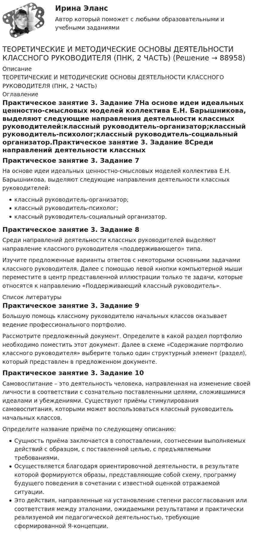      
            Описание
            ТЕОРЕТИЧЕСКИЕ И МЕТОДИЧЕСКИЕ ОСНОВЫ ДЕЯТЕЛЬНОСТИ КЛАССНОГО РУКОВОДИТЕЛЯ (ПНК, 2 ЧАСТЬ) 
            Оглавление
            Практическое занятие 3. Задание 7На основе идеи идеальных ценностно-смысловых моделей коллектива Е.Н. Барышникова, выделяют следующие направления деятельности классных руководителей:классный руководитель-организатор;классный руководитель-психолог;классный руководитель-социальный организатор.Практическое занятие 3. Задание 8Среди направлений деятельности классных руководителей выделяют направление классного руководителя «поддерживающего» типа. Изучите предложенные варианты ответов с некоторыми основными задачами классного руководителя. Далее с помощью левой кнопки компьютерной мыши переместите в центр представленной иллюстрации только те задачи, которые относятся к направлению «Поддерживающий классный руководитель». 
            Список литературы
            Практическое занятие 3. Задание 9Большую помощь классному руководителю начальных классов оказывает ведение профессионального портфолио.Рассмотрите предложенный документ. Определите в какой раздел портфолио необходимо поместить этот документ. Далее в схеме «Содержание портфолио классного руководителя» выберите только один структурный элемент (раздел), который представлен в предложенном документе.Практическое занятие 3. Задание 10Самовоспитание – это деятельность человека, направленная на изменение своей личности в соответствии с сознательно поставленными целями, сложившимися идеалами и убеждениями. Существуют приёмы стимулирования самовоспитания, которыми может воспользоваться классный руководитель начальных классов.Определите название приёма по следующему описанию:Сущность приёма заключается в сопоставлении, соотнесении выполняемых действий с образцом, с поставленной целью, с предъявляемыми требованиями.Осуществляется благодаря ориентировочной деятельности, в результате которой формируются образы, представляющие собой схему, программу будущего поведения в сочетании с известной оценкой отражаемой ситуации.Это действия, направленные на установление степени рассогласования или соответствия между эталонами, ожидаемыми результатами и практически реализуемой им педагогической деятельностью, требующие сформированной Я-концепции. 
            
            
            Теоретические и методические основы деятельности классного руководителя (ПНК, 2 часть)ТЕОРЕТИЧЕСКИЕ И МЕТОДИЧЕСКИЕ ОСНОВЫ ДЕЯТЕЛЬНОСТИ КЛАССНОГО РУКОВОДИТЕЛЯ (ПНК, 2 ЧАСТЬ)Теоретические и методические основы деятельности классного руководителя (ПНК, 2 часть) Практическое занятие №4Теоретические и методические основы деятельности классного руководителя (ПНК, 2 часть) Тестовые вопросы к разделу 4Теоретические и методические основы деятельности классного руководителя (ПНК, 2 часть) Тестовые вопросы к разделу 5Теоретические и методические основы организации игровой деятельности детей раннего и дошкольного возрастаТеоретические и методические основы организации игровой деятельности детей раннего и дошкольного возрастаТеоретические и методические основы деятельности классного руководителя (ПНК, 1 часть) Тест 3Теоретические и методические основы деятельности классного руководителя (ПНК, 2 часть)Теоретические и методические основы деятельности классного руководителя (ПНК, 2 часть)Теоретические и методические основы деятельности классного руководителя (ПНК, 2 часть)Теоретические и методические основы деятельности классного руководителя (ПНК, 2 часть)Теоретические и методические основы деятельности классного руководителя (ПНК, 2 часть)Теоретические и методические основы деятельности классного руководителя (ПНК, 2 часть)