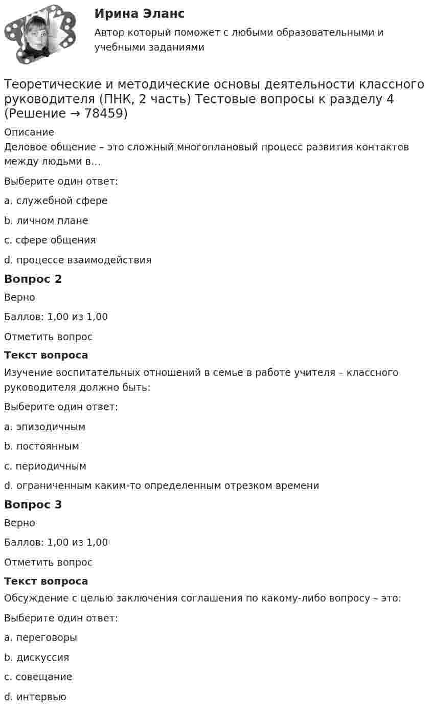     
            Описание
            Деловое общение – это сложный многоплановый процесс развития контактов между людьми в…Выберите один ответ:a. служебной сфере b. личном планеc. сфере общенияd. процессе взаимодействияВопрос 2ВерноБаллов: 1,00 из 1,00Отметить вопросТекст вопросаИзучение воспитательных отношений в семье в работе учителя – классного руководителя должно быть:Выберите один ответ:a. эпизодичнымb. постоянным c. периодичнымd. ограниченным каким-то определенным отрезком времениВопрос 3ВерноБаллов: 1,00 из 1,00Отметить вопросТекст вопросаОбсуждение с целью заключения соглашения по какому-либо вопросу – это:Выберите один ответ:a. переговоры b. дискуссияc. совещаниеd. интервью   
            
            
            Теоретические и методические основы деятельности классного руководителя (ПНК, 2 часть) Практическое занятие №4Теоретические и методические основы деятельности классного руководителя (ПНК, 2 часть) Тестовые вопросы к разделу 4Теоретические и методические основы деятельности классного руководителя (ПНК, 2 часть) Тестовые вопросы к разделу 5Теоретические и методические основы организации игровой деятельности детей раннего и дошкольного возрастаТеоретические и методические основы организации игровой деятельности детей раннего и дошкольного возрастаТеоретические и методические основы организации игровой деятельности детей раннего и дошкольного возрастаТеоретические и методические основы организации игровой деятельности детей раннего и дошкольного возрастаТеоретические и методические основы деятельности классного руководителя (ПНК, 2 часть)Теоретические и методические основы деятельности классного руководителя (ПНК, 2 часть)Теоретические и методические основы деятельности классного руководителя (ПНК, 2 часть)Теоретические и методические основы деятельности классного руководителя (ПНК, 2 часть)Теоретические и методические основы деятельности классного руководителя (ПНК, 2 часть)Теоретические и методические основы деятельности классного руководителя (ПНК, 2 часть)Теоретические и методические основы деятельности классного руководителя (ПНК, 2 часть)