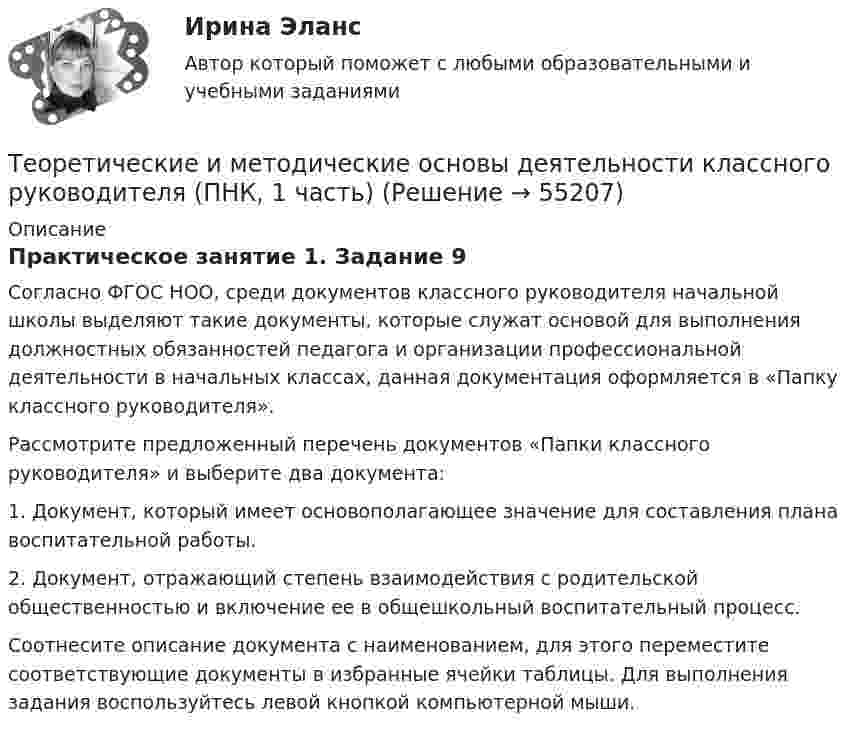      
            Описание
            Практическое занятие 1. Задание 9Согласно ФГОС НОО, среди документов классного руководителя начальной школы выделяют такие документы, которые служат основой для выполнения должностных обязанностей педагога и организации профессиональной деятельности в начальных классах, данная документация оформляется в «Папку классного руководителя».Рассмотрите предложенный перечень документов «Папки классного руководителя» и выберите два документа:1.                  Документ, который имеет основополагающее значение для составления плана воспитательной работы.2.                  Документ, отражающий степень взаимодействия с родительской общественностью и включение ее в общешкольный воспитательный процесс.Соотнесите описание документа с наименованием, для этого переместите соответствующие документы в избранные ячейки таблицы. Для выполнения задания воспользуйтесь левой кнопкой компьютерной мыши.   
            
            
            Теоретические и методические основы деятельности классного руководителя (ПНК, 1 часть)Теоретические и методические основы деятельности классного руководителя (ПНК, 1 часть)Теоретические и методические основы деятельности классного руководителя (ПНК, 1 часть)Теоретические и методические основы деятельности классного руководителя (ПНК, 1 часть)Теоретические и методические основы деятельности классного руководителя (ПНК, 1 часть)Теоретические и методические основы деятельности классного руководителя (ПНК, 1 часть)Теоретические и методические основы деятельности классного руководителя (ПНК, 1 часть)Теоретические и методические основы деятельности классного руководителя начальных классов и начальных классов компенсирующего и коррекционно-развивающего образования (КП, 1 часть)ТЕОРЕТИЧЕСКИЕ И МЕТОДИЧЕСКИЕ ОСНОВЫ ДЕЯТЕЛЬНОСТИ КЛАССНОГО РУКОВОДИТЕЛЯ НАЧАЛЬНЫХ КЛАССОВ И НАЧАЛЬНЫХ КЛАССОВ КОМПЕНСИРУЮЩЕГО И КОРРЕКЦИОННО-РАЗВИВАЮЩЕГО ОБРАЗОВАНИЯ (КП, 1 ЧАСТЬ)Теоретические и методические основы деятельности классного руководителя НСПК ПНК Тестовые вопросы к разделу 1Теоретические и методические основы деятельности классного руководителя НСПК ПНК Тестовые вопросы к разделу 2Теоретические и методические основы деятельности классного руководителя НСПК ПНК Тестовые вопросы к разделу 3Теоретические и методические основы деятельности классного руководителя НСПК ПНК Тестовые вопросы к разделу 4Теоретические и методические основы деятельности классного руководителя НСПК ПНК Тестовые вопросы к разделу 5