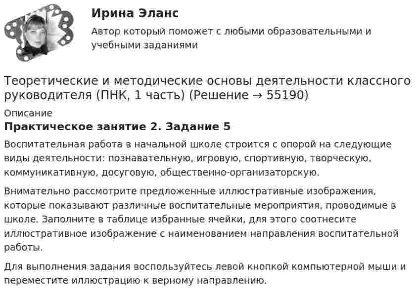      
            Описание
            Практическое занятие 2. Задание 5Воспитательная работа в начальной школе строится с опорой на следующие виды деятельности: познавательную, игровую, спортивную, творческую, коммуникативную, досуговую, общественно-организаторскую.Внимательно рассмотрите предложенные иллюстративные изображения, которые показывают различные воспитательные мероприятия, проводимые в школе. Заполните в таблице избранные ячейки, для этого соотнесите иллюстративное изображение с наименованием направления воспитательной работы. Для выполнения задания воспользуйтесь левой кнопкой компьютерной мыши и переместите иллюстрацию к верному направлению.   
            
            
            Теоретические и методические основы деятельности классного руководителя (ПНК, 1 часть)Теоретические и методические основы деятельности классного руководителя (ПНК, 1 часть)Теоретические и методические основы деятельности классного руководителя (ПНК, 1 часть)Теоретические и методические основы деятельности классного руководителя (ПНК, 1 часть) Практическое занятие 1. Задания 5, 7Теоретические и методические основы деятельности классного руководителя (ПНК, 1 часть) Тест 1Теоретические и методические основы деятельности классного руководителя (ПНК, 1 часть) Тест 2Теоретические и методические основы деятельности классного руководителя (ПНК, 1 часть) Тест 3Теоретические и методические основы деятельности классного руководителя (ПНК, 1 часть)Теоретические и методические основы деятельности классного руководителя (ПНК, 1 часть)Теоретические и методические основы деятельности классного руководителя (ПНК, 1 часть)Теоретические и методические основы деятельности классного руководителя (ПНК, 1 часть)Теоретические и методические основы деятельности классного руководителя (ПНК, 1 часть)Теоретические и методические основы деятельности классного руководителя (ПНК, 1 часть)Теоретические и методические основы деятельности классного руководителя (ПНК, 1 часть)