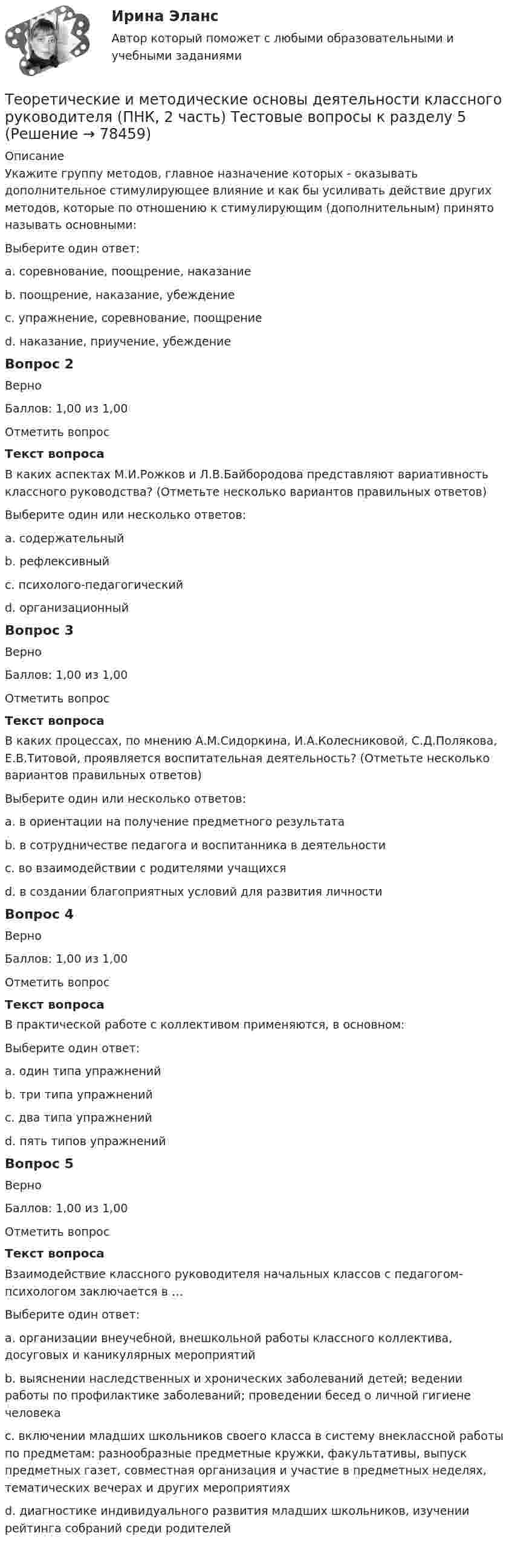     
            Описание
            Укажите группу методов, главное назначение которых - оказывать дополнительное стимулирующее влияние и как бы усиливать действие других методов, которые по отношению к стимулирующим (дополнительным) принято называть основными:Выберите один ответ:a. соревнование, поощрение, наказание b. поощрение, наказание, убеждениеc. упражнение, соревнование, поощрениеd. наказание, приучение, убеждениеВопрос 2ВерноБаллов: 1,00 из 1,00Отметить вопросТекст вопросаВ каких аспектах М.И.Рожков и Л.В.Байбородова представляют вариативность классного руководства? (Отметьте несколько вариантов правильных ответов)Выберите один или несколько ответов:a. содержательный b. рефлексивныйc. психолого-педагогический d. организационный Вопрос 3ВерноБаллов: 1,00 из 1,00Отметить вопросТекст вопросаВ каких процессах, по мнению А.М.Сидоркина, И.А.Колесниковой, С.Д.Полякова, Е.В.Титовой, проявляется воспитательная деятельность? (Отметьте несколько вариантов правильных ответов)Выберите один или несколько ответов:a. в ориентации на получение предметного результата b. в сотрудничестве педагога и воспитанника в деятельности c. во взаимодействии с родителями учащихсяd. в создании благоприятных условий для развития личности Вопрос 4ВерноБаллов: 1,00 из 1,00Отметить вопросТекст вопросаВ практической работе с коллективом применяются, в основном:Выберите один ответ:a. один типа упражненийb. три типа упражнений c. два типа упражненийd. пять типов упражненийВопрос 5ВерноБаллов: 1,00 из 1,00Отметить вопросТекст вопросаВзаимодействие классного руководителя начальных классов с педагогом-психологом заключается в …Выберите один ответ:a. организации внеучебной, внешкольной работы классного коллектива, досуговых и каникулярных мероприятийb. выяснении наследственных и хронических заболеваний детей; ведении работы по профилактике заболеваний; проведении бесед о личной гигиене человекаc. включении младших школьников своего класса в систему внеклассной работы по предметам: разнообразные предметные кружки, факультативы, выпуск предметных газет, совместная организация и участие в предметных неделях, тематических вечерах и других мероприятияхd. диагностике индивидуального развития младших школьников, изучении рейтинга собраний среди родителей    
            
            
            Теоретические и методические основы деятельности классного руководителя (ПНК, 2 часть) Тестовые вопросы к разделу 4Теоретические и методические основы деятельности классного руководителя (ПНК, 2 часть) Тестовые вопросы к разделу 5Теоретические и методические основы организации игровой деятельности детей раннего и дошкольного возрастаТеоретические и методические основы организации игровой деятельности детей раннего и дошкольного возрастаТеоретические и методические основы организации игровой деятельности детей раннего и дошкольного возрастаТеоретические и методические основы организации игровой деятельности детей раннего и дошкольного возрастаТеоретические и методические основы организации игровой деятельности детей раннего и дошкольного возрастаТеоретические и методические основы деятельности классного руководителя (ПНК, 2 часть)Теоретические и методические основы деятельности классного руководителя (ПНК, 2 часть)Теоретические и методические основы деятельности классного руководителя (ПНК, 2 часть)Теоретические и методические основы деятельности классного руководителя (ПНК, 2 часть)Теоретические и методические основы деятельности классного руководителя (ПНК, 2 часть)Теоретические и методические основы деятельности классного руководителя (ПНК, 2 часть)ТЕОРЕТИЧЕСКИЕ И МЕТОДИЧЕСКИЕ ОСНОВЫ ДЕЯТЕЛЬНОСТИ КЛАССНОГО РУКОВОДИТЕЛЯ (ПНК, 2 ЧАСТЬ)