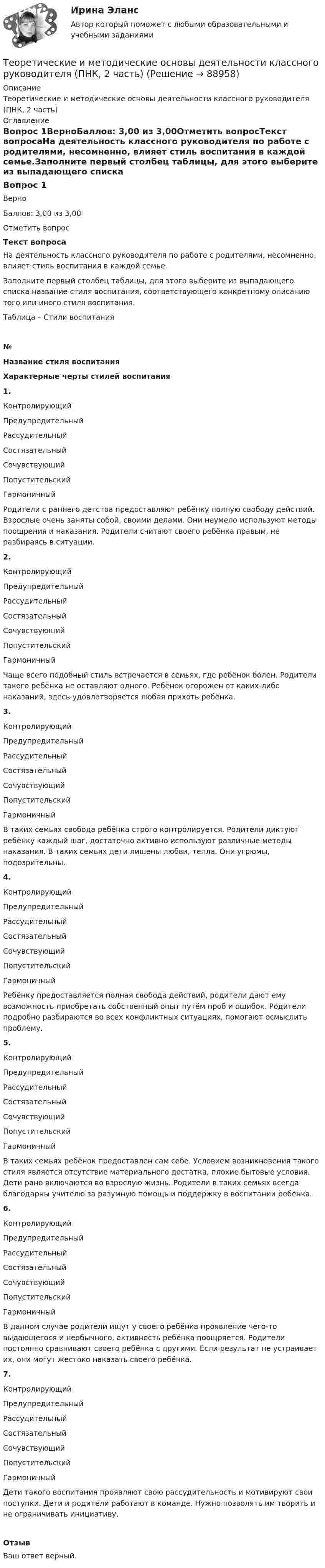      
            Описание
            Теоретические и методические основы деятельности классного руководителя (ПНК, 2 часть) 
            Оглавление
            Вопрос 1ВерноБаллов: 3,00 из 3,00Отметить вопросТекст вопросаНа деятельность классного руководителя по работе с родителями, несомненно, влияет стиль воспитания в каждой семье.Заполните первый столбец таблицы, для этого выберите из выпадающего списка название стиля воспитания, соответствующего конкретному описанию того или иного стиля воспитания.Таблица – Стили воспитания№Название стиля воспитания Характерные черты стилей воспитания1.        Контролирующий Предупредительный РассудительныйСостязательный Сочувствующий Попустительский Гармоничный  Родители с раннего детства предоставляют ребёнку полную свободу действий. Взрослые очень заняты собой, своими делами. Они неумело используют методы поощрения и наказания. Родители считают своего ребёнка правым, не разбираясь в ситуации. 2.        Контролирующий Предупредительный РассудительныйСостязательный Сочувствующий Попустительский Гармоничный  Чаще всего подобный стиль встречается в семьях, где ребёнок болен. Родители такого ребёнка не оставляют одного. Ребёнок огорожен от каких-либо наказаний, здесь удовлетворяется любая прихоть ребёнка. 3.        Контролирующий Предупредительный РассудительныйСостязательный Сочувствующий Попустительский Гармоничный  В таких семьях свобода ребёнка строго контролируется. Родители диктуют ребёнку каждый шаг, достаточно активно используют различные методы наказания. В таких семьях дети лишены любви, тепла. Они угрюмы, подозрительны. 4.        Контролирующий Предупредительный РассудительныйСостязательный Сочувствующий Попустительский Гармоничный  Ребёнку предоставляется полная свобода действий, родители дают ему возможность приобретать собственный опыт путём проб и ошибок. Родители подробно разбираются во всех конфликтных ситуациях, помогают осмыслить проблему. 5.        Контролирующий Предупредительный РассудительныйСостязательный Сочувствующий Попустительский Гармоничный  В таких семьях ребёнок предоставлен сам себе. Условием возникновения такого стиля является отсутствие материального достатка, плохие бытовые условия. Дети рано включаются во взрослую жизнь. Родители в таких семьях всегда благодарны учителю за разумную помощь и поддержку в воспитании ребёнка. 6.        Контролирующий Предупредительный РассудительныйСостязательный Сочувствующий Попустительский Гармоничный  В данном случае родители ищут у своего ребёнка проявление чего-то выдающегося и необычного, активность ребёнка поощряется. Родители постоянно сравнивают своего ребёнка с другими. Если результат не устраивает их, они могут жестоко наказать своего ребёнка. 7.        Контролирующий Предупредительный РассудительныйСостязательный Сочувствующий Попустительский Гармоничный  Дети такого воспитания проявляют свою рассудительность и мотивируют свои поступки. Дети и родители работают в команде. Нужно позволять им творить и не ограничивать инициативу. ОтзывВаш ответ верный.  
            
            
            Теоретические и методические основы деятельности классного руководителя (ПНК, 2 часть)Теоретические и методические основы деятельности классного руководителя (ПНК, 2 часть)Теоретические и методические основы деятельности классного руководителя (ПНК, 2 часть)Теоретические и методические основы деятельности классного руководителя (ПНК, 2 часть)Теоретические и методические основы деятельности классного руководителя (ПНК, 2 часть)Теоретические и методические основы деятельности классного руководителя (ПНК, 2 часть)Теоретические и методические основы деятельности классного руководителя (ПНК, 2 часть)Теоретические и методические основы деятельности классного руководителя (ПНК, 1 часть)Теоретические и методические основы деятельности классного руководителя (ПНК, 1 часть)Теоретические и методические основы деятельности классного руководителя (ПНК, 1 часть)Теоретические и методические основы деятельности классного руководителя (ПНК, 1 часть) Практическое занятие 1. Задания 5, 7Теоретические и методические основы деятельности классного руководителя (ПНК, 1 часть) Тест 1Теоретические и методические основы деятельности классного руководителя (ПНК, 1 часть) Тест 2Теоретические и методические основы деятельности классного руководителя (ПНК, 1 часть) Тест 3