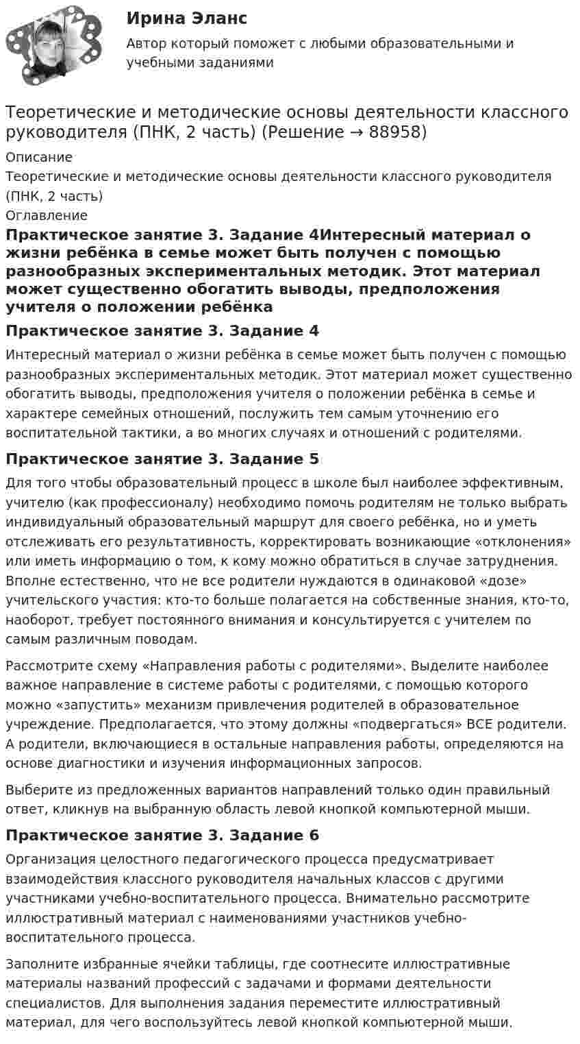      
            Описание
            Теоретические и методические основы деятельности классного руководителя (ПНК, 2 часть) 
            Оглавление
            Практическое занятие 3. Задание 4Интересный материал о жизни ребёнка в семье может быть получен с помощью разнообразных экспериментальных методик. Этот материал может существенно обогатить выводы, предположения учителя о положении ребёнка в семье и характере семейных отношений, послужить тем самым уточнению его воспитательной тактики, а во многих случаях и отношений с родителями.Практическое занятие 3. Задание 5Для того чтобы образовательный процесс в школе был наиболее эффективным, учителю (как профессионалу) необходимо помочь родителям не только выбрать индивидуальный образовательный маршрут для своего ребёнка, но и уметь отслеживать его результативность, корректировать возникающие «отклонения» или иметь информацию о том, к кому можно обратиться в случае затруднения. Вполне естественно, что не все родители нуждаются в одинаковой «дозе» учительского участия: кто-то больше полагается на собственные знания, кто-то, наоборот, требует постоянного внимания и консультируется с учителем по самым различным поводам.Рассмотрите схему «Направления работы с родителями». Выделите наиболее важное направление в системе работы с родителями, с помощью которого можно «запустить» механизм привлечения родителей в образовательное учреждение. Предполагается, что этому должны «подвергаться» ВСЕ родители. А родители, включающиеся в остальные направления работы, определяются на основе диагностики и изучения информационных запросов.Выберите из предложенных вариантов направлений только один правильный ответ, кликнув на выбранную область левой кнопкой компьютерной мыши. Практическое занятие 3. Задание 6 Организация целостного педагогического процесса предусматривает взаимодействия классного руководителя начальных классов с другими участниками учебно-воспитательного процесса. Внимательно рассмотрите иллюстративный материал с наименованиями участников учебно-воспитательного процесса.Заполните избранные ячейки таблицы, где соотнесите иллюстративные материалы названий профессий с задачами и формами деятельности специалистов. Для выполнения задания переместите иллюстративный материал, для чего воспользуйтесь левой кнопкой компьютерной мыши.  
            
            
            Теоретические и методические основы деятельности классного руководителя (ПНК, 2 часть)Теоретические и методические основы деятельности классного руководителя (ПНК, 2 часть)Теоретические и методические основы деятельности классного руководителя (ПНК, 2 часть)ТЕОРЕТИЧЕСКИЕ И МЕТОДИЧЕСКИЕ ОСНОВЫ ДЕЯТЕЛЬНОСТИ КЛАССНОГО РУКОВОДИТЕЛЯ (ПНК, 2 ЧАСТЬ)Теоретические и методические основы деятельности классного руководителя (ПНК, 2 часть) Практическое занятие №4Теоретические и методические основы деятельности классного руководителя (ПНК, 2 часть) Тестовые вопросы к разделу 4Теоретические и методические основы деятельности классного руководителя (ПНК, 2 часть) Тестовые вопросы к разделу 5Теоретические и методические основы деятельности классного руководителя (ПНК, 1 часть) Тест 1Теоретические и методические основы деятельности классного руководителя (ПНК, 1 часть) Тест 2Теоретические и методические основы деятельности классного руководителя (ПНК, 1 часть) Тест 3Теоретические и методические основы деятельности классного руководителя (ПНК, 2 часть)Теоретические и методические основы деятельности классного руководителя (ПНК, 2 часть)Теоретические и методические основы деятельности классного руководителя (ПНК, 2 часть)Теоретические и методические основы деятельности классного руководителя (ПНК, 2 часть)