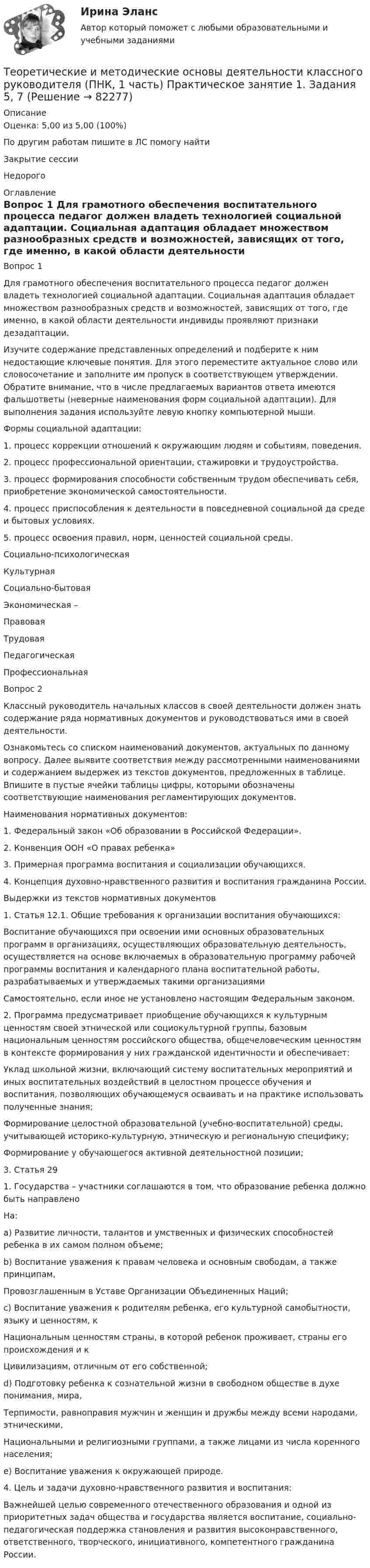      
            Описание
            Оценка: 5,00 из 5,00 (100%)По другим работам пишите в ЛС помогу найтиЗакрытие сессииНедорого 
            Оглавление
            Вопрос 1
Для грамотного обеспечения воспитательного процесса педагог должен владеть технологией социальной адаптации. Социальная адаптация обладает множеством разнообразных средств и возможностей, зависящих от того, где именно, в какой области деятельности индивиды проявляют признаки дезадаптации.
Изучите содержание представленных определений и подберите к ним недостающие ключевые понятия. Для этого переместите актуальное слово или словосочетание и заполните им пропуск в соответствующем утверждении. Обратите внимание, что в числе предлагаемых вариантов ответа имеются фальшответы (неверные наименования форм социальной адаптации). Для выполнения задания используйте левую кнопку компьютерной мыши.
Формы социальной адаптации:
1.	 процесс коррекции отношений к окружающим людям и событиям, поведения.
2.	 процесс профессиональной ориентации, стажировки и трудоустройства.
3.	 процесс формирования способности собственным трудом обеспечивать себя, приобретение экономической самостоятельности.
4. процесс приспособления к деятельности в повседневной социальной да среде и бытовых условиях.
5.	  процесс освоения правил, норм, ценностей социальной среды.Социально-психологическаяКультурная Социально‑бытоваяЭкономическая  – ПравоваяТрудоваяПедагогическаяПрофессиональная 

Вопрос 2
Классный руководитель начальных классов в своей деятельности должен знать содержание ряда нормативных документов и руководствоваться ими в своей деятельности.
Ознакомьтесь со списком наименований документов, актуальных по данному вопросу. Далее выявите соответствия между рассмотренными наименованиями и содержанием выдержек из текстов документов, предложенных в таблице. Впишите в пустые ячейки таблицы цифры, которыми обозначены соответствующие наименования регламентирующих документов.
Наименования нормативных документов:
1.	Федеральный закон «Об образовании в Российской Федерации».
2.	Конвенция ООН «О правах ребенка»
3.	Примерная программа воспитания и социализации обучающихся.
4.	Концепция духовно-нравственного развития и воспитания гражданина России.
Выдержки из текстов нормативных документов
1. Статья 12.1. Общие требования к организации воспитания обучающихся:
Воспитание обучающихся при освоении ими основных образовательных программ в организациях, осуществляющих образовательную деятельность, осуществляется на основе включаемых в образовательную программу рабочей программы воспитания и календарного плана воспитательной работы, разрабатываемых и утверждаемых такими организациями
Самостоятельно, если иное не установлено настоящим Федеральным законом.
2.	Программа предусматривает приобщение обучающихся к культурным ценностям своей этнической или социокультурной группы, базовым национальным ценностям российского общества, общечеловеческим ценностям в контексте формирования у них гражданской идентичности и обеспечивает:
Уклад школьной жизни, включающий систему воспитательных мероприятий и иных воспитательных воздействий в целостном процессе обучения и воспитания, позволяющих обучающемуся осваивать и на практике использовать полученные знания;
Формирование целостной образовательной (учебно-воспитательной) среды, учитывающей историко-культурную, этническую и региональную специфику;
Формирование у обучающегося активной деятельностной позиции;
3.	Статья 29
1.	Государства – участники соглашаются в том, что образование ребенка должно быть направлено
На:
a)	Развитие личности, талантов и умственных и физических способностей ребенка в их самом полном объеме;
b)	Воспитание уважения к правам человека и основным свободам, а также принципам,
Провозглашенным в Уставе Организации Объединенных Наций;
c)	Воспитание уважения к родителям ребенка, его культурной самобытности, языку и ценностям, к
Национальным ценностям страны, в которой ребенок проживает, страны его происхождения и к
Цивилизациям, отличным от его собственной;
d)	Подготовку ребенка к сознательной жизни в свободном обществе в духе понимания, мира,
Терпимости, равноправия мужчин и женщин и дружбы между всеми народами, этническими,
Национальными и религиозными группами, а также лицами из числа коренного населения;
e)	Воспитание уважения к окружающей природе.
4. Цель и задачи духовно-нравственного развития и воспитания:
Важнейшей целью современного отечественного образования и одной из приоритетных задач общества и государства является воспитание, социально-педагогическая поддержка становления и развития высоконравственного, ответственного, творческого, инициативного, компетентного гражданина России.

  
            
            
            Теоретические и методические основы деятельности классного руководителя (ПНК, 1 часть)Теоретические и методические основы деятельности классного руководителя (ПНК, 1 часть) Практическое занятие 1. Задания 5, 7Теоретические и методические основы деятельности классного руководителя (ПНК, 1 часть) Тест 1Теоретические и методические основы деятельности классного руководителя (ПНК, 1 часть) Тест 2Теоретические и методические основы деятельности классного руководителя (ПНК, 1 часть) Тест 3Теоретические и методические основы деятельности классного руководителя (ПНК, 2 часть)Теоретические и методические основы деятельности классного руководителя (ПНК, 2 часть)Теоретические и методические основы деятельности классного руководителя (ПНК, 1 часть)Теоретические и методические основы деятельности классного руководителя (ПНК, 1 часть)Теоретические и методические основы деятельности классного руководителя (ПНК, 1 часть)Теоретические и методические основы деятельности классного руководителя (ПНК, 1 часть)Теоретические и методические основы деятельности классного руководителя (ПНК, 1 часть)Теоретические и методические основы деятельности классного руководителя (ПНК, 1 часть)Теоретические и методические основы деятельности классного руководителя (ПНК, 1 часть)