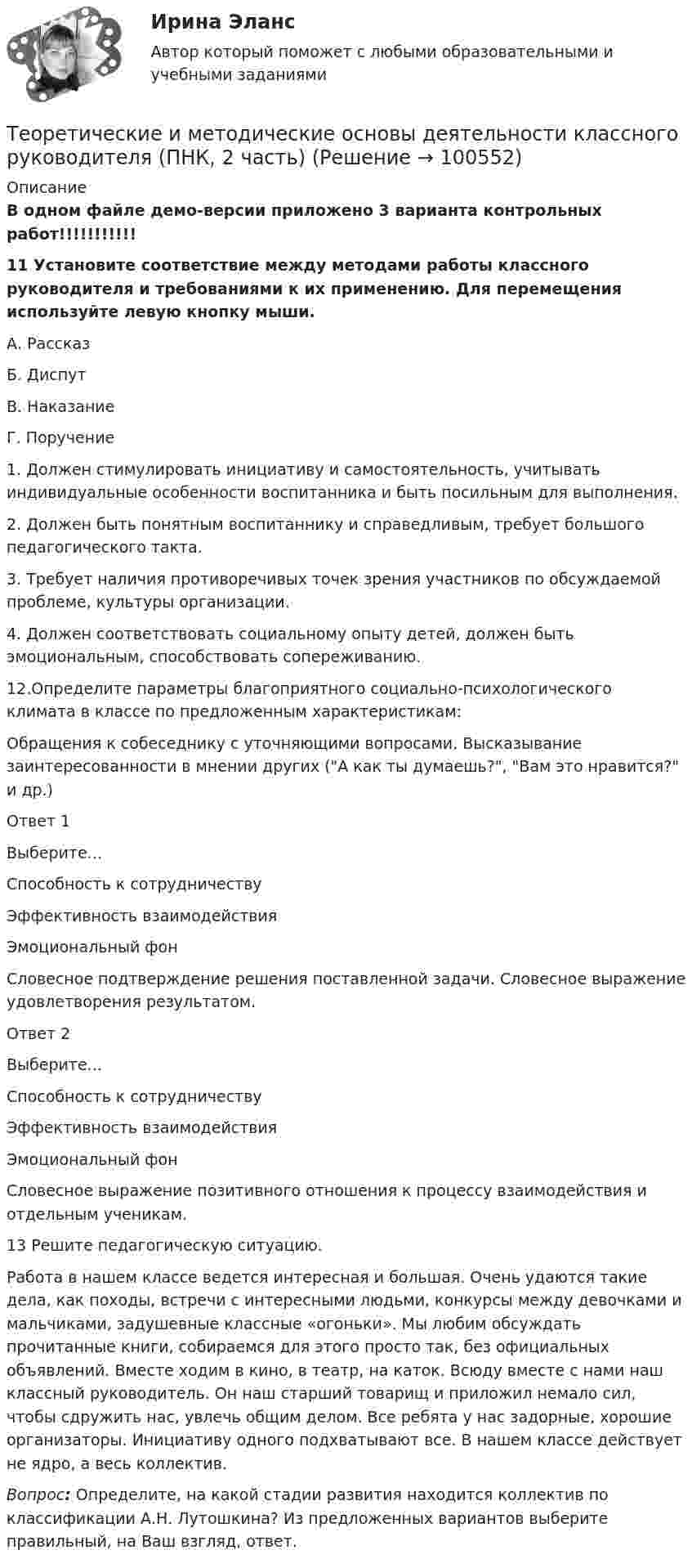     
            Описание
            В одном файле демо-версии приложено 3 варианта контрольных работ!!!!!!!!!!! 11  Установите соответствие между методами работы классного руководителя и требованиями к их применению. Для перемещения используйте левую кнопку мыши.А. РассказБ. ДиспутВ. НаказаниеГ. Поручение 1. Должен стимулировать инициативу и самостоятельность, учитывать индивидуальные особенности воспитанника и быть посильным для выполнения.2. Должен быть понятным воспитаннику и справедливым, требует большого педагогического такта.3. Требует наличия противоречивых точек зрения участников по обсуждаемой проблеме, культуры организации.4. Должен соответствовать социальному опыту детей, должен быть эмоциональным, способствовать сопереживанию.12.Определите параметры благоприятного социально-психологического климата в классе по предложенным характеристикам:Обращения к собеседнику с уточняющими вопросами. Высказывание заинтересованности в мнении других (А как ты думаешь?, Вам это нравится? и др.)Ответ 1Выберите...Способность к сотрудничествуЭффективность взаимодействияЭмоциональный фон Словесное подтверждение решения поставленной задачи. Словесное выражение удовлетворения результатом.Ответ 2Выберите...Способность к сотрудничествуЭффективность взаимодействияЭмоциональный фон Словесное выражение позитивного отношения к процессу взаимодействия и отдельным ученикам.13      Решите педагогическую ситуацию.Работа в нашем классе ведется интересная и большая. Очень удаются такие дела, как походы, встречи с интересными людьми, конкурсы между девочками и мальчиками, задушевные классные «огоньки». Мы любим обсуждать прочитанные книги, собираемся для этого просто так, без официальных объявлений. Вместе ходим в кино, в театр, на каток. Всюду вместе с нами наш классный руководитель. Он наш старший товарищ и приложил немало сил, чтобы сдружить нас, увлечь общим делом. Все ребята у нас задорные, хорошие организаторы. Инициативу одного подхватывают все. В нашем классе действует не ядро, а весь коллектив.Вопрос: Определите, на какой стадии развития находится коллектив по классификации А.Н. Лутошкина? Из предложенных вариантов выберите правильный, на Ваш взгляд, ответ.   
            
            
            Теоретические и методические основы деятельности классного руководителя (ПНК, 2 часть)Теоретические и методические основы деятельности классного руководителя (ПНК, 2 часть)Теоретические и методические основы деятельности классного руководителя (ПНК, 2 часть)Теоретические и методические основы деятельности классного руководителя (ПНК, 2 часть)ТЕОРЕТИЧЕСКИЕ И МЕТОДИЧЕСКИЕ ОСНОВЫ ДЕЯТЕЛЬНОСТИ КЛАССНОГО РУКОВОДИТЕЛЯ (ПНК, 2 ЧАСТЬ)Теоретические и методические основы деятельности классного руководителя (ПНК, 2 часть) Практическое занятие №4Теоретические и методические основы деятельности классного руководителя (ПНК, 2 часть) Тестовые вопросы к разделу 4Теоретические и методические основы деятельности классного руководителя (ПНК, 1 часть) Практическое занятие 1. Задания 5, 7Теоретические и методические основы деятельности классного руководителя (ПНК, 1 часть) Тест 1Теоретические и методические основы деятельности классного руководителя (ПНК, 1 часть) Тест 2Теоретические и методические основы деятельности классного руководителя (ПНК, 1 часть) Тест 3Теоретические и методические основы деятельности классного руководителя (ПНК, 2 часть)Теоретические и методические основы деятельности классного руководителя (ПНК, 2 часть)Теоретические и методические основы деятельности классного руководителя (ПНК, 2 часть)