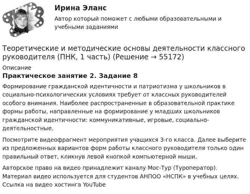      
            Описание
            Практическое занятие 2. Задание 8Формирование гражданской идентичности и патриотизма у школьников в социально-психологических условиях требует от классных руководителей особого внимания. Наиболее распространенные в образовательной практике формы работы, направленные на формирование у младших школьников гражданской идентичности: коммуникативные, игровые, социально-деятельностные.Посмотрите видеофрагмент мероприятия учащихся 3-го класса. Далее выберите из предложенных вариантов форм работы классного руководителя только один правильный ответ, кликнув левой кнопкой компьютерной мыши.Авторское право на видео принадлежит каналу Мос-Тур (Туроператор). Материал видео используется для студентов АНПОО «НСПК» в учебных целях. Ссылка на видео хостинга YouTubе    
            
            
            Теоретические и методические основы деятельности классного руководителя (ПНК, 1 часть)Теоретические и методические основы деятельности классного руководителя (ПНК, 1 часть)Теоретические и методические основы деятельности классного руководителя (ПНК, 1 часть)Теоретические и методические основы деятельности классного руководителя (ПНК, 1 часть)Теоретические и методические основы деятельности классного руководителя (ПНК, 1 часть)Теоретические и методические основы деятельности классного руководителя (ПНК, 1 часть)Теоретические и методические основы деятельности классного руководителя (ПНК, 1 часть)Теоретические и методические основы деятельности классного руководителя (ПНК, 1 часть)Теоретические и методические основы деятельности классного руководителя (ПНК, 1 часть)Теоретические и методические основы деятельности классного руководителя (ПНК, 1 часть)Теоретические и методические основы деятельности классного руководителя (ПНК, 1 часть)Теоретические и методические основы деятельности классного руководителя (ПНК, 1 часть)Теоретические и методические основы деятельности классного руководителя (ПНК, 1 часть)Теоретические и методические основы деятельности классного руководителя (ПНК, 1 часть)