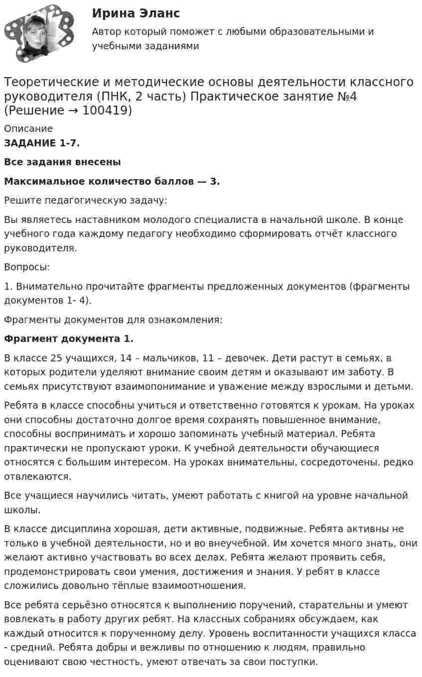     
            Описание
            ЗАДАНИЕ 1-7. Все задания внесены Максимальное количество баллов — 3.Решите педагогическую задачу:Вы являетесь наставником молодого специалиста в начальной школе. В конце учебного года каждому педагогу необходимо сформировать отчёт классного руководителя. Вопросы:1.      Внимательно прочитайте фрагменты предложенных документов (фрагменты документов 1- 4).Фрагменты документов для ознакомления:Фрагмент документа 1.В классе 25 учащихся, 14 – мальчиков, 11 – девочек. Дети растут в семьях, в которых родители уделяют внимание своим детям и оказывают им заботу. В семьях присутствуют взаимопонимание и уважение между взрослыми и детьми.Ребята в классе способны учиться и ответственно готовятся к урокам. На уроках они способны достаточно долгое время сохранять повышенное внимание, способны воспринимать и хорошо запоминать учебный материал. Ребята практически не пропускают уроки. К учебной деятельности обучающиеся относятся с большим интересом. На уроках внимательны, сосредоточены, редко отвлекаются.Все учащиеся научились читать, умеют работать с книгой на уровне начальной школы.В классе дисциплина хорошая, дети активные, подвижные. Ребята активны не только в учебной деятельности, но и во внеучебной. Им хочется много знать, они желают активно участвовать во всех делах. Ребята желают проявить себя, продемонстрировать свои умения, достижения и знания. У ребят в классе сложились довольно тёплые взаимоотношения.Все ребята серьёзно относятся к выполнению поручений, старательны и умеют вовлекать в работу других ребят. На классных собраниях обсуждаем, как каждый относится к порученному делу. Уровень воспитанности учащихся класса - средний. Ребята добры и вежливы по отношению к людям, правильно оценивают свою честность, умеют отвечать за свои поступки.   
            
            
            ТЕОРЕТИЧЕСКИЕ И МЕТОДИЧЕСКИЕ ОСНОВЫ ДЕЯТЕЛЬНОСТИ КЛАССНОГО РУКОВОДИТЕЛЯ (ПНК, 2 ЧАСТЬ)Теоретические и методические основы деятельности классного руководителя (ПНК, 2 часть) Практическое занятие №4Теоретические и методические основы деятельности классного руководителя (ПНК, 2 часть) Тестовые вопросы к разделу 4Теоретические и методические основы деятельности классного руководителя (ПНК, 2 часть) Тестовые вопросы к разделу 5Теоретические и методические основы организации игровой деятельности детей раннего и дошкольного возрастаТеоретические и методические основы организации игровой деятельности детей раннего и дошкольного возрастаТеоретические и методические основы организации игровой деятельности детей раннего и дошкольного возрастаТеоретические и методические основы деятельности классного руководителя (ПНК, 2 часть)Теоретические и методические основы деятельности классного руководителя (ПНК, 2 часть)Теоретические и методические основы деятельности классного руководителя (ПНК, 2 часть)Теоретические и методические основы деятельности классного руководителя (ПНК, 2 часть)Теоретические и методические основы деятельности классного руководителя (ПНК, 2 часть)Теоретические и методические основы деятельности классного руководителя (ПНК, 2 часть)Теоретические и методические основы деятельности классного руководителя (ПНК, 2 часть)