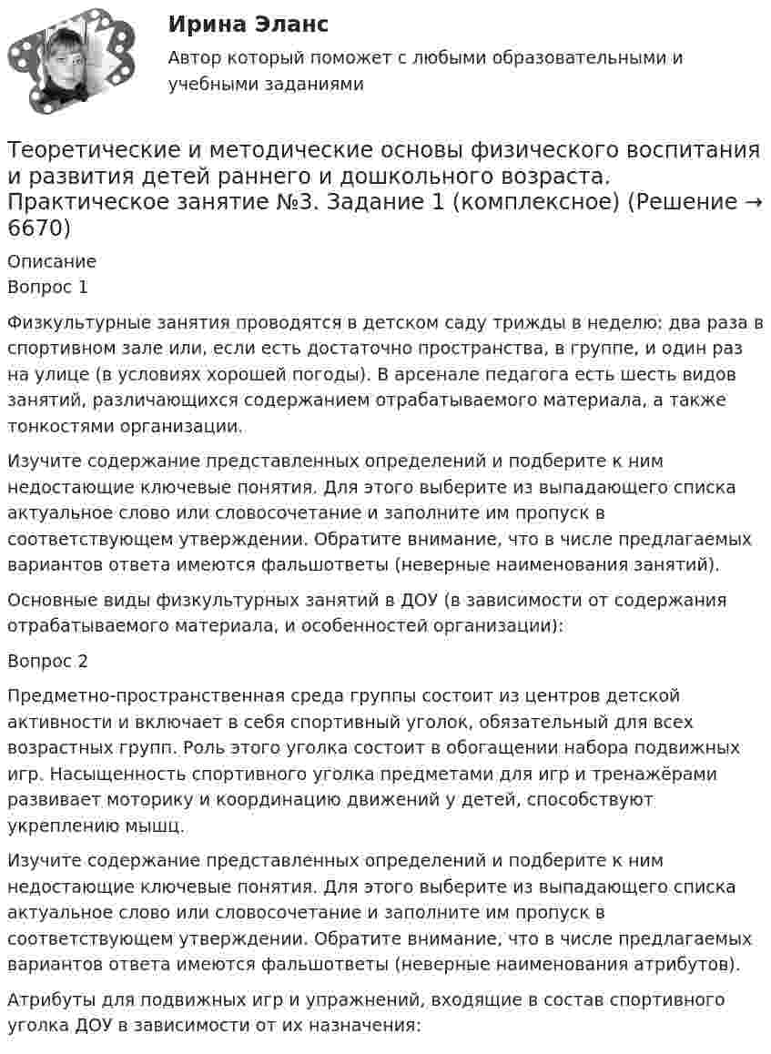     
          Описание
          Вопрос 1Физкультурные занятия проводятся в детском саду трижды в неделю: два раза в спортивном зале или, если есть достаточно пространства, в группе, и один раз на улице (в условиях хорошей погоды). В арсенале педагога есть шесть видов занятий, различающихся содержанием отрабатываемого материала, а также тонкостями организации.Изучите содержание представленных определений и подберите к ним недостающие ключевые понятия. Для этого выберите из выпадающего списка актуальное слово или словосочетание и заполните им пропуск в соответствующем утверждении. Обратите внимание, что в числе предлагаемых вариантов ответа имеются фальшответы (неверные наименования занятий).Основные виды физкультурных занятий в ДОУ (в зависимости от содержания отрабатываемого материала, и особенностей организации):Вопрос 2Предметно-пространственная среда группы состоит из центров детской активности и включает в себя спортивный уголок, обязательный для всех возрастных групп. Роль этого уголка состоит в обогащении набора подвижных игр. Насыщенность спортивного уголка предметами для игр и тренажёрами развивает моторику и координацию движений у детей, способствуют укреплению мышц.Изучите содержание представленных определений и подберите к ним недостающие ключевые понятия. Для этого выберите из выпадающего списка актуальное слово или словосочетание и заполните им пропуск в соответствующем утверждении. Обратите внимание, что в числе предлагаемых вариантов ответа имеются фальшответы (неверные наименования атрибутов).Атрибуты для подвижных игр и упражнений, входящие в состав спортивного уголка ДОУ в зависимости от их назначения:  
            
            
            Теоретические и методические основы физического воспитания и развития детей раннего и дошкольного возраста  Практическое занятие №2. Задания 1-4, 6-7   НСПКТеоретические и методические основы физического воспитания и развития детей раннего и дошкольного возраста.   Практическое занятие №3. Задание 1 (комплексное)Теоретические и методические основы физического воспитания и развития детей раннего и дошкольного возраста Практическое занятие №3. Задание 1 (комплексное) НСПК Теоретические и методические основы физического воспитания и развития детей раннего и дошкольного возраста.  Практическое занятие №3. Задание 2 (комплексное)Теоретические и методические основы физического воспитания и развития детей раннего и дошкольного возраста Практическое занятие №3. Задание 4 (комплексное)Теоретические и методические основы физического воспитания и развития детей раннего и дошкольного возраста  Практическое занятие №4  НСПКТеоретические и методические основы физического воспитания и развития детей раннего и дошкольного возраста (СпДО) КомплексТеоретические и методические основы физического воспитания и развития детей раннего и дошкольного возраста  Комплексное задание  НСПКТеоретические и методические основы физического воспитания и развития детей раннего и дошкольного возраста  Комплексное НСПКТеоретические и методические основы физического воспитания и развития детей раннего и дошкольного возраста Комплекс НСПКТеоретические и методические основы физического воспитания и развития детей раннего и дошкольного возраста. Практическое занятие 1. Задания 1-4, 6-8Теоретические и методические основы физического воспитания и развития детей раннего и дошкольного возраста Практическое занятие 1. Задания 1-4, 6-8 НСПК Теоретические и методические основы физического воспитания и развития детей раннего и дошкольного возраста  Практическое занятие 1. Задания 1-4, 6-8   НСПКТеоретические и методические основы физического воспитания и развития детей раннего и дошкольного возраста Практическое занятие 2. Задание 9  НСПК 