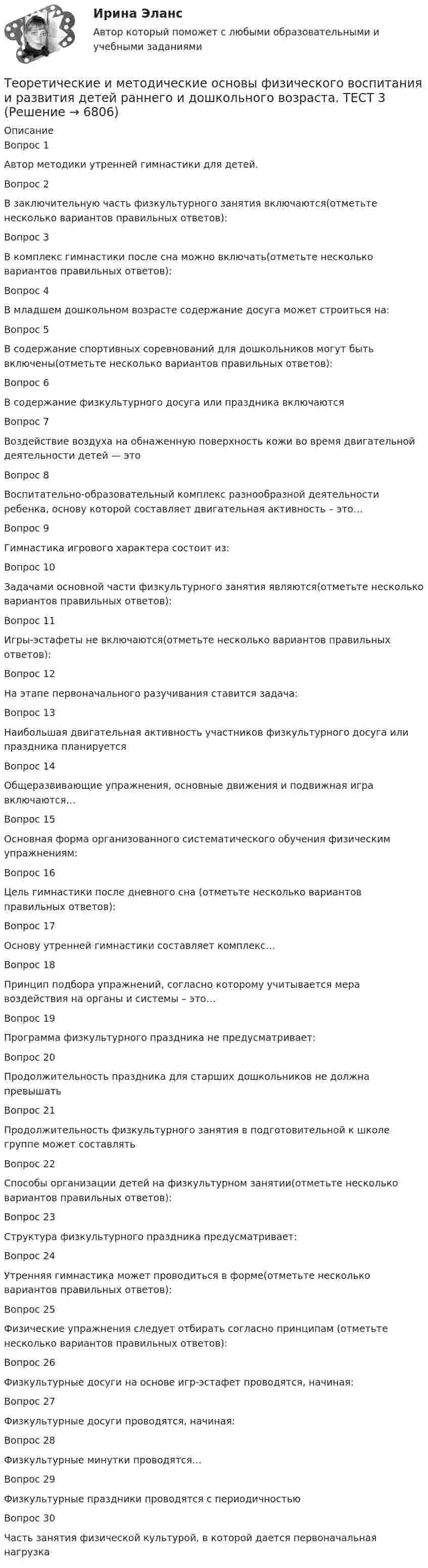     
          Описание
          Вопрос 1
Автор методики утренней гимнастики для детей.
 Вопрос 2
В заключительную часть физкультурного занятия включаются(отметьте несколько вариантов правильных ответов):
Вопрос 3
В комплекс гимнастики после сна можно включать(отметьте несколько вариантов правильных ответов):
Вопрос 4
В младшем дошкольном возрасте содержание досуга может строиться на:
Вопрос 5
В содержание спортивных соревнований для дошкольников могут быть включены(отметьте несколько вариантов правильных ответов):
Вопрос 6
В содержание физкультурного досуга или праздника включаются
Вопрос 7
Воздействие воздуха на обнаженную поверхность кожи во время двигательной деятельности детей — это
Вопрос 8
Воспитательно-образовательный комплекс разнообразной деятельности ребенка, основу которой составляет двигательная активность – это…

Вопрос 9
Гимнастика игрового характера состоит из:
Вопрос 10
Задачами основной части физкультурного занятия являются(отметьте несколько вариантов правильных ответов):
Вопрос 11
Игры-эстафеты не включаются(отметьте несколько вариантов правильных ответов):
Вопрос 12
На этапе первоначального разучивания ставится задача:

Вопрос 13
Наибольшая двигательная активность участников физкультурного досуга или праздника планируется
Вопрос 14
Общеразвивающие упражнения, основные движения и подвижная игра включаются…

Вопрос 15
Основная форма организованного систематического обучения физическим упражнениям:
Вопрос 16
Цель гимнастики после дневного сна (отметьте несколько вариантов правильных ответов):
Вопрос 17
Основу утренней гимнастики составляет комплекс…

Вопрос 18
Принцип подбора упражнений, согласно которому учитывается мера воздействия на органы и системы – это…

Вопрос 19
Программа физкультурного праздника не предусматривает:
Вопрос 20
Продолжительность праздника для старших дошкольников не должна превышать
 Вопрос 21
Продолжительность физкультурного занятия в подготовительной к школе группе может составлять
 Вопрос 22
Способы организации детей на физкультурном занятии(отметьте несколько вариантов правильных ответов):
Вопрос 23
Структура физкультурного праздника предусматривает:
Вопрос 24
Утренняя гимнастика может проводиться в форме(отметьте несколько вариантов правильных ответов):
Вопрос 25
Физические упражнения следует отбирать согласно принципам (отметьте несколько вариантов правильных ответов):
Вопрос 26
Физкультурные досуги на основе игр-эстафет проводятся, начиная:
Вопрос 27
Физкультурные досуги проводятся, начиная:
Вопрос 28
Физкультурные минутки проводятся…

Вопрос 29
Физкультурные праздники проводятся с периодичностью

Вопрос 30
Часть занятия физической культурой, в которой дается первоначальная нагрузка
  
            
            
            Теоретические и методические основы физического воспитания и развития детей раннего и дошкольного возраста.  ТЕСТ 3Теоретические и методические основы физического воспитания и развития детей раннего и дошкольного возраста. ТЕСТ 3Теоретические и методические основы физического воспитания и развития детей раннего и дошкольного возраста. ТЕСТ 4Теоретические и методические основы физического воспитания и развития детей раннего и дошкольного возраста. ТЕСТ 4Теоретические и методологические основы деятельности классного руководителя : основные подходы в формировании в дисциплинированности младших школьников в работе классного руководителяТеоретические и практические аспекты квалификации преступлений в сфере экономики (ответы на тест Синергия / МТИ / МОИ / МосАП)Теоретические и практические аспекты квалификации преступлений в сфере экономики (Теоретические и практические аспекты квалификации преступлений в сфере экономики_М) (тест с ответами Синергия/МОИ/МТИ/МосАП)Теоретические и методические основы физического воспитания и развития детей раннего и дошкольного возраста Практическое занятие №3. Задание 4 (комплексное)Теоретические и методические основы физического воспитания и развития детей раннего и дошкольного возраста  Практическое занятие №4  НСПКТеоретические и методические основы физического воспитания и развития детей раннего и дошкольного возраста (СпДО) КомплексТеоретические и методические основы физического воспитания и развития детей раннего и дошкольного возраста (СпДО) КомплексноеТеоретические и методические основы физического воспитания и развития детей раннего и дошкольного возраста. ТЕСТ 1Теоретические и методические основы физического воспитания и развития детей раннего и дошкольного возраста. ТЕСТ 1Теоретические и методические основы физического воспитания и развития детей раннего и дошкольного возраста.  Тест 2 Ответы