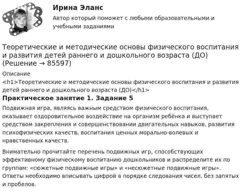      
            Описание
            <h1>Теоретические и методические основы физического воспитания и развития детей раннего и дошкольного возраста (ДО)</h1>Практическое занятие 1. Задание 5Подвижная игра, являясь важным средством физического воспитания, оказывает оздоровительное воздействие на организм ребёнка и выступает средством закрепления и совершенствовании двигательных навыков, развития психофизических качеств, воспитания ценных морально-волевых и нравственных качеств.Внимательно прочитайте перечень подвижных игр, способствующих эффективному физическому воспитанию дошкольников и распределите их по группам: «сюжетные подвижные игры» и «несюжетные подвижные игры». Ответы необходимо вписывать цифрой в порядке следования чисел, без запятых и пробелов.   
            
            
            Теоретические и методические основы физического воспитания и развития детей раннего и дошкольного возрастаТеоретические и методические основы физического воспитания и развития детей раннего и дошкольного возраста (ДО)Теоретические и методические основы физического воспитания и развития детей раннего и дошкольного возраста (ДО)Теоретические и методические основы физического воспитания и развития детей раннего и дошкольного возраста (ДО)Теоретические и методические основы физического воспитания и развития детей раннего и дошкольного возраста (ДО)Теоретические и методические основы физического воспитания и развития детей раннего и дошкольного возраста (ДО)Теоретические и методические основы физического воспитания и развития детей раннего и дошкольного возраста (ДО)Теоретические и методические основы организации трудовой деятельности дошкольников ТЕСТ-1  НСПКТеоретические и методические основы организации трудовой деятельности дошкольников  ТЕСТ-2  НСПКТеоретические и методические основы организации трудовой деятельности дошкольников  ТЕСТ-3   НСПКТеоретические и методические основы физического воспитания и развития детей НСПК ДО Тестовые вопросы к разделу 1Теоретические и методические основы физического воспитания и развития детей НСПК ДО Тестовые вопросы к разделу 2Теоретические и методические основы физического воспитания и развития детей НСПК ДО Тестовые вопросы к разделу 3Теоретические и методические основы физического воспитания и развития детей НСПК ДО Тестовые вопросы к разделу 4