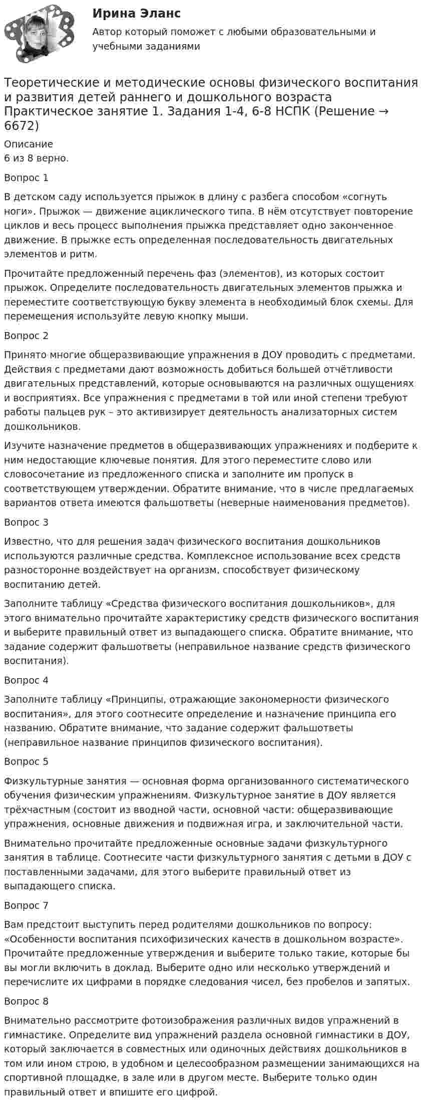      
          Описание
          6 из 8 верно.Вопрос 1В детском саду используется прыжок в длину с разбега способом «согнуть ноги». Прыжок — движение ациклического типа. В нём отсутствует повторение циклов и весь процесс выполнения прыжка представляет одно законченное движение. В прыжке есть определенная последовательность двигательных элементов и ритм. Прочитайте предложенный перечень фаз (элементов), из которых состоит прыжок. Определите последовательность двигательных элементов прыжка и переместите соответствующую букву элемента в необходимый блок схемы. Для перемещения используйте левую кнопку мыши.Вопрос 2Принято многие общеразвивающие упражнения в ДОУ проводить с предметами. Действия с предметами дают возможность добиться большей отчётливости двигательных представлений, которые основываются на различных ощущениях и восприятиях. Все упражнения с предметами в той или иной степени требуют работы пальцев рук – это активизирует деятельность анализаторных систем дошкольников.Изучите назначение предметов в общеразвивающих упражнениях и подберите к ним недостающие ключевые понятия. Для этого переместите слово или словосочетание из предложенного списка и заполните им пропуск в соответствующем утверждении. Обратите внимание, что в числе предлагаемых вариантов ответа имеются фальшответы (неверные наименования предметов).Вопрос 3Известно, что для решения задач физического воспитания дошкольников используются различные средства. Комплексное использование всех средств разносторонне воздействует на организм, способствует физическому воспитанию детей.Заполните таблицу «Средства физического воспитания дошкольников», для этого внимательно прочитайте характеристику средств физического воспитания и выберите правильный ответ из выпадающего списка. Обратите внимание, что задание содержит фальшответы (неправильное название средств физического воспитания).Вопрос 4Заполните таблицу «Принципы, отражающие закономерности физического воспитания», для этого соотнесите определение и назначение принципа его названию. Обратите внимание, что задание содержит фальшответы (неправильное название принципов физического воспитания).Вопрос 5Физкультурные занятия — основная форма организованного систематического обучения физическим упражнениям. Физкультурное занятие в ДОУ является трёхчастным (состоит из вводной части, основной части: общеразвивающие упражнения, основные движения и подвижная игра, и заключительной части.Внимательно прочитайте предложенные основные задачи физкультурного занятия в таблице. Соотнесите части физкультурного занятия с детьми в ДОУ с поставленными задачами, для этого выберите правильный ответ из выпадающего списка.Вопрос 7Вам предстоит выступить перед родителями дошкольников по вопросу: «Особенности воспитания психофизических качеств в дошкольном возрасте». Прочитайте предложенные утверждения и выберите только такие, которые бы вы могли включить в доклад. Выберите одно или несколько утверждений и перечислите их цифрами в порядке следования чисел, без пробелов и запятых.Вопрос 8Внимательно рассмотрите фотоизображения различных видов упражнений в гимнастике. Определите вид упражнений раздела основной гимнастики в ДОУ, который заключается в совместных или одиночных действиях дошкольников в том или ином строю, в удобном и целесообразном размещении занимающихся на спортивной площадке, в зале или в другом месте. Выберите только один правильный ответ и впишите его цифрой.  
            
            
            Теоретические и методические основы физического воспитания и развития детей раннего и дошкольного возраста. Практическое занятие 1. Задания 1-4, 6-8Теоретические и методические основы физического воспитания и развития детей раннего и дошкольного возраста Практическое занятие 1. Задания 1-4, 6-8 НСПК Теоретические и методические основы физического воспитания и развития детей раннего и дошкольного возраста  Практическое занятие 1. Задания 1-4, 6-8   НСПКТеоретические и методические основы физического воспитания и развития детей раннего и дошкольного возраста Практическое занятие 2. Задание 9  НСПК Теоретические и методические основы физического воспитания и развития детей раннего и дошкольного возраста. Практическое занятие №2. Задания 1-4, 6-7Теоретические и методические основы физического воспитания и развития детей раннего и дошкольного возраста  Практическое занятие №2. Задания 1-4, 6-7   НСПКТеоретические и методические основы физического воспитания и развития детей раннего и дошкольного возраста.   Практическое занятие №3. Задание 1 (комплексное)Теоретические и методические основы физического воспитания и развития детей раннего и дошкольного возраста (ДО)Теоретические и методические основы физического воспитания и развития детей раннего и дошкольного возраста (ДО)Теоретические и методические основы физического воспитания и развития детей раннего и дошкольного возраста (ДО)Теоретические и методические основы физического воспитания и развития детей раннего и дошкольного возраста (ДО) Практическое занятие №2. Задания 1-4, 6-7Теоретические и методические основы физического воспитания и развития детей раннего и дошкольного возраста (ДО) Практическое занятие №3. Задание 4 (комплексное) НСПКТеоретические и методические основы физического воспитания и развития детей раннего и дошкольного возраста  Комплексное задание  НСПКТеоретические и методические основы физического воспитания и развития детей раннего и дошкольного возраста  Комплексное НСПК