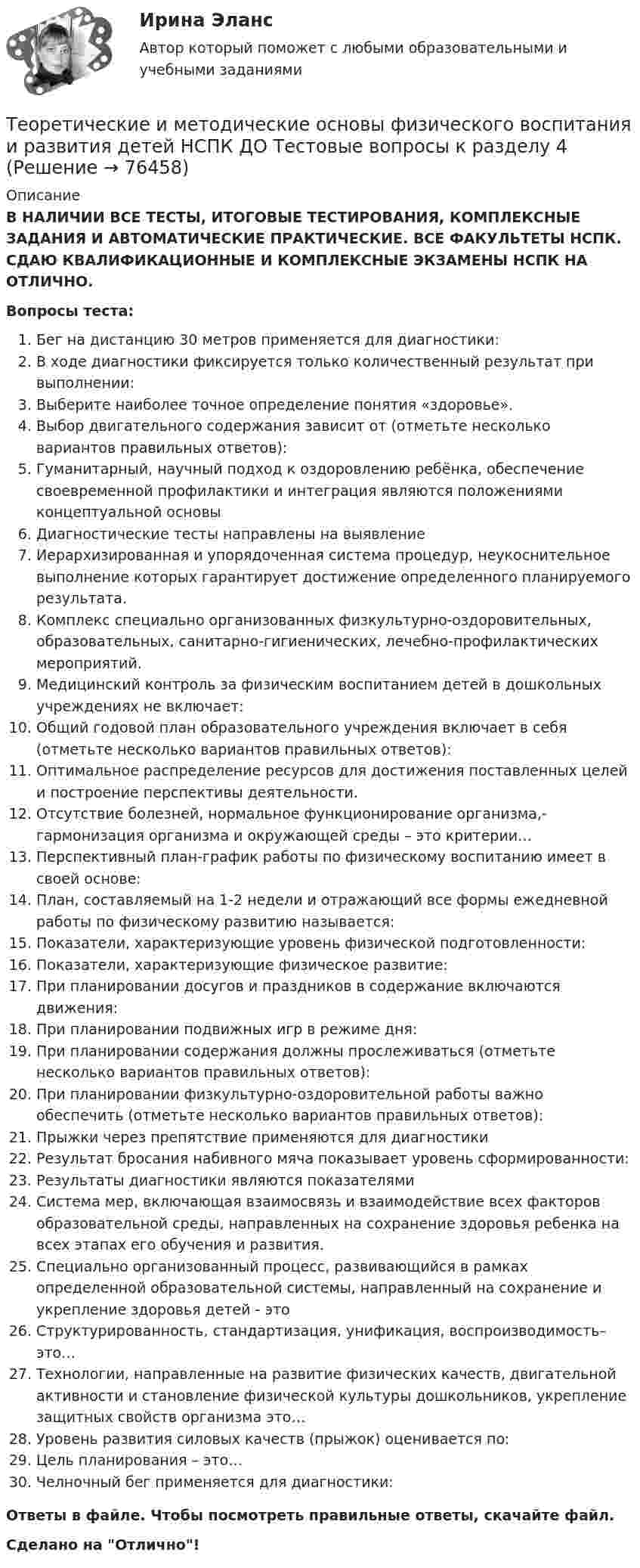      
            Описание
            В НАЛИЧИИ ВСЕ ТЕСТЫ, ИТОГОВЫЕ ТЕСТИРОВАНИЯ, КОМПЛЕКСНЫЕ ЗАДАНИЯ И АВТОМАТИЧЕСКИЕ ПРАКТИЧЕСКИЕ. ВСЕ ФАКУЛЬТЕТЫ НСПК. СДАЮ КВАЛИФИКАЦИОННЫЕ И КОМПЛЕКСНЫЕ ЭКЗАМЕНЫ НСПК НА ОТЛИЧНО.Вопросы теста:Бег на дистанцию 30 метров применяется для диагностики:В ходе диагностики фиксируется только количественный результат при выполнении:Выберите наиболее точное определение понятия «здоровье».Выбор двигательного содержания зависит от (отметьте несколько вариантов правильных ответов):Гуманитарный, научный подход к оздоровлению ребёнка, обеспечение своевременной профилактики и интеграция являются положениями концептуальной основыДиагностические тесты направлены на выявлениеИерархизированная и упорядоченная система процедур, неукоснительное выполнение которых гарантирует достижение определенного планируемого результата. Комплекс специально организованных физкультурно-оздоровительных, образовательных, санитарно-гигиенических, лечебно-профилактических мероприятий.Медицинский контроль за физическим воспитанием детей в дошкольных учреждениях не включает:Общий годовой план образовательного учреждения включает в себя (отметьте несколько вариантов правильных ответов):Оптимальное распределение ресурсов для достижения поставленных целей и построение перспективы деятельности.Отсутствие болезней, нормальное функционирование организма,- гармонизация организма и окружающей среды – это критерии…Перспективный план-график работы по физическому воспитанию имеет в своей основе:План, составляемый на 1-2 недели и отражающий все формы ежедневной работы по физическому развитию называется:Показатели, характеризующие уровень физической подготовленности:Показатели, характеризующие физическое развитие: При планировании досугов и праздников в содержание включаются движения:При планировании подвижных игр в режиме дня:При планировании содержания должны прослеживаться (отметьте несколько вариантов правильных ответов): При планировании физкультурно-оздоровительной работы важно обеспечить (отметьте несколько вариантов правильных ответов):Прыжки через препятствие применяются для диагностикиРезультат бросания набивного мяча показывает уровень сформированности:Результаты диагностики являются показателямиСистема мер, включающая взаимосвязь и взаимодействие всех факторов образовательной среды, направленных на сохранение здоровья ребенка на всех этапах его обучения и развития. Специально организованный процесс, развивающийся в рамках определенной образовательной системы, направленный на сохранение и укрепление здоровья детей - этоСтруктурированность, стандартизация, унификация, воспроизводимость– это…Технологии, направленные на развитие физических качеств, двигательной активности и становление физической культуры дошкольников, укрепление защитных свойств организма это…Уровень развития силовых качеств (прыжок) оценивается по:Цель планирования – это…Челночный бег применяется для диагностики:Ответы в файле. Чтобы посмотреть правильные ответы, скачайте файл.Сделано на Отлично!   
            
            
            Теоретические и методические основы физического воспитания и развития детей НСПК ДО Тестовые вопросы к разделу 3Теоретические и методические основы физического воспитания и развития детей НСПК ДО Тестовые вопросы к разделу 4Теоретические и методические основы физического воспитания и развития детей.    Практическое занятие №2. Задания 1-4, 6-7 раннего и дошкольного возрастаТеоретические и методические основы физического воспитания и развития детей раннего и дошкольного возрастаТеоретические и методические основы физического воспитания и развития детей раннего и дошкольного возраста (ДО)Теоретические и методические основы физического воспитания и развития детей раннего и дошкольного возраста (ДО)Теоретические и методические основы физического воспитания и развития детей раннего и дошкольного возраста (ДО)Теоретические и методические основы организации трудовой деятельности дошкольников НСПК ДО Тестовые вопросы к разделу 3Теоретические и методические основы организации трудовой деятельности дошкольников  Практическое занятие 2. Задание 4 НСПКТеоретические и методические основы организации трудовой деятельности дошкольников  Практическое занятие №1. Задания 1, 2, 5, 7, 9-10   НСПК Теоретические и методические основы организации трудовой деятельности дошкольников ТЕСТ-1  НСПКТеоретические и методические основы организации трудовой деятельности дошкольников  ТЕСТ-2  НСПКТеоретические и методические основы организации трудовой деятельности дошкольников  ТЕСТ-3   НСПКТеоретические и методические основы физического воспитания и развития детей НСПК ДО Тестовые вопросы к разделу 1