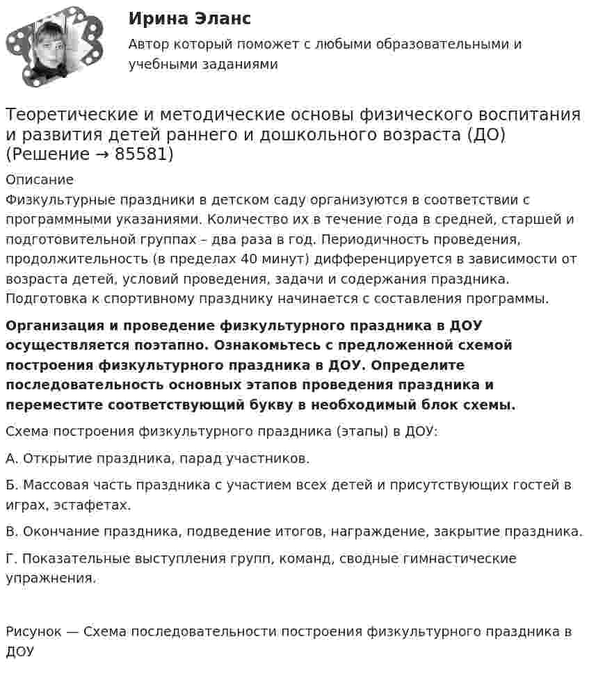      
            Описание
            Физкультурные праздники в детском саду организуются в соответствии с программными указаниями. Количество их в течение года в средней, старшей и подготовительной группах – два раза в год. Периодичность проведения, продолжительность (в пределах 40 минут) дифференцируется в зависимости от возраста детей, условий проведения, задачи и содержания праздника. Подготовка к спортивному празднику начинается с составления программы.Организация и проведение физкультурного праздника в ДОУ осуществляется поэтапно. Ознакомьтесь с предложенной схемой построения физкультурного праздника в ДОУ. Определите последовательность основных этапов проведения праздника и переместите соответствующий букву в необходимый блок схемы. Схема построения физкультурного праздника (этапы) в ДОУ:А.      Открытие праздника, парад участников.Б.       Массовая часть праздника с участием всех детей и присутствующих гостей в играх, эстафетах.В.      Окончание праздника, подведение итогов, награждение, закрытие праздника.Г.       Показательные выступления групп, команд, сводные гимнастические упражнения.Рисунок — Схема последовательности построения физкультурного праздника в ДОУ   
            
            
            Теоретические и методические основы физического воспитания и развития детей раннего и дошкольного возраста (ДО)Теоретические и методические основы физического воспитания и развития детей раннего и дошкольного возраста (ДО)Теоретические и методические основы физического воспитания и развития детей раннего и дошкольного возраста (ДО)Теоретические и методические основы физического воспитания и развития детей раннего и дошкольного возраста (ДО)Теоретические и методические основы физического воспитания и развития детей раннего и дошкольного возраста (ДО)Теоретические и методические основы физического воспитания и развития детей раннего и дошкольного возраста (ДО)Теоретические и методические основы физического воспитания и развития детей раннего и дошкольного возраста (ДО)Теоретические и методические основы физического воспитания и развития детей НСПК ДО Тестовые вопросы к разделу 4Теоретические и методические основы физического воспитания и развития детей.    Практическое занятие №2. Задания 1-4, 6-7 раннего и дошкольного возрастаТеоретические и методические основы физического воспитания и развития детей раннего и дошкольного возрастаТеоретические и методические основы физического воспитания и развития детей раннего и дошкольного возраста (ДО)Теоретические и методические основы физического воспитания и развития детей раннего и дошкольного возраста (ДО)Теоретические и методические основы физического воспитания и развития детей раннего и дошкольного возраста (ДО)Теоретические и методические основы физического воспитания и развития детей раннего и дошкольного возраста (ДО)