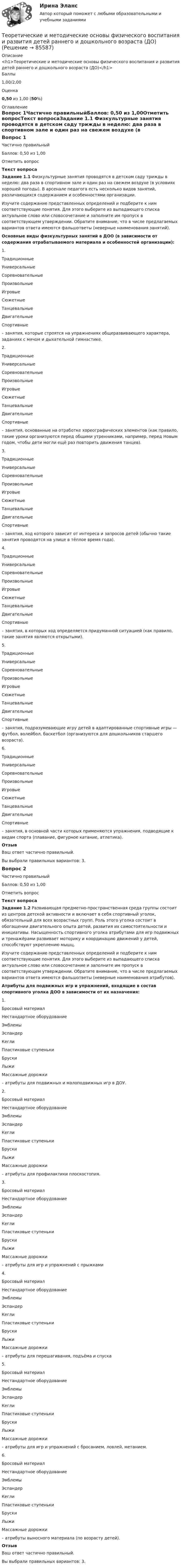      
            Описание
            <h1>Теоретические и методические основы физического воспитания и развития детей раннего и дошкольного возраста (ДО)</h1>Баллы1,00/2,00Оценка0,50 из 1,00 (50%) 
            Оглавление
            Вопрос 1Частично правильныйБаллов: 0,50 из 1,00Отметить вопросТекст вопросаЗадание 1.1 Физкультурные занятия проводятся в детском саду трижды в неделю: два раза в спортивном зале и один раз на свежем воздухе (в условиях хорошей погоды). В арсенале педагога есть несколько видов занятий, различающихся содержанием и особенностями организации.Изучите содержание представленных определений и подберите к ним соответствующие понятия. Для этого выберите из выпадающего списка актуальное слово или словосочетание и заполните им пропуск в соответствующем утверждении. Обратите внимание, что в числе предлагаемых вариантов ответа имеются фальшответы (неверные наименования занятий). Основные виды физкультурных занятий в ДОО (в зависимости от содержания отрабатываемого материала и особенностей организации):1.     ТрадиционныеУниверсальныеСоревновательныеПроизвольныеИгровыеСюжетныеТанцевальныеДвигательныеСпортивные   – занятия, которые строятся на упражнениях общеразвивающего характера, заданиях с мячом и дыхательной гимнастике.2.     ТрадиционныеУниверсальныеСоревновательныеПроизвольныеИгровыеСюжетныеТанцевальныеДвигательныеСпортивные   – занятия, основанные на отработке хореографических элементов (как правило, такие уроки организуются перед общими утренниками, например, перед Новым годом, чтобы дети могли ещё раз повторить движения танцев).3.     ТрадиционныеУниверсальныеСоревновательныеПроизвольныеИгровыеСюжетныеТанцевальныеДвигательныеСпортивные   – занятия, ход которого зависит от интереса и запросов детей (обычно такие занятия проводятся на улице в тёплое время года).4.     ТрадиционныеУниверсальныеСоревновательныеПроизвольныеИгровыеСюжетныеТанцевальныеДвигательныеСпортивные   – занятия, в которых ход определяется придуманной ситуацией (как правило, такие занятия являются открытыми).5.     ТрадиционныеУниверсальныеСоревновательныеПроизвольныеИгровыеСюжетныеТанцевальныеДвигательныеСпортивные   – занятия, подразумевающие игру детей в адаптированные спортивные игры — футбол, волейбол, баскетбол (организуются для дошкольников старшего возраста).6.     ТрадиционныеУниверсальныеСоревновательныеПроизвольныеИгровыеСюжетныеТанцевальныеДвигательныеСпортивные   – занятия, в основной части которых применяются упражнения, подводящие к видам спорта (плавание, фигурное катание, атлетика).  ОтзывВаш ответ частично правильный.Вы выбрали правильных вариантов: 3.Вопрос 2Частично правильныйБаллов: 0,50 из 1,00Отметить вопросТекст вопросаЗадание 1.2 Развивающая предметно-пространственная среда группы состоит из центров детской активности и включает в себя спортивный уголок, обязательный для всех возрастных групп. Роль этого уголка состоит в обогащении двигательного опыта детей, развития их самостоятельности и инициативы. Насыщенность спортивного уголка атрибутами для игр подвижных и тренажёрами развивает моторику и координацию движений у детей, способствуют укреплению мышц.Изучите содержание представленных определений и подберите к ним соответствующие понятия. Для этого выберите из выпадающего списка актуальное слово или словосочетание и заполните им пропуск в соответствующем утверждении. Обратите внимание, что в числе предлагаемых вариантов ответа имеются фальшответы (неверные наименования атрибутов). Атрибуты для подвижных игр и упражнений, входящие в состав спортивного уголка ДОО в зависимости от их назначения:1.     Бросовый материалНестандартное оборудованиеЭмблемыЭспандерКеглиПластиковые ступенькиБрускиЛыжиМассажные дорожки   – атрибуты для подвижных и малоподвижных игр в ДОУ.2.     Бросовый материалНестандартное оборудованиеЭмблемыЭспандерКеглиПластиковые ступенькиБрускиЛыжиМассажные дорожки   – атрибуты для профилактики плоскостопия.3.     Бросовый материалНестандартное оборудованиеЭмблемыЭспандерКеглиПластиковые ступенькиБрускиЛыжиМассажные дорожки   – атрибуты для игр и упражнений с прыжками         4.     Бросовый материалНестандартное оборудованиеЭмблемыЭспандерКеглиПластиковые ступенькиБрускиЛыжиМассажные дорожки   – атрибуты для перешагивания, подъёма и спуска       5.     Бросовый материалНестандартное оборудованиеЭмблемыЭспандерКеглиПластиковые ступенькиБрускиЛыжиМассажные дорожки   – атрибуты для игр и упражнений с бросанием, ловлей, метанием.6.    Бросовый материалНестандартное оборудованиеЭмблемыЭспандерКеглиПластиковые ступенькиБрускиЛыжиМассажные дорожки   – атрибуты выносного материала (по возрасту детей).            ОтзывВаш ответ частично правильный.Вы выбрали правильных вариантов: 3.  
            
            
            Теоретические и методические основы физического воспитания и развития детей раннего и дошкольного возраста (ДО)Теоретические и методические основы физического воспитания и развития детей раннего и дошкольного возраста (ДО)Теоретические и методические основы физического воспитания и развития детей раннего и дошкольного возраста (ДО)Теоретические и методические основы физического воспитания и развития детей раннего и дошкольного возраста (ДО)Теоретические и методические основы физического воспитания и развития детей раннего и дошкольного возраста (ДО)Теоретические и методические основы физического воспитания и развития детей раннего и дошкольного возраста (ДО)Теоретические и методические основы физического воспитания и развития детей раннего и дошкольного возраста (ДО)Теоретические и методические основы физического воспитания и развития детей раннего и дошкольного возраста (ДО)Теоретические и методические основы физического воспитания и развития детей раннего и дошкольного возраста (ДО)Теоретические и методические основы физического воспитания и развития детей раннего и дошкольного возраста (ДО)Теоретические и методические основы физического воспитания и развития детей раннего и дошкольного возраста (ДО)Теоретические и методические основы физического воспитания и развития детей раннего и дошкольного возраста (ДО)Теоретические и методические основы физического воспитания и развития детей раннего и дошкольного возраста (ДО)Теоретические и методические основы физического воспитания и развития детей раннего и дошкольного возраста (ДО)