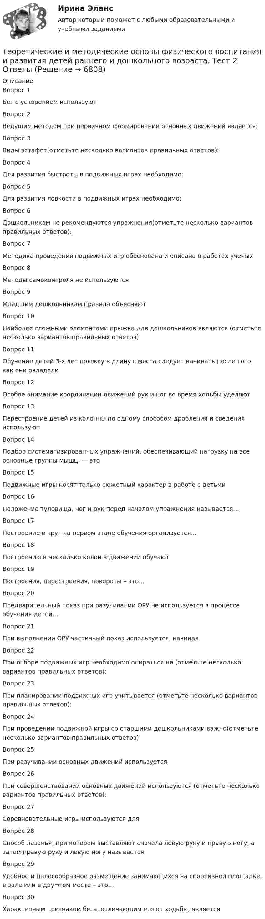     
          Описание
          Вопрос 1
Бег с ускорением используют
Вопрос 2Ведущим методом при первичном формировании основных движений является:
 Вопрос 3
Виды эстафет(отметьте несколько вариантов правильных ответов):
Вопрос 4
Для развития быстроты в подвижных играх необходимо:
Вопрос 5
Для развития ловкости в подвижных играх необходимо:
Вопрос 6
Дошкольникам не рекомендуются упражнения(отметьте несколько вариантов правильных ответов):
Вопрос 7
Методика проведения подвижных игр обоснована и описана в работах ученыхВопрос 8
Методы самоконтроля не используются
Вопрос 9
Младшим дошкольникам правила объясняют
Вопрос 10
Наиболее сложными элементами прыжка для дошкольников являются (отметьте несколько вариантов правильных ответов):
Вопрос 11
Обучение детей 3-х лет прыжку в длину с места следует начинать после того, как они овладели
Вопрос 12
Особое внимание координации движений рук и ног во время ходьбы уделяют
Вопрос 13
Перестроение детей из колонны по одному способом дробления и сведения используют

Вопрос 14
Подбор систематизированных упражнений, обеспечивающий нагрузку на все основные группы мышц, — это
 Вопрос 15
Подвижные игры носят только сюжетный характер в работе с детьми
Вопрос 16
Положение туловища, ног и рук перед началом упражнения называется…
Вопрос 17
Построение в круг на первом этапе обучения организуется…
Вопрос 18
Построению в несколько колон в движении обучают
Вопрос 19
Построения, перестроения, повороты – это…
Вопрос 20
Предварительный показ при разучивании ОРУ не используется в процессе обучения детей…
Вопрос 21
При выполнении ОРУ частичный показ используется, начиная
Вопрос 22
При отборе подвижных игр  необходимо опираться на (отметьте несколько вариантов правильных ответов):
Вопрос 23
При планировании подвижных игр учитывается (отметьте несколько вариантов правильных ответов):
Вопрос 24
При проведении подвижной игры со старшими дошкольниками важно(отметьте несколько вариантов правильных ответов):
Вопрос 25
При разучивании основных движений используется

Вопрос 26
При совершенствовании основных движений используются (отметьте несколько вариантов правильных ответов):
Вопрос 27
Соревновательные игры используются для

Вопрос 28
Способ лазанья, при котором выставляют сначала левую руку и правую ногу, а затем правую руку и левую ногу называется
 Вопрос 29
Удобное и целесообразное размещение занимающихся на спортивной площадке, в зале или в дру¬гом месте – это…Вопрос 30Характерным признаком бега, отличающим его от ходьбы, является


  
            
            
            Теоретические и методические основы физического воспитания и развития детей раннего и дошкольного возраста.  Тест 2 ОтветыТеоретические и методические основы физического воспитания и развития детей раннего и дошкольного возраста. Тест 2 ОтветыТеоретические и методические основы физического воспитания и развития детей раннего и дошкольного возраста.  ТЕСТ 3Теоретические и методические основы физического воспитания и развития детей раннего и дошкольного возраста. ТЕСТ 3Теоретические и методические основы физического воспитания и развития детей раннего и дошкольного возраста. ТЕСТ 4Теоретические и методические основы физического воспитания и развития детей раннего и дошкольного возраста. ТЕСТ 4Теоретические и методологические основы деятельности классного руководителя : основные подходы в формировании в дисциплинированности младших школьников в работе классного руководителяТеоретические и методические основы физического воспитания и развития детей раннего и дошкольного возраста Практическое занятие №3. Задание 1 (комплексное) НСПК Теоретические и методические основы физического воспитания и развития детей раннего и дошкольного возраста.  Практическое занятие №3. Задание 2 (комплексное)Теоретические и методические основы физического воспитания и развития детей раннего и дошкольного возраста Практическое занятие №3. Задание 4 (комплексное)Теоретические и методические основы физического воспитания и развития детей раннего и дошкольного возраста  Практическое занятие №4  НСПКТеоретические и методические основы физического воспитания и развития детей раннего и дошкольного возраста (СпДО) КомплексТеоретические и методические основы физического воспитания и развития детей раннего и дошкольного возраста (СпДО) КомплексноеТеоретические и методические основы физического воспитания и развития детей раннего и дошкольного возраста. ТЕСТ 1