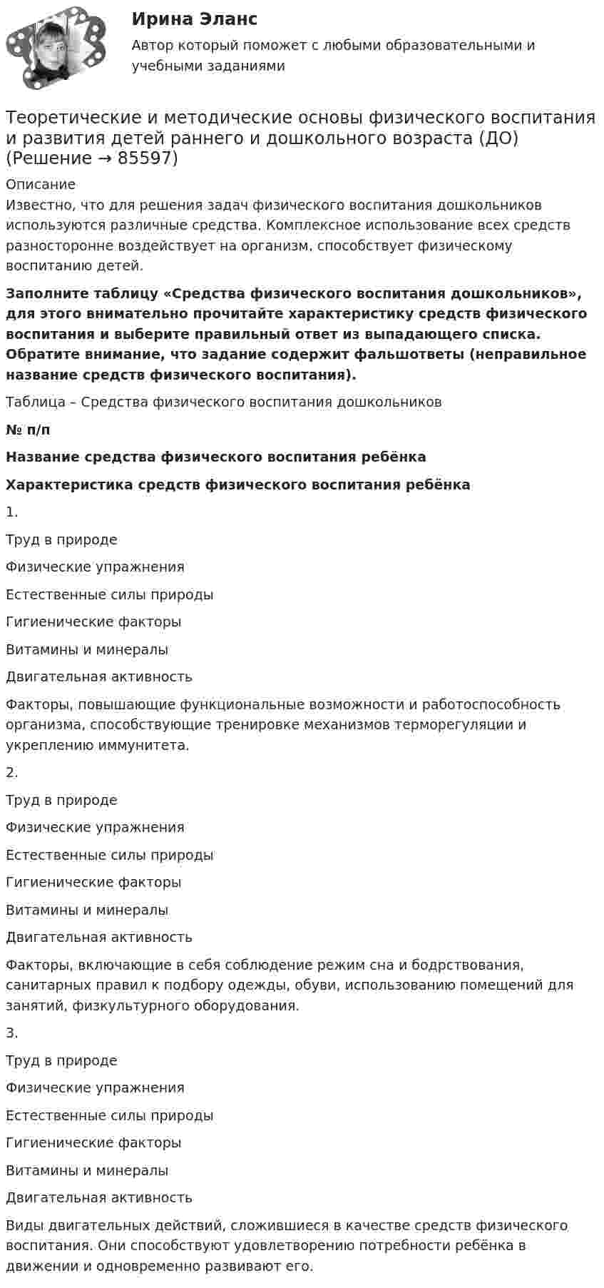      
            Описание
            Известно, что для решения задач физического воспитания дошкольников используются различные средства. Комплексное использование всех средств разносторонне воздействует на организм, способствует физическому воспитанию детей.Заполните таблицу «Средства физического воспитания дошкольников», для этого внимательно прочитайте характеристику средств физического воспитания и выберите правильный ответ из выпадающего списка. Обратите внимание, что задание содержит фальшответы (неправильное название средств физического воспитания).  Таблица – Средства физического воспитания дошкольников№ п/пНазвание средства физического воспитания ребёнкаХарактеристика средств физического воспитания ребёнка1. Труд в природеФизические упражненияЕстественные силы природыГигиенические факторы Витамины и минералыДвигательная активность  Факторы, повышающие функциональные возможности и работоспособность организма, способствующие тренировке механизмов терморегуляции и укреплению иммунитета.2. Труд в природеФизические упражненияЕстественные силы природыГигиенические факторы Витамины и минералыДвигательная активность  Факторы, включающие в себя соблюдение режим сна и бодрствования, санитарных правил к подбору одежды, обуви, использованию помещений для занятий, физкультурного оборудования.3. Труд в природеФизические упражненияЕстественные силы природыГигиенические факторы Витамины и минералыДвигательная активность Виды двигательных действий, сложившиеся в качестве средств физического воспитания. Они способствуют удовлетворению потребности ребёнка в движении и одновременно развивают его.   
            
            
            Теоретические и методические основы физического воспитания и развития детей раннего и дошкольного возраста (ДО)Теоретические и методические основы физического воспитания и развития детей раннего и дошкольного возраста (ДО)Теоретические и методические основы физического воспитания и развития детей раннего и дошкольного возраста (ДО)Теоретические и методические основы физического воспитания и развития детей раннего и дошкольного возраста (ДО)Теоретические и методические основы физического воспитания и развития детей раннего и дошкольного возраста (ДО)Теоретические и методические основы физического воспитания и развития детей раннего и дошкольного возраста (ДО)Теоретические и методические основы физического воспитания и развития детей раннего и дошкольного возраста (ДО)Теоретические и методические основы физического воспитания и развития детей НСПК ДО Тестовые вопросы к разделу 2Теоретические и методические основы физического воспитания и развития детей НСПК ДО Тестовые вопросы к разделу 3Теоретические и методические основы физического воспитания и развития детей НСПК ДО Тестовые вопросы к разделу 4Теоретические и методические основы физического воспитания и развития детей.    Практическое занятие №2. Задания 1-4, 6-7 раннего и дошкольного возрастаТеоретические и методические основы физического воспитания и развития детей раннего и дошкольного возрастаТеоретические и методические основы физического воспитания и развития детей раннего и дошкольного возраста (ДО)Теоретические и методические основы физического воспитания и развития детей раннего и дошкольного возраста (ДО)