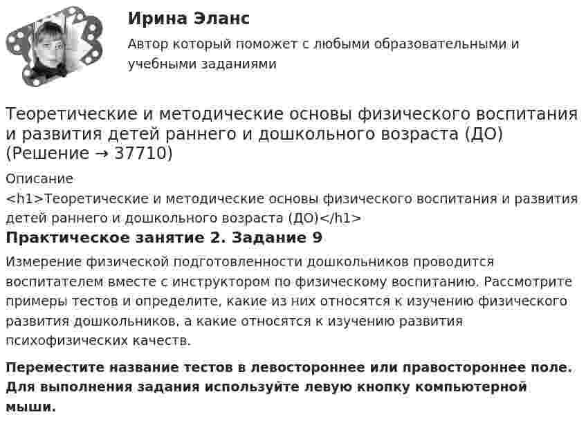      
          Описание
          <h1>Теоретические и методические основы физического воспитания и развития детей раннего и дошкольного возраста (ДО)</h1>Практическое занятие 2. Задание 9Измерение физической подготовленности дошкольников проводится воспитателем вместе с инструктором по физическому воспитанию. Рассмотрите примеры тестов и определите, какие из них относятся к изучению физического развития дошкольников, а какие относятся к изучению развития психофизических качеств.Переместите название тестов в левостороннее или правостороннее поле. Для выполнения задания используйте левую кнопку компьютерной мыши.  
            
            
            Теоретические и методические основы физического воспитания и развития детей раннего и дошкольного возраста (ДО)Теоретические и методические основы физического воспитания и развития детей раннего и дошкольного возраста (ДО)Теоретические и методические основы физического воспитания и развития детей раннего и дошкольного возраста (ДО)Теоретические и методические основы физического воспитания и развития детей раннего и дошкольного возраста (ДО)Теоретические и методические основы физического воспитания и развития детей раннего и дошкольного возраста (ДО)Теоретические и методические основы физического воспитания и развития детей раннего и дошкольного возраста (ДО)Теоретические и методические основы физического воспитания и развития детей раннего и дошкольного возраста (ДО)Теоретические и методические основы физического воспитания и развития детей раннего и дошкольного возрастаТеоретические и методические основы физического воспитания и развития детей раннего и дошкольного возраста (ДО)Теоретические и методические основы физического воспитания и развития детей раннего и дошкольного возраста (ДО)Теоретические и методические основы физического воспитания и развития детей раннего и дошкольного возраста (ДО)Теоретические и методические основы физического воспитания и развития детей раннего и дошкольного возраста (ДО)Теоретические и методические основы физического воспитания и развития детей раннего и дошкольного возраста (ДО)Теоретические и методические основы физического воспитания и развития детей раннего и дошкольного возраста (ДО)