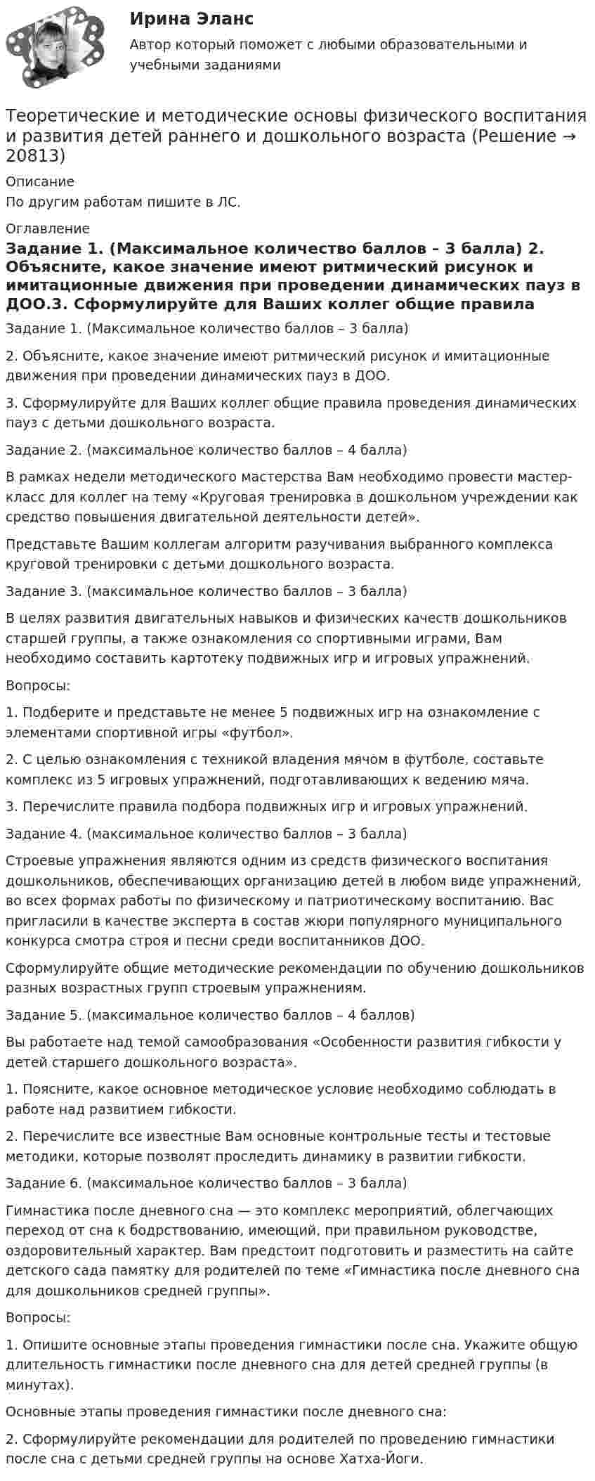      
          Описание
          По другим работам пишите в ЛС. 
          Оглавление
          Задание 1. (Максимальное количество баллов – 3 балла)
2. Объясните, какое значение имеют ритмический рисунок и имитационные движения при проведении динамических пауз в ДОО.3. Сформулируйте для Ваших коллег общие правила проведения динамических пауз с детьми дошкольного возраста.Задание 2. (максимальное количество баллов – 4 балла)
В рамках недели методического мастерства Вам необходимо провести мастер-класс для коллег на тему «Круговая тренировка в дошкольном учреждении как средство повышения двигательной деятельности детей».
Представьте Вашим коллегам алгоритм разучивания выбранного комплекса круговой тренировки с детьми дошкольного возраста.
Задание 3. (максимальное количество баллов – 3 балла)
В целях развития двигательных навыков и физических качеств дошкольников старшей группы, а также ознакомления  со спортивными играми, Вам необходимо составить картотеку подвижных игр и игровых упражнений.
Вопросы:
1.	    Подберите и представьте не менее 5 подвижных игр на ознакомление с элементами спортивной игры «футбол».
2.	    С целью ознакомления с техникой владения мячом в футболе, составьте комплекс из 5 игровых упражнений, подготавливающих к ведению мяча.
3.	    Перечислите правила подбора подвижных игр и игровых упражнений.
Задание 4. (максимальное количество баллов – 3 балла)
Строевые упражнения являются одним из средств физического воспитания дошкольников, обеспечивающих организацию детей в любом виде упражнений, во всех формах работы по физическому и патриотическому воспитанию. Вас пригласили в качестве эксперта в состав жюри популярного муниципального конкурса смотра строя и песни среди воспитанников ДОО.
Сформулируйте общие методические рекомендации по обучению дошкольников разных возрастных групп строевым упражнениям.
Задание 5. (максимальное количество баллов – 4 баллов)
Вы работаете над темой самообразования «Особенности развития гибкости у детей старшего дошкольного возраста».
1.	  Поясните, какое основное методическое условие необходимо соблюдать в работе над развитием гибкости.

2.	    Перечислите все известные Вам основные контрольные тесты и тестовые методики, которые позволят проследить динамику в развитии гибкости.
Задание 6. (максимальное количество баллов – 3 балла)
Гимнастика после дневного сна — это комплекс мероприятий, облегчающих переход от сна к бодрствованию, имеющий, при правильном руководстве, оздоровительный характер. Вам предстоит подготовить и разместить на сайте детского сада памятку для родителей по теме «Гимнастика после дневного сна для дошкольников средней группы».
Вопросы:
1.	    Опишите основные этапы проведения гимнастики после сна. Укажите общую длительность гимнастики после дневного сна для детей средней группы (в минутах).
Основные этапы проведения гимнастики после дневного сна:
2.	    Сформулируйте рекомендации для родителей по проведению гимнастики после сна с детьми средней группы на основе Хатха-Йоги.
 
            
            
            Теоретические и методические основы физического воспитания и развития детей.    Практическое занятие №2. Задания 1-4, 6-7 раннего и дошкольного возрастаТеоретические и методические основы физического воспитания и развития детей раннего и дошкольного возрастаТеоретические и методические основы физического воспитания и развития детей раннего и дошкольного возраста (ДО)Теоретические и методические основы физического воспитания и развития детей раннего и дошкольного возраста (ДО)Теоретические и методические основы физического воспитания и развития детей раннего и дошкольного возраста (ДО)Теоретические и методические основы физического воспитания и развития детей раннего и дошкольного возраста (ДО)Теоретические и методические основы физического воспитания и развития детей раннего и дошкольного возраста (ДО)Теоретические и методические основы организации трудовой деятельности дошкольников  Практическое занятие №1. Задания 1, 2, 5, 7, 9-10   НСПК Теоретические и методические основы организации трудовой деятельности дошкольников ТЕСТ-1  НСПКТеоретические и методические основы организации трудовой деятельности дошкольников  ТЕСТ-2  НСПКТеоретические и методические основы организации трудовой деятельности дошкольников  ТЕСТ-3   НСПКТеоретические и методические основы физического воспитания и развития детей НСПК ДО Тестовые вопросы к разделу 1Теоретические и методические основы физического воспитания и развития детей НСПК ДО Тестовые вопросы к разделу 2Теоретические и методические основы физического воспитания и развития детей НСПК ДО Тестовые вопросы к разделу 3