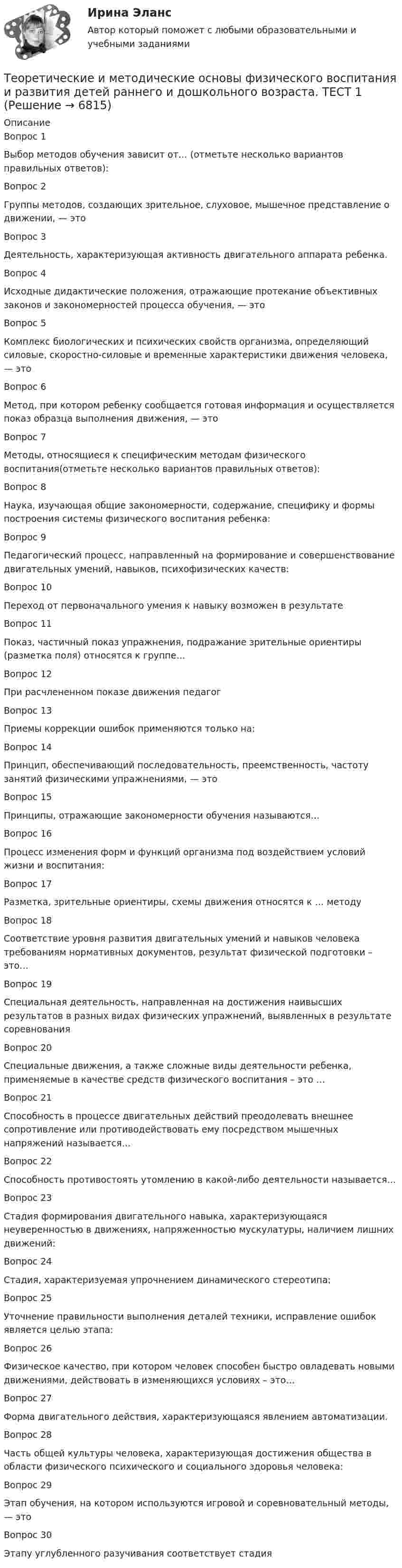     
          Описание
          Вопрос 1
Выбор методов обучения зависит от… (отметьте несколько вариантов правильных ответов):
Вопрос 2
Группы методов, создающих зрительное, слуховое, мышечное представление о движении, — это

Вопрос 3
Деятельность, характеризующая активность двигательного аппарата ребенка.
Вопрос 4
Исходные дидактические положения, отражающие протекание объективных законов и закономерностей процесса обучения, — это

Вопрос 5
Комплекс биологических и психических свойств организма, определяющий силовые, скоростно-силовые и временные характеристики движения человека, — это

Вопрос 6
Метод, при котором ребенку сообщается готовая информация и осуществляется показ образца выполнения движения, — это

Вопрос 7
Методы, относящиеся к специфическим методам физического воспитания(отметьте несколько вариантов правильных ответов):
Вопрос 8
Наука, изучающая общие закономерности, содержание, специфику и формы построения системы физического воспитания ребенка:
Вопрос 9
Педагогический процесс, направленный на формирование и совершенствование двигательных умений, навыков, психофизических качеств:

Вопрос 10
Переход от первоначального умения к навыку возможен в результате
Вопрос 11
Показ, частичный показ упражнения, подражание зрительные ориентиры (разметка поля) относятся к группе…
Вопрос 12
При расчлененном показе движения педагог

Вопрос 13
Приемы коррекции ошибок применяются только на:
Вопрос 14
Принцип, обеспечивающий последовательность, преемственность, частоту занятий физическими упражнениями, — это
 Вопрос 15
Принципы, отражающие закономерности обучения называются…
 Вопрос 16
Процесс изменения форм и функций организма под воздействием условий жизни и воспитания:

Вопрос 17
Разметка, зрительные ориентиры, схемы движения относятся к … методу
 Вопрос 18
Соответствие уровня развития двигательных умений и навыков человека требованиям нормативных документов, результат физической подготовки – это…

Вопрос 19
Специальная деятельность, направленная на достижения наивысших результатов в разных видах физических упражнений, выявленных в результате соревнования
 Вопрос 20
Специальные движения, а также сложные виды деятельности ребенка, применяемые в качестве средств физического воспитания – это …
 Вопрос 21
Способность в процессе двигательных действий преодолевать внешнее сопротивление или противодействовать ему посредством мышечных напряжений называется…
 Вопрос 22
Способность противостоять утомлению в какой-либо деятельности называется…
Вопрос 23
Стадия формирования двигательного навыка, характеризующаяся неуверенностью в движениях, напряженностью мускулатуры, наличием лишних движений:

Вопрос 24
Стадия, характеризуемая упрочнением динамического стереотипа:

Вопрос 25
Уточнение правильности выполнения деталей техники, исправление ошибок является целью этапа:
Вопрос 26
Физическое качество, при котором человек способен быстро овладевать новыми движениями, действовать в изменяющихся условиях – это…
 Вопрос 27
Форма двигательного действия, характеризующаяся явлением автоматизации.
Вопрос 28
Часть общей культуры человека, характеризующая достижения общества в области физического психического и социального здоровья человека:
Вопрос 29
Этап обучения, на котором используются игровой и соревновательный методы, — это
Вопрос 30
Этапу углубленного разучивания соответствует стадия


  
            
            
            Теоретические и методические основы физического воспитания и развития детей раннего и дошкольного возраста (СпДО) КомплексноеТеоретические и методические основы физического воспитания и развития детей раннего и дошкольного возраста. ТЕСТ 1Теоретические и методические основы физического воспитания и развития детей раннего и дошкольного возраста. ТЕСТ 1Теоретические и методические основы физического воспитания и развития детей раннего и дошкольного возраста.  Тест 2 ОтветыТеоретические и методические основы физического воспитания и развития детей раннего и дошкольного возраста. Тест 2 ОтветыТеоретические и методические основы физического воспитания и развития детей раннего и дошкольного возраста.  ТЕСТ 3Теоретические и методические основы физического воспитания и развития детей раннего и дошкольного возраста. ТЕСТ 3Теоретические и методические основы физического воспитания и развития детей раннего и дошкольного возраста. Практическое занятие №2. Задания 1-4, 6-7Теоретические и методические основы физического воспитания и развития детей раннего и дошкольного возраста  Практическое занятие №2. Задания 1-4, 6-7   НСПКТеоретические и методические основы физического воспитания и развития детей раннего и дошкольного возраста.   Практическое занятие №3. Задание 1 (комплексное)Теоретические и методические основы физического воспитания и развития детей раннего и дошкольного возраста Практическое занятие №3. Задание 1 (комплексное) НСПК Теоретические и методические основы физического воспитания и развития детей раннего и дошкольного возраста.  Практическое занятие №3. Задание 2 (комплексное)Теоретические и методические основы физического воспитания и развития детей раннего и дошкольного возраста Практическое занятие №3. Задание 4 (комплексное)Теоретические и методические основы физического воспитания и развития детей раннего и дошкольного возраста  Практическое занятие №4  НСПК