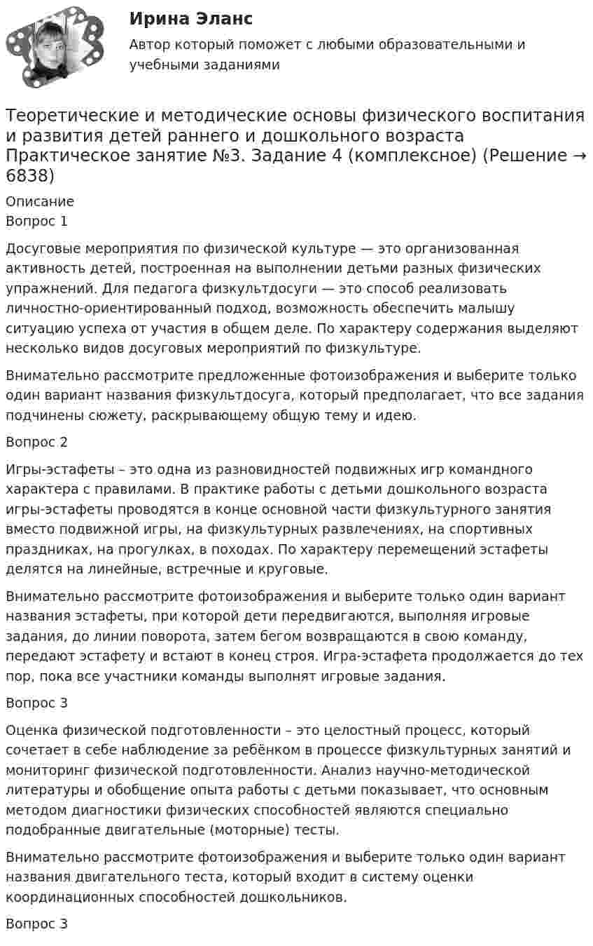     
          Описание
          Вопрос 1Досуговые мероприятия по физической культуре — это организованная активность детей, построенная на выполнении детьми разных физических упражнений. Для педагога физкультдосуги — это способ реализовать личностно-ориентированный подход, возможность обеспечить малышу ситуацию успеха от участия в общем деле. По характеру содержания выделяют несколько видов досуговых мероприятий по физкультуре.Внимательно рассмотрите предложенные фотоизображения и выберите только один вариант названия физкультдосуга, который предполагает, что все задания подчинены сюжету, раскрывающему общую тему и идею.Вопрос 2Игры-эстафеты – это одна из разновидностей подвижных игр командного характера с правилами. В практике работы с детьми дошкольного возраста игры-эстафеты проводятся в конце основной части физкультурного занятия вместо подвижной игры, на физкультурных развлечениях, на спортивных праздниках, на прогулках, в походах. По характеру перемещений эстафеты делятся на линейные, встречные и круговые.Внимательно рассмотрите фотоизображения и выберите только один вариант названия эстафеты, при которой дети передвигаются, выполняя игровые задания, до линии поворота, затем бегом возвращаются в свою команду, передают эстафету и встают в конец строя. Игра-эстафета продолжается до тех пор, пока все участники команды выполнят игровые задания.Вопрос 3Оценка физической подготовленности – это целостный процесс, который сочетает в себе наблюдение за ребёнком в процессе физкультурных занятий и мониторинг физической подготовленности. Анализ научно-методической литературы и обобщение опыта работы с детьми показывает, что основным методом диагностики физических способностей являются специально подобранные двигательные (моторные) тесты.Внимательно рассмотрите фотоизображения и выберите только один вариант названия двигательного теста, который входит в систему оценки координационных способностей дошкольников.Вопрос 3  
            
            
            Теоретические и методические основы физического воспитания и развития детей раннего и дошкольного возраста.  Практическое занятие №3. Задание 2 (комплексное)Теоретические и методические основы физического воспитания и развития детей раннего и дошкольного возраста Практическое занятие №3. Задание 4 (комплексное)Теоретические и методические основы физического воспитания и развития детей раннего и дошкольного возраста  Практическое занятие №4  НСПКТеоретические и методические основы физического воспитания и развития детей раннего и дошкольного возраста (СпДО) КомплексТеоретические и методические основы физического воспитания и развития детей раннего и дошкольного возраста (СпДО) КомплексноеТеоретические и методические основы физического воспитания и развития детей раннего и дошкольного возраста. ТЕСТ 1Теоретические и методические основы физического воспитания и развития детей раннего и дошкольного возраста. ТЕСТ 1Теоретические и методические основы физического воспитания и развития детей раннего и дошкольного возраста. Практическое занятие 1. Задания 1-4, 6-8Теоретические и методические основы физического воспитания и развития детей раннего и дошкольного возраста Практическое занятие 1. Задания 1-4, 6-8 НСПК Теоретические и методические основы физического воспитания и развития детей раннего и дошкольного возраста  Практическое занятие 1. Задания 1-4, 6-8   НСПКТеоретические и методические основы физического воспитания и развития детей раннего и дошкольного возраста Практическое занятие 2. Задание 9  НСПК Теоретические и методические основы физического воспитания и развития детей раннего и дошкольного возраста. Практическое занятие №2. Задания 1-4, 6-7Теоретические и методические основы физического воспитания и развития детей раннего и дошкольного возраста  Практическое занятие №2. Задания 1-4, 6-7   НСПКТеоретические и методические основы физического воспитания и развития детей раннего и дошкольного возраста.   Практическое занятие №3. Задание 1 (комплексное)