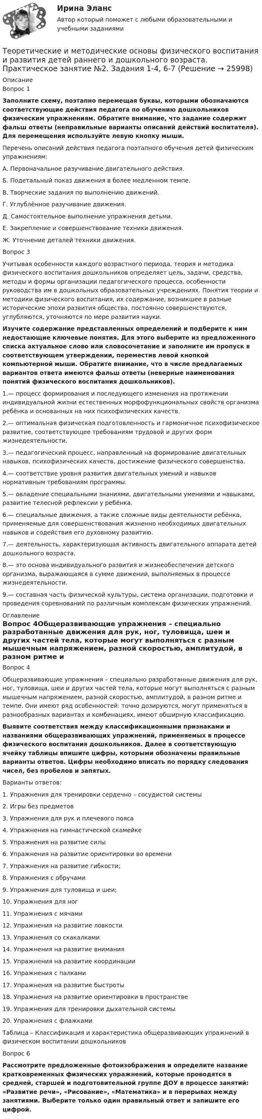      
          Описание
          Вопрос 1Заполните схему, поэтапно перемещая буквы, которыми обозначаются соответствующие действия педагога по обучению дошкольников физическим упражнениям. Обратите внимание, что задание содержит фальш ответы (неправильные варианты описаний действий воспитателя). Для перемещения используйте левую кнопку мыши.Перечень описаний действия педагога поэтапного обучения детей физическим упражнениям:А. Первоначальное разучивание двигательного действия.Б. Подетальный показ движения в более медленном темпе.В. Творческие задания по выполнению движений.Г. Углублённое разучивание движения.Д. Самостоятельное выполнение упражнения детьми.Е. Закрепление и совершенствование техники движения.Ж. Уточнение деталей техники движения.Вопрос 3Учитывая особенности каждого возрастного периода, теория и методика физического воспитания дошкольников определяет цель, задачи, средства, методы и формы организации педагогического процесса, особенности руководства им в дошкольных образовательных учреждениях. Понятия теории и методики физического воспитания, их содержание, возникшее в разные исторические эпохи развития общества, постоянно совершенствуются, углубляются, уточняются по мере развития науки.Изучите содержание представленных определений и подберите к ним недостающие ключевые понятия. Для этого выберите из предложенного списка актуальное слово или словосочетание и заполните им пропуск в соответствующем утверждении, переместив левой кнопкой компьютерной мыши. Обратите внимание, что в числе предлагаемых вариантов ответа имеются фальш ответы (неверные наименования понятий физического воспитания дошкольников).1.— процесс формирования и последующего изменения на протяжении индивидуальной жизни естественных морфофункциональных свойств организма ребёнка и основанных на них психофизических качеств.2.— оптимальная физическая подготовленность и гармоничное психофизическое развитие, соответствующее требованиям трудовой и других форм жизнедеятельности.3.— педагогический процесс, направленный на формирование двигательных навыков, психофизических качеств, достижение физического совершенства.4.— соответствие уровня развития двигательных умений и навыков нормативным требованиям программы.5.— овладение специальными знаниями, двигательными умениями и навыками, развитие телесной рефлексии у ребёнка.6.— специальные движения, а также сложные виды деятельности ребёнка, применяемые для совершенствования жизненно необходимых двигательных навыков и содействия его духовному развитию.7.— деятельность, характеризующая активность двигательного аппарата детей дошкольного возраста.8.— это основа индивидуального развития и жизнеобеспечения детского организма, выражающаяся в сумме движений, выполняемых в процессе жизнедеятельности.9.— составная часть физической культуры, система организации, подготовки и проведения соревнований по различным комплексам физических упражнений. 
          Оглавление
          Вопрос 4Общеразвивающие упражнения – специально разработанные движения для рук, ног, туловища, шеи и других частей тела, которые могут выполняться с разным мышечным напряжением, разной скоростью, амплитудой, в разном ритме и темпе. Они имеют ряд особенностей: точно дозируются, могут применяться в разнообразных вариантах и комбинациях, имеют обширную классификацию.Выявите соответствия между классификационными признаками и названиями общеразвивающих упражнений, применяемых в процессе физического воспитания дошкольников. Далее в соответствующую ячейку таблицы впишите цифры, которыми обозначены правильные варианты ответов. Цифры необходимо вписать по порядку следования чисел, без пробелов и запятых.Варианты ответов:1.     Упражнения для тренировки сердечно – сосудистой системы2.     Игры без предметов3.     Упражнения для рук и плечевого пояса4.     Упражнения на гимнастической скамейке5.     Упражнения на развитие силы6.     Упражнения на развитие ориентировки во времени7.     Упражнения на развитие гибкости;8.     Упражнения с обручами9.     Упражнения для туловища и шеи;10.  Упражнения для ног11.  Упражнения с мячами12.  Упражнения на развитие ловкости13.  Упражнения со скакалками14.  Упражнения на развитие внимания15.  Упражнения на развитие координации16.  Упражнения с палками17.  Упражнения на развитие быстроты18.  Упражнения на развитие ориентировки в пространстве19.  Упражнения для тренировки дыхательной системы20.  Упражнения с флажкамиТаблица – Классификация и характеристика общеразвивающих упражнений в физическом воспитании дошкольниковВопрос 6Рассмотрите предложенные фотоизображения и определите название кратковременных физических упражнений, которые проводятся в средней, старшей и подготовительной группе ДОУ в процессе занятий: «Развитие речи», «Рисование», «Математика» и в перерывах между занятиями. Выберите только один правильный ответ и запишите его цифрой. 
            
            
            Теоретические и методические основы физического воспитания и развития детей раннего и дошкольного возраста Практическое занятие 2. Задание 9  НСПК Теоретические и методические основы физического воспитания и развития детей раннего и дошкольного возраста. Практическое занятие №2. Задания 1-4, 6-7Теоретические и методические основы физического воспитания и развития детей раннего и дошкольного возраста  Практическое занятие №2. Задания 1-4, 6-7   НСПКТеоретические и методические основы физического воспитания и развития детей раннего и дошкольного возраста.   Практическое занятие №3. Задание 1 (комплексное)Теоретические и методические основы физического воспитания и развития детей раннего и дошкольного возраста Практическое занятие №3. Задание 1 (комплексное) НСПК Теоретические и методические основы физического воспитания и развития детей раннего и дошкольного возраста.  Практическое занятие №3. Задание 2 (комплексное)Теоретические и методические основы физического воспитания и развития детей раннего и дошкольного возраста Практическое занятие №3. Задание 4 (комплексное)Теоретические и методические основы физического воспитания и развития детей раннего и дошкольного возраста (ДО) Практическое занятие №2. Задания 1-4, 6-7Теоретические и методические основы физического воспитания и развития детей раннего и дошкольного возраста (ДО) Практическое занятие №3. Задание 4 (комплексное) НСПКТеоретические и методические основы физического воспитания и развития детей раннего и дошкольного возраста  Комплексное задание  НСПКТеоретические и методические основы физического воспитания и развития детей раннего и дошкольного возраста  Комплексное НСПКТеоретические и методические основы физического воспитания и развития детей раннего и дошкольного возраста Комплекс НСПКТеоретические и методические основы физического воспитания и развития детей раннего и дошкольного возраста. Практическое занятие 1. Задания 1-4, 6-8Теоретические и методические основы физического воспитания и развития детей раннего и дошкольного возраста Практическое занятие 1. Задания 1-4, 6-8 НСПК 