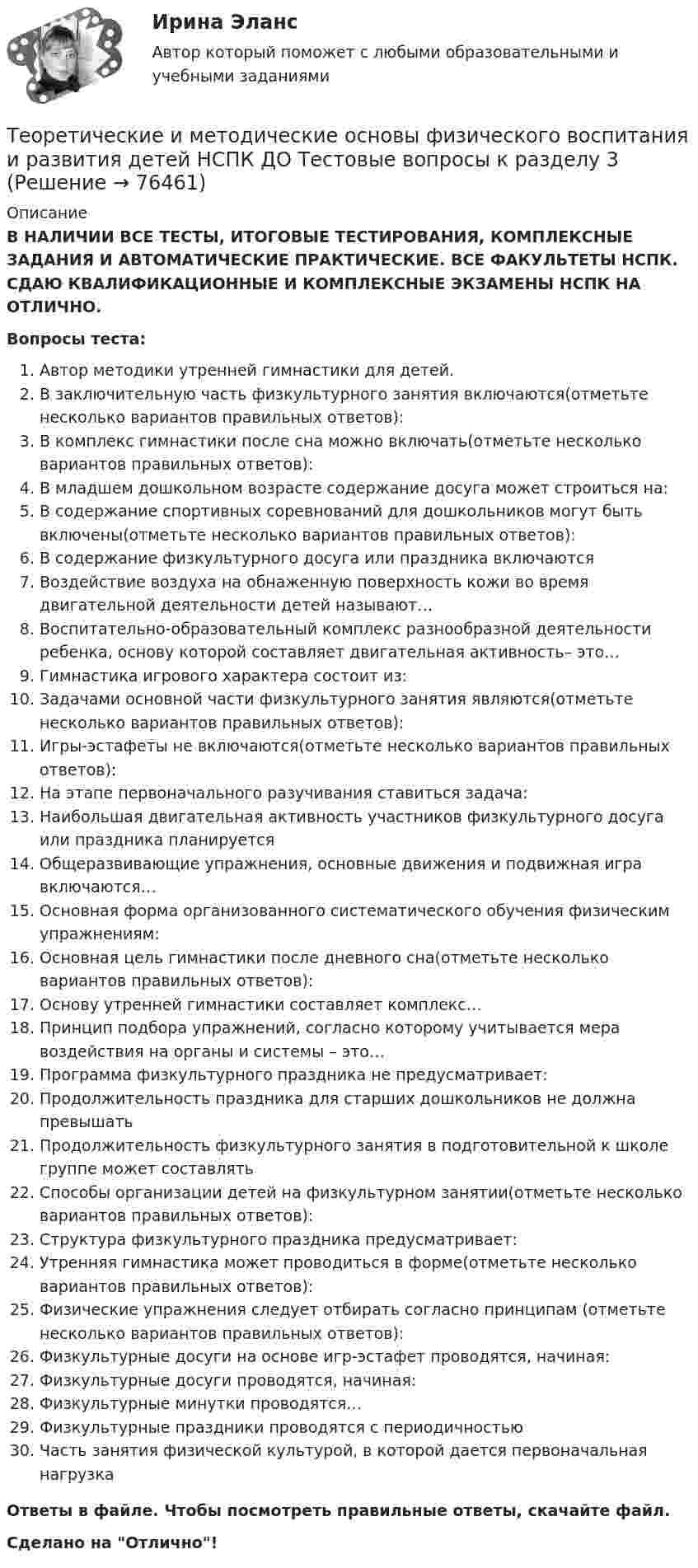      
            Описание
            В НАЛИЧИИ ВСЕ ТЕСТЫ, ИТОГОВЫЕ ТЕСТИРОВАНИЯ, КОМПЛЕКСНЫЕ ЗАДАНИЯ И АВТОМАТИЧЕСКИЕ ПРАКТИЧЕСКИЕ. ВСЕ ФАКУЛЬТЕТЫ НСПК. СДАЮ КВАЛИФИКАЦИОННЫЕ И КОМПЛЕКСНЫЕ ЭКЗАМЕНЫ НСПК НА ОТЛИЧНО.Вопросы теста:Автор методики утренней гимнастики для детей. В заключительную часть физкультурного занятия включаются(отметьте несколько вариантов правильных ответов): В комплекс гимнастики после сна можно включать(отметьте несколько вариантов правильных ответов): В младшем дошкольном возрасте содержание досуга может строиться на:В содержание спортивных соревнований для дошкольников могут быть включены(отметьте несколько вариантов правильных ответов): В содержание физкультурного досуга или праздника включаютсяВоздействие воздуха на обнаженную поверхность кожи во время двигательной деятельности детей называют…Воспитательно-образовательный комплекс разнообразной деятельности ребенка, основу которой составляет двигательная активность– это…Гимнастика игрового характера состоит из:Задачами основной части физкультурного занятия являются(отметьте несколько вариантов правильных ответов):Игры-эстафеты не включаются(отметьте несколько вариантов правильных ответов):На этапе первоначального разучивания ставиться задача:Наибольшая двигательная активность участников физкультурного досуга или праздника планируется Общеразвивающие упражнения, основные движения и подвижная игра включаются…Основная форма организованного систематического обучения физическим упражнениям: Основная цель гимнастики после дневного сна(отметьте несколько вариантов правильных ответов): Основу утренней гимнастики составляет комплекс…Принцип подбора упражнений, согласно которому учитывается мера воздействия на органы и системы – это… Программа физкультурного праздника не предусматривает:Продолжительность праздника для старших дошкольников не должна превышатьПродолжительность физкультурного занятия в подготовительной к школе группе может составлять Способы организации детей на физкультурном занятии(отметьте несколько вариантов правильных ответов):Структура физкультурного праздника предусматривает:Утренняя гимнастика может проводиться в форме(отметьте несколько вариантов правильных ответов):Физические упражнения следует отбирать согласно принципам (отметьте несколько вариантов правильных ответов):Физкультурные досуги на основе игр-эстафет проводятся, начиная:Физкультурные досуги проводятся, начиная: Физкультурные минутки проводятся…Физкультурные праздники проводятся с периодичностьюЧасть занятия физической культурой, в которой дается первоначальная нагрузкаОтветы в файле. Чтобы посмотреть правильные ответы, скачайте файл.Сделано на Отлично!   
            
            
            Теоретические и методические основы физического воспитания и развития детей НСПК ДО Тестовые вопросы к разделу 2Теоретические и методические основы физического воспитания и развития детей НСПК ДО Тестовые вопросы к разделу 3Теоретические и методические основы физического воспитания и развития детей НСПК ДО Тестовые вопросы к разделу 4Теоретические и методические основы физического воспитания и развития детей.    Практическое занятие №2. Задания 1-4, 6-7 раннего и дошкольного возрастаТеоретические и методические основы физического воспитания и развития детей раннего и дошкольного возрастаТеоретические и методические основы физического воспитания и развития детей раннего и дошкольного возраста (ДО)Теоретические и методические основы физического воспитания и развития детей раннего и дошкольного возраста (ДО)Теоретические и методические основы организации трудовой деятельности дошкольников НСПК ДО Тестовые вопросы к разделу 2Теоретические и методические основы организации трудовой деятельности дошкольников НСПК ДО Тестовые вопросы к разделу 3Теоретические и методические основы организации трудовой деятельности дошкольников  Практическое занятие 2. Задание 4 НСПКТеоретические и методические основы организации трудовой деятельности дошкольников  Практическое занятие №1. Задания 1, 2, 5, 7, 9-10   НСПК Теоретические и методические основы организации трудовой деятельности дошкольников ТЕСТ-1  НСПКТеоретические и методические основы организации трудовой деятельности дошкольников  ТЕСТ-2  НСПКТеоретические и методические основы организации трудовой деятельности дошкольников  ТЕСТ-3   НСПК