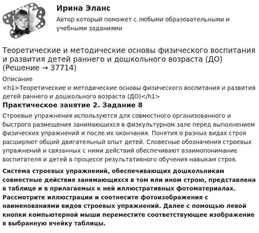     
          Описание
          <h1>Теоретические и методические основы физического воспитания и развития детей раннего и дошкольного возраста (ДО)</h1>Практическое занятие 2. Задание 8Строевые упражнения используются для совместного организованного и быстрого размещения занимающихся в физкультурном зале перед выполнением физических упражнений и после их окончания. Понятия о разных видах строя расширяют общий двигательный опыт детей. Словесные обозначения строевых упражнений и связанных с ними действий обеспечивают взаимопонимание воспитателя и детей в процессе результативного обучения навыкам строя.Система строевых упражнений, обеспечивающих дошкольникам совместные действия занимающихся в том или ином строю, представлена в таблице и в прилагаемых к ней иллюстративных фотоматериалах. Рассмотрите иллюстрации и соотнесите фотоизображения с наименованиями видов строевых упражнений. Далее с помощью левой кнопки компьютерной мыши переместите соответствующее изображение в выбранную ячейку таблицы.  
            
            
            Теоретические и методические основы физического воспитания и развития детей раннего и дошкольного возраста (ДО)Теоретические и методические основы физического воспитания и развития детей раннего и дошкольного возраста (ДО)Теоретические и методические основы физического воспитания и развития детей раннего и дошкольного возраста (ДО)Теоретические и методические основы физического воспитания и развития детей раннего и дошкольного возраста (ДО) Практическое занятие №2. Задания 1-4, 6-7Теоретические и методические основы физического воспитания и развития детей раннего и дошкольного возраста (ДО) Практическое занятие №3. Задание 4 (комплексное) НСПКТеоретические и методические основы физического воспитания и развития детей раннего и дошкольного возраста  Комплексное задание  НСПКТеоретические и методические основы физического воспитания и развития детей раннего и дошкольного возраста  Комплексное НСПКТеоретические и методические основы физического воспитания и развития детей раннего и дошкольного возраста (ДО)Теоретические и методические основы физического воспитания и развития детей раннего и дошкольного возраста (ДО)Теоретические и методические основы физического воспитания и развития детей раннего и дошкольного возраста (ДО)Теоретические и методические основы физического воспитания и развития детей раннего и дошкольного возраста (ДО)Теоретические и методические основы физического воспитания и развития детей раннего и дошкольного возраста (ДО)Теоретические и методические основы физического воспитания и развития детей раннего и дошкольного возраста (ДО)Теоретические и методические основы физического воспитания и развития детей раннего и дошкольного возраста (ДО)