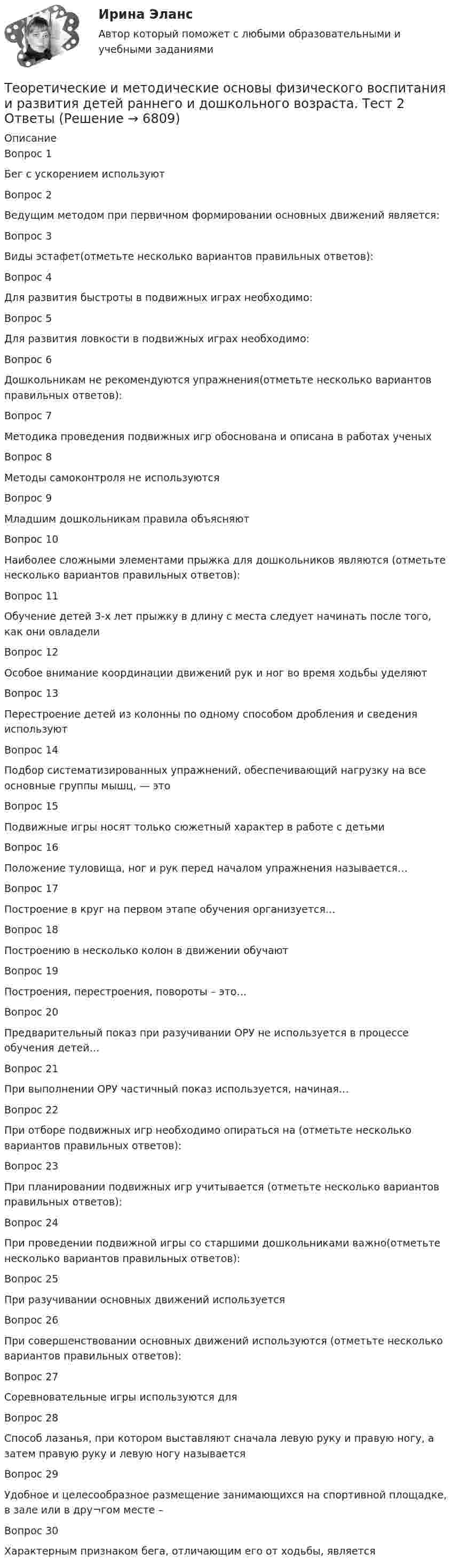    
          Описание
          Вопрос 1Бег с ускорением используютВопрос 2Ведущим методом при первичном формировании основных движений является: Вопрос 3Виды эстафет(отметьте несколько вариантов правильных ответов):Вопрос 4Для развития быстроты в подвижных играх необходимо:Вопрос 5Для развития ловкости в подвижных играх необходимо:Вопрос 6Дошкольникам не рекомендуются упражнения(отметьте несколько вариантов правильных ответов):Вопрос 7Методика проведения подвижных игр обоснована и описана в работах ученыхВопрос 8Методы самоконтроля не используютсяВопрос 9Младшим дошкольникам правила объясняютВопрос 10Наиболее сложными элементами прыжка для дошкольников являются (отметьте несколько вариантов правильных ответов):Вопрос 11Обучение детей 3-х лет прыжку в длину с места следует начинать после того, как они овладелиВопрос 12Особое внимание координации движений рук и ног во время ходьбы уделяютВопрос 13Перестроение детей из колонны по одному способом дробления и сведения используютВопрос 14Подбор систематизированных упражнений, обеспечивающий нагрузку на все основные группы мышц, — это Вопрос 15Подвижные игры носят только сюжетный характер в работе с детьмиВопрос 16Положение туловища, ног и рук перед началом упражнения называется…Вопрос 17Построение в круг на первом этапе обучения организуется…Вопрос 18Построению в несколько колон в движении обучаютВопрос 19Построения, перестроения, повороты – это…Вопрос 20Предварительный показ при разучивании ОРУ не используется в процессе обучения детей…Вопрос 21При выполнении ОРУ частичный показ используется, начиная…Вопрос 22При отборе подвижных игр необходимо опираться на (отметьте несколько вариантов правильных ответов):Вопрос 23При планировании подвижных игр учитывается (отметьте несколько вариантов правильных ответов):Вопрос 24При проведении подвижной игры со старшими дошкольниками важно(отметьте несколько вариантов правильных ответов):Вопрос 25При разучивании основных движений используетсяВопрос 26При совершенствовании основных движений используются (отметьте несколько вариантов правильных ответов):Вопрос 27Соревновательные игры используются для Вопрос 28Способ лазанья, при котором выставляют сначала левую руку и правую ногу, а затем правую руку и левую ногу называется Вопрос 29Удобное и целесообразное размещение занимающихся на спортивной площадке, в зале или в дру¬гом месте – Вопрос 30Характерным признаком бега, отличающим его от ходьбы, является  
            
            
            Теоретические и методические основы физического воспитания и развития детей раннего и дошкольного возраста. ТЕСТ 1Теоретические и методические основы физического воспитания и развития детей раннего и дошкольного возраста.  Тест 2 ОтветыТеоретические и методические основы физического воспитания и развития детей раннего и дошкольного возраста. Тест 2 ОтветыТеоретические и методические основы физического воспитания и развития детей раннего и дошкольного возраста.  ТЕСТ 3Теоретические и методические основы физического воспитания и развития детей раннего и дошкольного возраста. ТЕСТ 3Теоретические и методические основы физического воспитания и развития детей раннего и дошкольного возраста. ТЕСТ 4Теоретические и методические основы физического воспитания и развития детей раннего и дошкольного возраста. ТЕСТ 4Теоретические и методические основы физического воспитания и развития детей раннего и дошкольного возраста.   Практическое занятие №3. Задание 1 (комплексное)Теоретические и методические основы физического воспитания и развития детей раннего и дошкольного возраста Практическое занятие №3. Задание 1 (комплексное) НСПК Теоретические и методические основы физического воспитания и развития детей раннего и дошкольного возраста.  Практическое занятие №3. Задание 2 (комплексное)Теоретические и методические основы физического воспитания и развития детей раннего и дошкольного возраста Практическое занятие №3. Задание 4 (комплексное)Теоретические и методические основы физического воспитания и развития детей раннего и дошкольного возраста  Практическое занятие №4  НСПКТеоретические и методические основы физического воспитания и развития детей раннего и дошкольного возраста (СпДО) КомплексТеоретические и методические основы физического воспитания и развития детей раннего и дошкольного возраста (СпДО) Комплексное