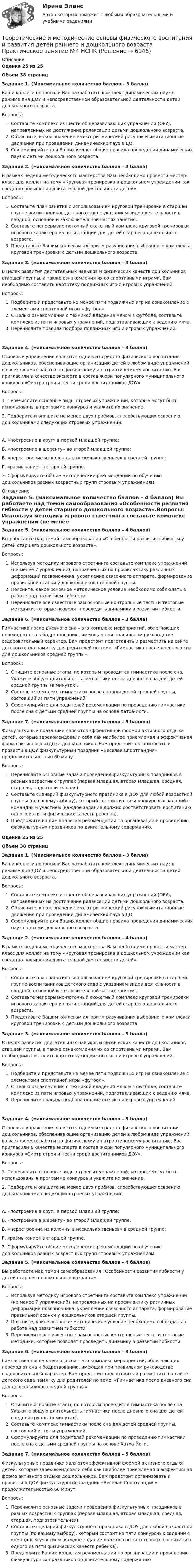      
          Описание
          Оценка 25 из 25Объем 38 страниц﻿Задание 1. (Максимальное количество баллов – 3 балла) Ваши коллеги попросили Вас разработать комплекс динамических пауз в режиме дня ДОУ и непосредственной образовательной деятельности детей дошкольного возраста.Вопросы:   Составьте комплекс из шести общеразвивающих упражнений (ОРУ), направленных на достижение релаксации детьми дошкольного возраста.   Объясните, какое значение имеют ритмический рисунок и имитационные движения при проведении динамических пауз в ДО.   Сформулируйте для Ваших коллег общие правила проведения динамических пауз с детьми дошкольного возраста. Задание 2. (максимальное количество баллов – 4 балла) В рамках недели методического мастерства Вам необходимо провести мастер-класс для коллег на тему «Круговая тренировка в дошкольном учреждении как средство повышения двигательной деятельности детей».Вопросы:   Составьте план занятия с использованием круговой тренировки в старшей группе воспитанников детского сада с указанием видов деятельности в вводной, основной и заключительной частях занятия.   Составьте непрерывно-поточный сюжетный комплекс круговой тренировки игрового характера из пяти станций для детей старшего дошкольного возраста.   Представьте Вашим коллегам алгоритм разучивания выбранного комплекса круговой тренировки с детьми дошкольного возраста. Задание 3. (максимальное количество баллов – 3 балла) В целях развития двигательных навыков и физических качеств дошкольников старшей группы, а также ознакомления их со спортивными играми, Вам необходимо составить картотеку подвижных игр и игровых упражнений.Вопросы:   Подберите и представьте не менее пяти подвижных игр на ознакомление с элементами спортивной игры «футбол».   С целью ознакомления с техникой владения мячом в футболе, составьте комплекс из пяти игровых упражнений, подготавливающих к ведению мяча.   Перечислите правила подбора подвижных игр и игровых упражнений. Задание 4. (максимальное количество баллов – 3 балла) Строевые упражнения являются одним из средств физического воспитания дошкольников, обеспечивающие организацию детей в любом виде упражнений, во всех формах работы по физическому и патриотическому воспитанию. Вас пригласили в качестве эксперта в состав жюри популярного муниципального конкурса «Смотр строя и песни среди воспитанников ДОУ».Вопросы:1.     Перечислите основные виды строевых упражнений, которые могут быть использованы в программе конкурса и укажите их значение.2.     Подберите и опишите не менее двух приёмов, способствующих освоению дошкольниками следующих строевых упражнений:А.    «построение в круг» в первой младшей группе;Б.     «построение в шеренгу» во второй младшей группе;В.    «перестроение из колонны в несколько звеньев» в средней группе;Г.     «размыкание» в старшей группе.3.     Сформулируйте общие методические рекомендации по обучению дошкольников разных возрастных групп строевым упражнениям. 
          Оглавление
          Задание 5. (максимальное количество баллов – 4 баллов) Вы работаете над темой самообразования «Особенности развития гибкости у детей старшего дошкольного возраста».Вопросы:   Используя методику игрового стретчинга составьте комплекс упражнений (не менее 7 упражнений), направленных на профилактику различных деформаций позвоночника, укрепление связочного аппарата, формирование правильной осанки у дошкольников старшей группы.   Поясните, какое основное методическое условие необходимо соблюдать в работе над развитием гибкости.   Перечислите все известные вам основные контрольные тесты и тестовые методики, которые позволят проследить динамику в развитии гибкости. Задание 6. (максимальное количество баллов – 3 балла) Гимнастика после дневного сна – это комплекс мероприятий, облегчающих переход от сна к бодрствованию, имеющая при правильном руководстве оздоровительный характер. Вам предстоит подготовить и разместить на сайте детского сада памятку для родителей по теме: «Гимнастика после дневного сна для дошкольников средней группы».Вопросы:   Опишите основные этапы, по которым проводится гимнастика после сна. Укажите общую длительность гимнастики после дневного сна для детей средней группы (в минутах).   Составьте комплекс гимнастики после сна для детей средней группы, состоящий из пяти упражнений.   Сформулируйте для родителей рекомендации по проведению гимнастики после сна с детьми средней группы на основе Хатха-Йоги. Задание 7. (максимальное количество баллов – 5 баллов) Физкультурные праздники являются эффективной формой активного отдыха детей, которые зарекомендовали себя как наиболее приемлемая и эффективная форма активного отдыха дошкольников. Вам предстоит организовать и провести в ДОУ физкультурный праздник «Веселая Спортландия» продолжительностью 60 минут.Вопросы:   Перечислите основные задачи проведения физкультурных праздников в разных возрастных группах (первая младшая, вторая младшая, средняя, старшая, подготовительная).   Составьте сценарий физкультурного праздника в ДОУ для любой возрастной группы (по вашему выбору), который состоит из пяти конкурсных заданий с командным участием (каждое задание должно соответствовать воспитанию одного из пяти физических качеств ребёнка).   Предложите Вашим коллегам рекомендации по организации и проведению физкультурных праздников по двигательному содержанию.Оценка 25 из 25Объем 38 страницЗадание 1. (Максимальное количество баллов – 3 балла) Ваши коллеги попросили Вас разработать комплекс динамических пауз в режиме дня ДОУ и непосредственной образовательной деятельности детей дошкольного возраста.Вопросы:   Составьте комплекс из шести общеразвивающих упражнений (ОРУ), направленных на достижение релаксации детьми дошкольного возраста.   Объясните, какое значение имеют ритмический рисунок и имитационные движения при проведении динамических пауз в ДО.   Сформулируйте для Ваших коллег общие правила проведения динамических пауз с детьми дошкольного возраста. Задание 2. (максимальное количество баллов – 4 балла) В рамках недели методического мастерства Вам необходимо провести мастер-класс для коллег на тему «Круговая тренировка в дошкольном учреждении как средство повышения двигательной деятельности детей».Вопросы:   Составьте план занятия с использованием круговой тренировки в старшей группе воспитанников детского сада с указанием видов деятельности в вводной, основной и заключительной частях занятия.   Составьте непрерывно-поточный сюжетный комплекс круговой тренировки игрового характера из пяти станций для детей старшего дошкольного возраста.   Представьте Вашим коллегам алгоритм разучивания выбранного комплекса круговой тренировки с детьми дошкольного возраста. Задание 3. (максимальное количество баллов – 3 балла) В целях развития двигательных навыков и физических качеств дошкольников старшей группы, а также ознакомления их со спортивными играми, Вам необходимо составить картотеку подвижных игр и игровых упражнений.Вопросы:   Подберите и представьте не менее пяти подвижных игр на ознакомление с элементами спортивной игры «футбол».   С целью ознакомления с техникой владения мячом в футболе, составьте комплекс из пяти игровых упражнений, подготавливающих к ведению мяча.   Перечислите правила подбора подвижных игр и игровых упражнений. Задание 4. (максимальное количество баллов – 3 балла) Строевые упражнения являются одним из средств физического воспитания дошкольников, обеспечивающие организацию детей в любом виде упражнений, во всех формах работы по физическому и патриотическому воспитанию. Вас пригласили в качестве эксперта в состав жюри популярного муниципального конкурса «Смотр строя и песни среди воспитанников ДОУ».Вопросы:1.     Перечислите основные виды строевых упражнений, которые могут быть использованы в программе конкурса и укажите их значение.2.     Подберите и опишите не менее двух приёмов, способствующих освоению дошкольниками следующих строевых упражнений:А.    «построение в круг» в первой младшей группе;Б.     «построение в шеренгу» во второй младшей группе;В.    «перестроение из колонны в несколько звеньев» в средней группе;Г.     «размыкание» в старшей группе.3.     Сформулируйте общие методические рекомендации по обучению дошкольников разных возрастных групп строевым упражнениям.Задание 5. (максимальное количество баллов – 4 баллов) Вы работаете над темой самообразования «Особенности развития гибкости у детей старшего дошкольного возраста».Вопросы:   Используя методику игрового стретчинга составьте комплекс упражнений (не менее 7 упражнений), направленных на профилактику различных деформаций позвоночника, укрепление связочного аппарата, формирование правильной осанки у дошкольников старшей группы.   Поясните, какое основное методическое условие необходимо соблюдать в работе над развитием гибкости.   Перечислите все известные вам основные контрольные тесты и тестовые методики, которые позволят проследить динамику в развитии гибкости. Задание 6. (максимальное количество баллов – 3 балла) Гимнастика после дневного сна – это комплекс мероприятий, облегчающих переход от сна к бодрствованию, имеющая при правильном руководстве оздоровительный характер. Вам предстоит подготовить и разместить на сайте детского сада памятку для родителей по теме: «Гимнастика после дневного сна для дошкольников средней группы».Вопросы:   Опишите основные этапы, по которым проводится гимнастика после сна. Укажите общую длительность гимнастики после дневного сна для детей средней группы (в минутах).   Составьте комплекс гимнастики после сна для детей средней группы, состоящий из пяти упражнений.   Сформулируйте для родителей рекомендации по проведению гимнастики после сна с детьми средней группы на основе Хатха-Йоги. Задание 7. (максимальное количество баллов – 5 баллов) Физкультурные праздники являются эффективной формой активного отдыха детей, которые зарекомендовали себя как наиболее приемлемая и эффективная форма активного отдыха дошкольников. Вам предстоит организовать и провести в ДОУ физкультурный праздник «Веселая Спортландия» продолжительностью 60 минут.Вопросы:   Перечислите основные задачи проведения физкультурных праздников в разных возрастных группах (первая младшая, вторая младшая, средняя, старшая, подготовительная).   Составьте сценарий физкультурного праздника в ДОУ для любой возрастной группы (по вашему выбору), который состоит из пяти конкурсных заданий с командным участием (каждое задание должно соответствовать воспитанию одного из пяти физических качеств ребёнка).   Предложите Вашим коллегам рекомендации по организации и проведению физкультурных праздников по двигательному содержанию 
            
            
            Теоретические и методические основы физического воспитания и развития детей раннего и дошкольного возраста Практическое занятие №3. Задание 4 (комплексное)Теоретические и методические основы физического воспитания и развития детей раннего и дошкольного возраста  Практическое занятие №4  НСПКТеоретические и методические основы физического воспитания и развития детей раннего и дошкольного возраста (СпДО) КомплексТеоретические и методические основы физического воспитания и развития детей раннего и дошкольного возраста (СпДО) КомплексноеТеоретические и методические основы физического воспитания и развития детей раннего и дошкольного возраста. ТЕСТ 1Теоретические и методические основы физического воспитания и развития детей раннего и дошкольного возраста. ТЕСТ 1Теоретические и методические основы физического воспитания и развития детей раннего и дошкольного возраста.  Тест 2 ОтветыТеоретические и методические основы физического воспитания и развития детей раннего и дошкольного возраста Практическое занятие 1. Задания 1-4, 6-8 НСПК Теоретические и методические основы физического воспитания и развития детей раннего и дошкольного возраста  Практическое занятие 1. Задания 1-4, 6-8   НСПКТеоретические и методические основы физического воспитания и развития детей раннего и дошкольного возраста Практическое занятие 2. Задание 9  НСПК Теоретические и методические основы физического воспитания и развития детей раннего и дошкольного возраста. Практическое занятие №2. Задания 1-4, 6-7Теоретические и методические основы физического воспитания и развития детей раннего и дошкольного возраста  Практическое занятие №2. Задания 1-4, 6-7   НСПКТеоретические и методические основы физического воспитания и развития детей раннего и дошкольного возраста.   Практическое занятие №3. Задание 1 (комплексное)Теоретические и методические основы физического воспитания и развития детей раннего и дошкольного возраста Практическое занятие №3. Задание 1 (комплексное) НСПК 
