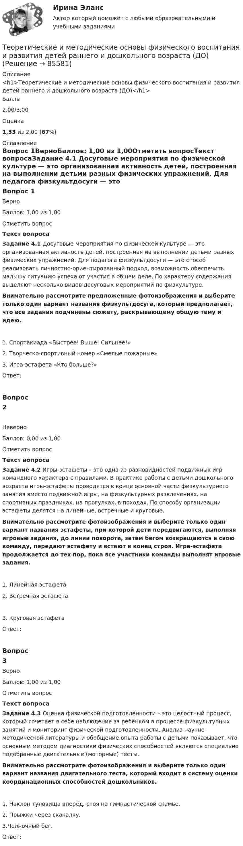      
            Описание
            <h1>Теоретические и методические основы физического воспитания и развития детей раннего и дошкольного возраста (ДО)</h1>Баллы2,00/3,00Оценка1,33 из 2,00 (67%) 
            Оглавление
            Вопрос 1ВерноБаллов: 1,00 из 1,00Отметить вопросТекст вопросаЗадание 4.1 Досуговые мероприятия по физической культуре — это организованная активность детей, построенная на выполнении детьми разных физических упражнений. Для педагога физкультдосуги — это способ реализовать личностно-ориентированный подход, возможность обеспечить малышу ситуацию успеха от участия в общем деле. По характеру содержания выделяют несколько видов досуговых мероприятий по физкультуре.Внимательно рассмотрите предложенные фотоизображения и выберите только один вариант названия физкультдосуга, который предполагает, что все задания подчинены сюжету, раскрывающему общую тему и идею.   1.     Спортакиада «Быстрее! Выше! Сильнее!»  2. Творческо-спортивный номер «Смелые пожарные»  3. Игра-эстафета «Кто больше?»Ответ:Вопрос 2НеверноБаллов: 0,00 из 1,00Отметить вопросТекст вопросаЗадание 4.2 Игры-эстафеты – это одна из разновидностей подвижных игр командного характера с правилами. В практике работы с детьми дошкольного возраста игры-эстафеты проводятся в конце основной части физкультурного занятия вместо подвижной игры, на физкультурных развлечениях, на спортивных праздниках, на прогулках, в походах. По способу организации эстафеты делятся на линейные, встречные и круговые. Внимательно рассмотрите фотоизображения и выберите только один вариант названия эстафеты, при которой дети передвигаются, выполняя игровые задания, до линии поворота, затем бегом возвращаются в свою команду, передают эстафету и встают в конец строя. Игра-эстафета продолжается до тех пор, пока все участники команды выполнят игровые задания.   1.     Линейная эстафета  2.     Встречная эстафета  3.     Круговая эстафета         Ответ:Вопрос 3ВерноБаллов: 1,00 из 1,00Отметить вопросТекст вопросаЗадание 4.3 Оценка физической подготовленности – это целостный процесс, который сочетает в себе наблюдение за ребёнком в процессе физкультурных занятий и мониторинг физической подготовленности. Анализ научно-методической литературы и обобщение опыта работы с детьми показывает, что основным методом диагностики физических способностей являются специально подобранные двигательные (моторные) тесты.Внимательно рассмотрите фотоизображения и выберите только один вариант названия двигательного теста, который входит в систему оценки координационных способностей дошкольников.   1.   Наклон туловища вперёд, стоя на гимнастической скамье.  2. Прыжки через скакалку.  3.Челночный бег.Ответ:  
            
            
            Теоретические и методические основы физического воспитания и развития детей раннего и дошкольного возраста (ДО)Теоретические и методические основы физического воспитания и развития детей раннего и дошкольного возраста (ДО)Теоретические и методические основы физического воспитания и развития детей раннего и дошкольного возраста (ДО)Теоретические и методические основы физического воспитания и развития детей раннего и дошкольного возраста (ДО)Теоретические и методические основы физического воспитания и развития детей раннего и дошкольного возраста (ДО)Теоретические и методические основы физического воспитания и развития детей раннего и дошкольного возраста (ДО) Практическое занятие №2. Задания 1-4, 6-7Теоретические и методические основы физического воспитания и развития детей раннего и дошкольного возраста (ДО) Практическое занятие №3. Задание 4 (комплексное) НСПКТеоретические и методические основы физического воспитания и развития детей раннего и дошкольного возраста (ДО)Теоретические и методические основы физического воспитания и развития детей раннего и дошкольного возраста (ДО)Теоретические и методические основы физического воспитания и развития детей раннего и дошкольного возраста (ДО)Теоретические и методические основы физического воспитания и развития детей раннего и дошкольного возраста (ДО)Теоретические и методические основы физического воспитания и развития детей раннего и дошкольного возраста (ДО)Теоретические и методические основы физического воспитания и развития детей раннего и дошкольного возраста (ДО)Теоретические и методические основы физического воспитания и развития детей раннего и дошкольного возраста (ДО)