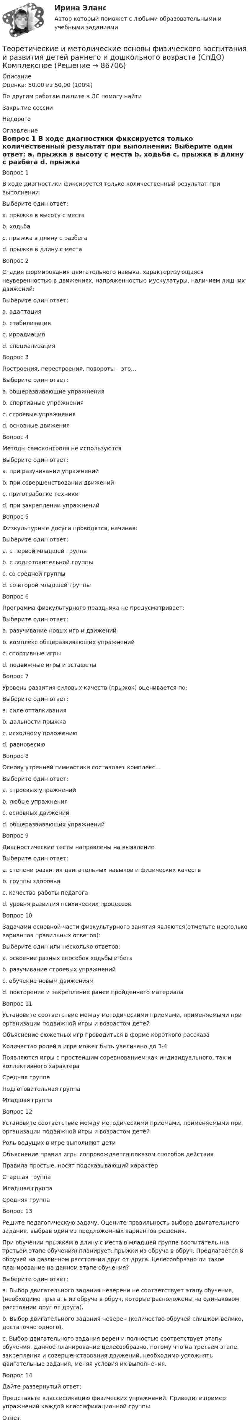      
            Описание
            Оценка: 50,00 из 50,00 (100%)По другим работам пишите в ЛС помогу найтиЗакрытие сессииНедорого 
            Оглавление
            Вопрос 1
В ходе диагностики фиксируется только количественный результат при выполнении:
Выберите один ответ:
a. прыжка в высоту с места 
b. ходьба
c. прыжка в длину с разбега
d. прыжка в длину с места
Вопрос 2
Стадия формирования двигательного навыка, характеризующаяся неуверенностью в движениях, напряженностью мускулатуры, наличием лишних движений:
Выберите один ответ:
a. адаптация
b. стабилизация
c. иррадиация 
d. специализация
Вопрос 3
Построения, перестроения, повороты – это…
Выберите один ответ:
a. общеразвивающие упражнения
b. спортивные упражнения
c. строевые упражнения 
d. основные движения
Вопрос 4
Методы самоконтроля не используются
Выберите один ответ:
a. при разучивании упражнений 
b. при совершенствовании движений
c. при отработке техники
d. при закреплении упражнений
Вопрос 5
Физкультурные досуги проводятся, начиная:
Выберите один ответ:
a. с первой младшей группы
b. с подготовительной группы
c. со средней группы
d. со второй младшей группы 
Вопрос 6
Программа физкультурного праздника не предусматривает:
Выберите один ответ:
a. разучивание новых игр и движений 
b. комплекс общеразвивающих упражнений
c. спортивные игры
d. подвижные игры и эстафеты
Вопрос 7  
Уровень развития силовых качеств (прыжок) оценивается по:
Выберите один ответ:
a. силе отталкивания
b. дальности прыжка 
c. исходному положению
d. равновесию
Вопрос 8  
Основу утренней гимнастики составляет комплекс…
Выберите один ответ:
a. строевых упражнений
b. любые упражнения
c. основных движений
d. общеразвивающих упражнений
Вопрос 9  
Диагностические тесты направлены на выявление
Выберите один ответ:
a. степени развития двигательных навыков и физических качеств 
b. группы здоровья
c. качества работы педагога
d. уровня развития психических процессов
Вопрос 10
Задачами основной части физкультурного занятия являются(отметьте несколько вариантов правильных ответов):
Выберите один или несколько ответов:
a. освоение разных способов ходьбы и бега
b. разучивание строевых упражнений
c. обучение новым движениям 
d. повторение и закрепление ранее пройденного материала
Вопрос 11  
Установите соответствие между методическими приемами, применяемыми при организации подвижной игры и возрастом детей
Объяснение сюжетных игр проводиться в форме короткого рассказа
Количество ролей в игре может быть увеличено до 3-4
Появляются игры  с простейшим соревнованием как индивидуального, так и коллективного характераСредняя группаПодготовительная группаМладшая группа
Вопрос 12
Установите соответствие между методическими приемами, применяемыми при организации подвижной игры и возрастом детей
Роль ведущих в игре выполняют дети
Объяснение правил игры сопровождается показом способов действия
Правила простые, носят подсказывающий характерСтаршая группаМладшая группаСредняя группа
Вопрос 13
Решите педагогическую задачу. Оцените правильность выбора двигательного задания, выбрав один из предложенных вариантов решения.
При обучении прыжкам в длину с места в младшей группе воспитатель (на третьем этапе обучения) планирует: прыжки из обруча в обруч. Предлагается 8 обручей на различном расстоянии друг от друга. Целесообразно ли такое планирование на данном этапе обучения? 
Выберите один ответ:
a. Выбор двигательного задания неверени не соответствует этапу обучения, (необходимо прыгать из обруча в обруч, которые расположены на одинаковом расстоянии друг от друга).
b. Выбор двигательного задания неверен (количество обручей слишком велико, достаточно одного).
c. Выбор двигательного задания верен и полностью соответствует этапу обучения. Данное планирование целесообразно, потому что на третьем этапе, закрепления и совершенствования движений, необходимо усложнять двигательные задания, меняя условия  их выполнения. 
Вопрос 14
Дайте развернутый ответ:
Представьте классификацию физических упражнений. Приведите пример упражнений каждой классификационной группы.
Ответ: 
  
            
            
            Теоретические и методические основы физического воспитания и развития детей раннего и дошкольного возраста (СпДО) КомплексТеоретические и методические основы физического воспитания и развития детей раннего и дошкольного возраста (СпДО) КомплексноеТеоретические и методические основы физического воспитания и развития детей раннего и дошкольного возраста. ТЕСТ 1Теоретические и методические основы физического воспитания и развития детей раннего и дошкольного возраста. ТЕСТ 1Теоретические и методические основы физического воспитания и развития детей раннего и дошкольного возраста.  Тест 2 ОтветыТеоретические и методические основы физического воспитания и развития детей раннего и дошкольного возраста. Тест 2 ОтветыТеоретические и методические основы физического воспитания и развития детей раннего и дошкольного возраста.  ТЕСТ 3Теоретические и методические основы физического воспитания и развития детей раннего и дошкольного возраста Практическое занятие 2. Задание 9  НСПК Теоретические и методические основы физического воспитания и развития детей раннего и дошкольного возраста. Практическое занятие №2. Задания 1-4, 6-7Теоретические и методические основы физического воспитания и развития детей раннего и дошкольного возраста  Практическое занятие №2. Задания 1-4, 6-7   НСПКТеоретические и методические основы физического воспитания и развития детей раннего и дошкольного возраста.   Практическое занятие №3. Задание 1 (комплексное)Теоретические и методические основы физического воспитания и развития детей раннего и дошкольного возраста Практическое занятие №3. Задание 1 (комплексное) НСПК Теоретические и методические основы физического воспитания и развития детей раннего и дошкольного возраста.  Практическое занятие №3. Задание 2 (комплексное)Теоретические и методические основы физического воспитания и развития детей раннего и дошкольного возраста Практическое занятие №3. Задание 4 (комплексное)