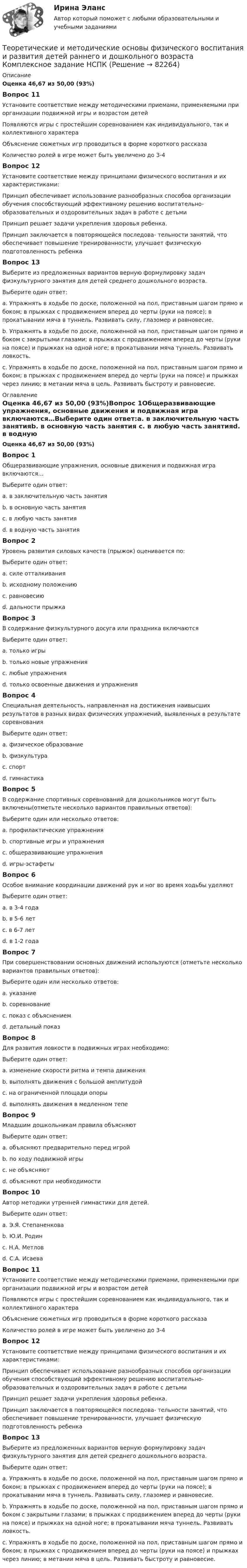      
            Описание
            Оценка 46,67 из 50,00 (93%) Вопрос 11Установите соответствие между методическими приемами, применяемыми при организации подвижной игры и возрастом детей Появляются игры с простейшим соревнованием как индивидуального, так и коллективного характераОбъяснение сюжетных игр проводиться в форме короткого рассказа  Количество ролей в игре может быть увеличено до 3-4 Вопрос 12Установите соответствие между принципами физического воспитания и их характеристиками:Принцип обеспечивает использование разнообразных способов организации обучения способствующий эффективному решению воспитательно-образовательных и оздоровительных задач в работе с детьмиПринцип решает задачи укрепления здоровья ребенка. Принцип заключается в повторяющейся последова‐ тельности занятий, что обеспечивает повышение тренированности, улучшает физическую подготовленность ребенка Вопрос 13Выберите из предложенных вариантов верную формулировку задач физкультурного занятия для детей среднего дошкольного возраста.Выберите один ответ:a. Упражнять в ходьбе по доске, положенной на пол, приставным шагом прямо и боком; в прыжках с продвижением вперед до черты (руки на поясе); в прокатывании мяча в туннель. Развивать силу, глазомер и равновесие. b. Упражнять в ходьбе по доске, положенной на пол, приставным шагом прямо и боком с закрытыми глазами; в прыжках с продвижением вперед до черты (руки на поясе) и прыжках на одной ноге; в прокатывании мяча туннель. Развивать ловкость.c. Упражнять в ходьбе по доске, положенной на пол, приставным шагом прямо и боком; в прыжках с продвижением вперед до черты (руки на поясе) и прыжках через линию; в метании мяча в цель. Развивать быстроту и равновесие. 
            Оглавление
            Оценка 46,67 из 50,00 (93%)Вопрос 1Общеразвивающие упражнения, основные движения и подвижная игра включаются…Выберите один ответ:a. в заключительную часть занятияb. в основную часть занятия c. в любую часть занятияd. в водную часть занятияВопрос 2Уровень развития силовых качеств (прыжок) оценивается по:Выберите один ответ:a. силе отталкиванияb. исходному положениюc. равновесиюd. дальности прыжка Вопрос 3В содержание физкультурного досуга или праздника включаютсяВыберите один ответ:a. только игрыb. только новые упражненияc. любые упражнения d. только освоенные движения и упражненияВопрос 4Специальная деятельность, направленная на достижения наивысших результатов в разных видах физических упражнений, выявленных в результате соревнованияВыберите один ответ:a. физическое образованиеb. физкультураc. спорт d. гимнастикаВопрос 5В содержание спортивных соревнований для дошкольников могут быть включены(отметьте несколько вариантов правильных ответов):Выберите один или несколько ответов:a. профилактические упражненияb. спортивные игры и упражнения c. общеразвивающие упражненияd. игры-эстафеты Вопрос 6Особое внимание координации движений рук и ног во время ходьбы уделяютВыберите один ответ:a. в 3-4 года b. в 5-6 летc. в 6-7 летd. в 1-2 годаВопрос 7При совершенствовании основных движений используются (отметьте несколько вариантов правильных ответов):Выберите один или несколько ответов:a. указание b. соревнование c. показ с объяснениемd. детальный показВопрос 8Для развития ловкости в подвижных играх необходимо:Выберите один ответ:a. изменение скорости ритма и темпа движения b. выполнять движения с большой амплитудойc. на ограниченной площади опорыd. выполнять движения в медленном тепеВопрос 9Младшим дошкольникам правила объясняютВыберите один ответ:a. объясняют предварительно перед игройb. по ходу подвижной игры c. не объясняютd. объясняют при необходимостиВопрос 10Автор методики утренней гимнастики для детей.Выберите один ответ:a. Э.Я. Степаненковаb. Ю.И. Родинc. Н.А. Метлов d. С.А. ИсаеваВопрос 11Установите соответствие между методическими приемами, применяемыми при организации подвижной игры и возрастом детей Появляются игры с простейшим соревнованием как индивидуального, так и коллективного характераОбъяснение сюжетных игр проводиться в форме короткого рассказа  Количество ролей в игре может быть увеличено до 3-4 Вопрос 12Установите соответствие между принципами физического воспитания и их характеристиками:Принцип обеспечивает использование разнообразных способов организации обучения способствующий эффективному решению воспитательно-образовательных и оздоровительных задач в работе с детьмиПринцип решает задачи укрепления здоровья ребенка. Принцип заключается в повторяющейся последова‐ тельности занятий, что обеспечивает повышение тренированности, улучшает физическую подготовленность ребенка Вопрос 13Выберите из предложенных вариантов верную формулировку задач физкультурного занятия для детей среднего дошкольного возраста.Выберите один ответ:a. Упражнять в ходьбе по доске, положенной на пол, приставным шагом прямо и боком; в прыжках с продвижением вперед до черты (руки на поясе); в прокатывании мяча в туннель. Развивать силу, глазомер и равновесие. b. Упражнять в ходьбе по доске, положенной на пол, приставным шагом прямо и боком с закрытыми глазами; в прыжках с продвижением вперед до черты (руки на поясе) и прыжках на одной ноге; в прокатывании мяча туннель. Развивать ловкость.c. Упражнять в ходьбе по доске, положенной на пол, приставным шагом прямо и боком; в прыжках с продвижением вперед до черты (руки на поясе) и прыжках через линию; в метании мяча в цель. Развивать быстроту и равновесие.  
            
            
            Теоретические и методические основы физического воспитания и развития детей раннего и дошкольного возраста (ДО) Практическое занятие №3. Задание 4 (комплексное) НСПКТеоретические и методические основы физического воспитания и развития детей раннего и дошкольного возраста  Комплексное задание  НСПКТеоретические и методические основы физического воспитания и развития детей раннего и дошкольного возраста  Комплексное НСПКТеоретические и методические основы физического воспитания и развития детей раннего и дошкольного возраста Комплекс НСПКТеоретические и методические основы физического воспитания и развития детей раннего и дошкольного возраста. Практическое занятие 1. Задания 1-4, 6-8Теоретические и методические основы физического воспитания и развития детей раннего и дошкольного возраста Практическое занятие 1. Задания 1-4, 6-8 НСПК Теоретические и методические основы физического воспитания и развития детей раннего и дошкольного возраста  Практическое занятие 1. Задания 1-4, 6-8   НСПКТеоретические и методические основы физического воспитания и развития детей раннего и дошкольного возраста (ДО)Теоретические и методические основы физического воспитания и развития детей раннего и дошкольного возраста (ДО)Теоретические и методические основы физического воспитания и развития детей раннего и дошкольного возраста (ДО)Теоретические и методические основы физического воспитания и развития детей раннего и дошкольного возраста (ДО)Теоретические и методические основы физического воспитания и развития детей раннего и дошкольного возраста (ДО)Теоретические и методические основы физического воспитания и развития детей раннего и дошкольного возраста (ДО)Теоретические и методические основы физического воспитания и развития детей раннего и дошкольного возраста (ДО)