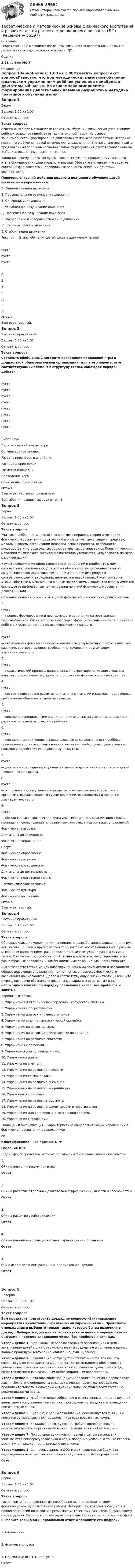      
            Описание
            Теоретические и методические основы физического воспитания и развития детей раннего и дошкольного возраста (ДО)Оценка3,58 из 6,00 (60%) 
            Оглавление
            Вопрос 1ВерноБаллов: 1,00 из 1,00Отметить вопросТекст вопросаИзвестно, что при методически грамотном обучении физическим упражнениям ребёнок успешнее приобретает двигательный навык. На основе закономерностей формирования двигательных навыков разработана методика поэтапного обучения детей физическим упражнениям. Внимательно прочитайте предложенный перечень названий этапов формирования двигательного навыка. Выберите правильные названия этапов. Заполните схему, вписывая буквы, соответствующие правильному названию этапа формирования двигательного навыка. Обратите внимание, что задание содержит фальшответы (неправильные варианты описаний действий воспитателя).Перечень описаний действия педагога поэтапного обучения детей физическим упражнениям:А. Рационализация движенияБ. Первоначальное разучивание движенияВ. Синхронизация движения.Г. Углубленное разучивание движенияД. Постепенное разучивание движенияЕ. Закрепление и совершенствование движенияЖ. Систематизация движенияЗ. Стабилизация движения Рисунок — Этапы обучения детей физическим упражнениям пусто пусто пусто АБВГДЕЖОтзывВаш ответ верный.Вопрос 2Частично правильныйБаллов: 0,38 из 1,00Отметить вопросТекст вопросаСоставьте обобщенный алгоритм проведения подвижной игры в дошкольной образовательной организации, для этого переместите соответствующий элемент в структуру схемы, соблюдая порядок действия.пусто пусто пусто пусто пусто пусто пусто пусто Выбор игрыПедагогический анализ игрыОрганизация играющихРаздача инвентаря и атрибутовРаспределение ролейРазметка площадкиПроведение игрыОбъяснение правил игрыОтзывВаш ответ частично правильный.Вы выбрали правильных вариантов: 3.Вопрос 3ВерноБаллов: 1,00 из 1,00Отметить вопросТекст вопросаУчитывая особенности каждого возрастного периода, теория и методика физического воспитания дошкольников определяет цель, задачи, средства, методы и формы организации педагогического процесса, особенности руководства им в дошкольных образовательных организациях. Понятия теории и методики физического воспитания постоянно уточняются, углубляются, по мере развития науки.Изучите содержание представленных определений и подберите к ним соответствующие понятия. Для этого выберите из предложенного списка актуальное слово или словосочетание и заполните им пропуск в соответствующем утверждении, переместив левой кнопкой компьютерной мыши. Обратите внимание, что в числе предлагаемых вариантов ответа имеются фальшответы (неверные наименования понятий физического воспитания дошкольников).Основные понятия теории и методики физического воспитания дошкольников:1.    пусто  — процесс формирования и последующего изменения на протяжении индивидуальной жизни естественных морфофункциональных свойств организма ребёнка и основанных на них психофизических качеств.2.    пусто  — оптимальная физическая подготовленность и гармоничное психофизическое развитие, соответствующее требованиям трудовой и других форм жизнедеятельности.3.   пусто  — педагогический процесс, направленный на формирование двигательных навыков, психофизических качеств, достижение физического совершенства.4.    пусто  — соответствие уровня развития двигательных умений и навыков нормативным требованиям образовательной программы.5.    пусто  — овладение специальными знаниями, двигательными умениями и навыками, развитие телесной рефлексии у ребёнка.6.    пусто  — специальные движения, а также сложные виды деятельности ребёнка, применяемые для совершенствования жизненно необходимых двигательных навыков и содействия его духовному развитию.7.    пусто  — деятельность, характеризующая активность двигательного аппарата детей дошкольного возраста.8.   пусто   — это основа индивидуального развития и жизнеобеспечения детского организма, выражающаяся в сумме движений, выполняемых в процессе жизнедеятельности.9.   пусто  — составная часть физической культуры, система организации, подготовки и проведения соревнований по различным комплексам физических упражнений.   Физическая нагрузкаДвигательная активностьФизические упражненияСпортФизическое образованиеФизическое развитиеФизическое совершенствоДвигательная деятельностьФизическая подготовленностьПсихофизическое развитиеФизическая культураФизическое воспитание ОтзывВаш ответ верный.Вопрос 4Частично правильныйБаллов: 0,20 из 1,00Отметить вопросТекст вопросаОбщеразвивающие упражнения – специально разработанные движения для рук, ног, туловища, шеи и других частей тела, которые могут выполняться с разным мышечным напряжением, разной скоростью, амплитудой, в разном ритме и темпе. Они имеют ряд особенностей: точно дозируются, могут применяться в разнообразных вариантах и комбинациях, имеют обширную классификацию.Выявите соответствия между классификационными признаками и названиями общеразвивающих упражнений, применяемых в процессе физического воспитания дошкольников. Далее в соответствующую ячейку таблицы впишите цифры, которыми обозначены правильные варианты ответов. Цифры необходимо вписать по порядку следования чисел, без пробелов и запятых. Варианты ответов:1.     Упражнения для тренировки сердечно – сосудистой системы2.   Упражнения с погремушками3.     Упражнения для рук и плечевого пояса4.     Упражнения сидя на гимнастической скамейке5.     Упражнения на развитие силы6.     Упражнения на развитие ориентировки во времени7.     Упражнения на развитие гибкости;8.     Упражнения с обручами9.     Упражнения для туловища и шеи;10.  Упражнения для ног11.  Упражнения с мячами12.  Упражнения на развитие ловкости13.  Упражнения со скакалками14.  Упражнения на развитие внимания15.  Упражнения на развитие координации16.  Упражнения с палками17.  Упражнения на развитие быстроты18.  Упражнения на развитие ориентировки в пространстве19.  Упражнения для тренировки дыхательной системы20.  Упражнения с флажками Таблица – Классификация и характеристика общеразвивающих упражнений в физическом воспитании дошкольников№Классификационный признак ОРУНазвания ОРУ(ряд цифр, посредством которых обозначены правильные варианты ответов)1.ОРУ по анатомическому признакуОтвет2.ОРУ на развитие отдельных двигательных (физических) качеств и способностейОтвет3.ОРУ на развитие свойств психикиОтвет4.ОРУ на повышение функционального уровня систем организмаОтвет5.ОРУ с использованием различных предметов и снарядовОтвет  Вопрос 5НеверноБаллов: 0,00 из 1,00Отметить вопросТекст вопросаВам предстоит подготовить доклад по вопросу: «Закаливающие мероприятия в сочетании с физическими упражнениями». Прочитайте утверждения и выберите только такие, которые бы вы включили в доклад. Выберите одно или несколько утверждений и перечислите их цифрами в порядке следования чисел, без пробелов и запятых.Утверждение 1. В дошкольных образовательных организациях в целях закаливания детей могут быть использованы воздушные и солнечные ванны, водные процедуры (обтирание, обливание, душ, купание).Утверждение 2. Закаливание не требует систематичности, так как это сложный условно-рефлекторный процесс, который надолго обеспечивает ребёнка способностью приспосабливаться к условиям окружающей среды, сопротивляемостью к различным неблагоприятным воздействиям.Утверждение 3. Закаливающие процедуры проводят, начиная с первого года жизни. Для этого определены виды закаливания, время их проведения, продолжительность. Необходим индивидуальный подход в соответствии с рекомендациями врача.Утверждение 4. Наиболее целесообразным и естественным видом воздушной ванны является утренняя гимнастика, проводимая на воздухе и в помещении при открытых окнах.Утверждение 5. Купание, с целью закаливания, рекомендуется ФОП ДО и является обязательным для дошкольников всех возрастных групп.Утверждение 6. Закаливание воздухом не требует предварительной подготовки детского организма и может проводиться в любом возрасте.Утверждение 7. При организации купания детей с целью закаливания учитываются температура воздуха и воды, погодные условия, а также степень достигнутой закалённости детского организма.Утверждение 8. Солнечные ванны в ДОО могут проводиться без учёта индивидуальных возрастных особенностей детей и согласия родителей.Ответ:Вопрос 6ВерноБаллов: 1,00 из 1,00Отметить вопросТекст вопросаРассмотрите предложенные фотоизображения и определите форм физкультурно-оздоровительной работы. Выберите ту, которая проводятся в процессе занятий по развитию речи, математическому развитию, окружающему миру и других. Выберите только один правильный ответ и запишите его цифрой. Выберите только один правильный ответ и запишите его цифрой.  1.     Гимнастика 2. Физкультминутка 3. Подвижные игры на прогулкеОтвет:  
            
            
            Теоретические и методические основы физического воспитания и развития детей раннего и дошкольного возраста (ДО)Теоретические и методические основы физического воспитания и развития детей раннего и дошкольного возраста (ДО)Теоретические и методические основы физического воспитания и развития детей раннего и дошкольного возраста (ДО)Теоретические и методические основы физического воспитания и развития детей раннего и дошкольного возраста (ДО)Теоретические и методические основы физического воспитания и развития детей раннего и дошкольного возраста (ДО)Теоретические и методические основы физического воспитания и развития детей раннего и дошкольного возраста (ДО)Теоретические и методические основы физического воспитания и развития детей раннего и дошкольного возраста (ДО)Теоретические и методические основы физического воспитания и развития детей НСПК ДО Тестовые вопросы к разделу 1Теоретические и методические основы физического воспитания и развития детей НСПК ДО Тестовые вопросы к разделу 2Теоретические и методические основы физического воспитания и развития детей НСПК ДО Тестовые вопросы к разделу 3Теоретические и методические основы физического воспитания и развития детей НСПК ДО Тестовые вопросы к разделу 4Теоретические и методические основы физического воспитания и развития детей.    Практическое занятие №2. Задания 1-4, 6-7 раннего и дошкольного возрастаТеоретические и методические основы физического воспитания и развития детей раннего и дошкольного возрастаТеоретические и методические основы физического воспитания и развития детей раннего и дошкольного возраста (ДО)