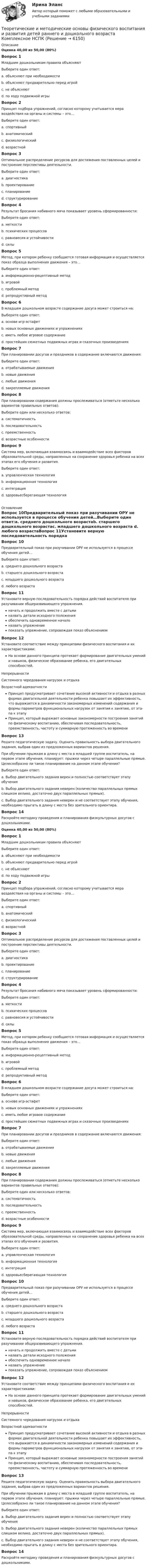      
          Описание
          Оценка 40,00 из 50,00 (80%)Вопрос 1Младшим дошкольникам правила объясняютВыберите один ответ:a. объясняют при необходимостиb. объясняют предварительно перед игройc. не объясняютd. по ходу подвижной игры Вопрос 2Принцип подбора упражнений, согласно которому учитывается мера воздействия на органы и системы – это…Выберите один ответ:a. спортивныйb. анатомическийc. физиологический d. возрастнойВопрос 3Оптимальное распределение ресурсов для достижения поставленных целей и построение перспективы деятельности.Выберите один ответ:a. диагностикаb. проектированиеc. планирование d. структурированиеВопрос 4Результат бросания набивного мяча показывает уровень сформированности:Выберите один ответ:a. меткостиb. психических процессовc. равновесия и устойчивостиd. силы Вопрос 5Метод, при котором ребенку сообщается готовая информация и осуществляется показ образца выполнения движения – это…Выберите один ответ:a. информационно-рецептивный метод b. игровойc. проблемный методd. репродуктивный методВопрос 6В младшем дошкольном возрасте содержание досуга может строиться на:Выберите один ответ:a. основе игр-эстафетb. новых основных движениях и упражненияхc. иметь любое игровое содержаниеd. простейших сюжетных подвижных играх и сказочных произведениях Вопрос 7При планировании досугов и праздников в содержание включаются движения:Выберите один ответ:a. отрабатываемые движенияb. новые движенияc. любые движенияd. закрепляемые движения Вопрос 8При планировании содержания должны прослеживаться (отметьте несколько вариантов правильных ответов):Выберите один или несколько ответов:a. систематичность b. последовательность c. преемственность d. возрастные особенностиВопрос 9Система мер, включающая взаимосвязь и взаимодействие всех факторов образовательной среды, направленных на сохранение здоровья ребенка на всех этапах его обучения и развития.Выберите один ответ:a. управленческая технологияb. информационная технологияc. интеграцияd. здоровьесберегающая технология  
          Оглавление
          Вопрос 10Предварительный показ при разучивании ОРУ не используется в процессе обучения детей…Выберите один ответ:a. среднего дошкольного возрастаb. старшего дошкольного возрастаc. младшего дошкольного возраста d. любого возрастаВопрос 11Установите верную последовательность порядка действий воспитателя при разучивании общеразвивающего упражнения.начать и продолжить вместе с детьми назвать детали исходного положения обеспечить одновременное начало назвать упражнение показать упражнение, сопровождая показ объяснениемВопрос 12Установите соответствие между принципами физического воспитания и их характеристиками:На основе данного принципа протекает формирование двигательных умений и навыков, физическое образование ребенка, его двигательных способностей.НепрерывностиСистемного чередования нагрузок и отдыхаВозрастной адекватности Принцип предусматривает сочетание высокой активности и отдыха в разных формах двигательной деятельности ребенка повышает их эффективность, что выражается в динамичности закономерных изменений содержания и формы па­раметров функциональных нагрузок от занятия к занятию, от эта­па к этапу Принцип, который выражает основные закономерности построения занятий по физическому воспитанию, обеспечивая последовательность, преемственность, частоту и суммарную протяженность во времениВопрос 13Решите педагогическую задачу. Оценить правильность выбора двигательного задания, выбрав один из предложенных вариантов решения.При обучении прыжкам в длину с места в младшей группе воспитатель, на первом этапе обучения, планирует: прыжки через четыре параллельные прямые. Целесообразно ли такое планирование на данном этапе обучения? Выберите один ответ:a. Выбор двигательного задания верен и полностью соответствует этапу обученияb. Выбор двигательного задания неверен (количество параллельных прямых слишком велико, достаточно двух параллельных прямых). c. Выбор двигательного задания неверен и не соответствует этапу обучения, необходимо прыгать в длину с места без зрительного ориентира.Вопрос 14Раскройте методику проведения и планирования физкультурных досугов с дошкольниками. Оценка 40,00 из 50,00 (80%)Вопрос 1Младшим дошкольникам правила объясняютВыберите один ответ:a. объясняют при необходимостиb. объясняют предварительно перед игройc. не объясняютd. по ходу подвижной игры Вопрос 2Принцип подбора упражнений, согласно которому учитывается мера воздействия на органы и системы – это…Выберите один ответ:a. спортивныйb. анатомическийc. физиологический d. возрастнойВопрос 3Оптимальное распределение ресурсов для достижения поставленных целей и построение перспективы деятельности.Выберите один ответ:a. диагностикаb. проектированиеc. планирование d. структурированиеВопрос 4Результат бросания набивного мяча показывает уровень сформированности:Выберите один ответ:a. меткостиb. психических процессовc. равновесия и устойчивостиd. силы Вопрос 5Метод, при котором ребенку сообщается готовая информация и осуществляется показ образца выполнения движения – это…Выберите один ответ:a. информационно-рецептивный метод b. игровойc. проблемный методd. репродуктивный методВопрос 6В младшем дошкольном возрасте содержание досуга может строиться на:Выберите один ответ:a. основе игр-эстафетb. новых основных движениях и упражненияхc. иметь любое игровое содержаниеd. простейших сюжетных подвижных играх и сказочных произведениях Вопрос 7При планировании досугов и праздников в содержание включаются движения:Выберите один ответ:a. отрабатываемые движенияb. новые движенияc. любые движенияd. закрепляемые движения Вопрос 8При планировании содержания должны прослеживаться (отметьте несколько вариантов правильных ответов):Выберите один или несколько ответов:a. систематичность b. последовательность c. преемственность d. возрастные особенностиВопрос 9Система мер, включающая взаимосвязь и взаимодействие всех факторов образовательной среды, направленных на сохранение здоровья ребенка на всех этапах его обучения и развития.Выберите один ответ:a. управленческая технологияb. информационная технологияc. интеграцияd. здоровьесберегающая технология Вопрос 10Предварительный показ при разучивании ОРУ не используется в процессе обучения детей…Выберите один ответ:a. среднего дошкольного возрастаb. старшего дошкольного возрастаc. младшего дошкольного возраста d. любого возрастаВопрос 11Установите верную последовательность порядка действий воспитателя при разучивании общеразвивающего упражнения.начать и продолжить вместе с детьми назвать детали исходного положения обеспечить одновременное начало назвать упражнение показать упражнение, сопровождая показ объяснениемВопрос 12Установите соответствие между принципами физического воспитания и их характеристиками:На основе данного принципа протекает формирование двигательных умений и навыков, физическое образование ребенка, его двигательных способностей.НепрерывностиСистемного чередования нагрузок и отдыхаВозрастной адекватности Принцип предусматривает сочетание высокой активности и отдыха в разных формах двигательной деятельности ребенка повышает их эффективность, что выражается в динамичности закономерных изменений содержания и формы па­раметров функциональных нагрузок от занятия к занятию, от эта­па к этапу Принцип, который выражает основные закономерности построения занятий по физическому воспитанию, обеспечивая последовательность, преемственность, частоту и суммарную протяженность во времениВопрос 13Решите педагогическую задачу. Оценить правильность выбора двигательного задания, выбрав один из предложенных вариантов решения.При обучении прыжкам в длину с места в младшей группе воспитатель, на первом этапе обучения, планирует: прыжки через четыре параллельные прямые. Целесообразно ли такое планирование на данном этапе обучения? Выберите один ответ:a. Выбор двигательного задания верен и полностью соответствует этапу обученияb. Выбор двигательного задания неверен (количество параллельных прямых слишком велико, достаточно двух параллельных прямых). c. Выбор двигательного задания неверен и не соответствует этапу обучения, необходимо прыгать в длину с места без зрительного ориентира.Вопрос 14Раскройте методику проведения и планирования физкультурных досугов с дошкольниками.  
            
            
            Теоретические и методические основы физического воспитания и развития детей раннего и дошкольного возраста  Комплексное задание  НСПКТеоретические и методические основы физического воспитания и развития детей раннего и дошкольного возраста  Комплексное НСПКТеоретические и методические основы физического воспитания и развития детей раннего и дошкольного возраста Комплекс НСПКТеоретические и методические основы физического воспитания и развития детей раннего и дошкольного возраста. Практическое занятие 1. Задания 1-4, 6-8Теоретические и методические основы физического воспитания и развития детей раннего и дошкольного возраста Практическое занятие 1. Задания 1-4, 6-8 НСПК Теоретические и методические основы физического воспитания и развития детей раннего и дошкольного возраста  Практическое занятие 1. Задания 1-4, 6-8   НСПКТеоретические и методические основы физического воспитания и развития детей раннего и дошкольного возраста Практическое занятие 2. Задание 9  НСПК Теоретические и методические основы физического воспитания и развития детей раннего и дошкольного возраста (ДО)Теоретические и методические основы физического воспитания и развития детей раннего и дошкольного возраста (ДО)Теоретические и методические основы физического воспитания и развития детей раннего и дошкольного возраста (ДО)Теоретические и методические основы физического воспитания и развития детей раннего и дошкольного возраста (ДО)Теоретические и методические основы физического воспитания и развития детей раннего и дошкольного возраста (ДО)Теоретические и методические основы физического воспитания и развития детей раннего и дошкольного возраста (ДО)Теоретические и методические основы физического воспитания и развития детей раннего и дошкольного возраста (ДО) Практическое занятие №2. Задания 1-4, 6-7