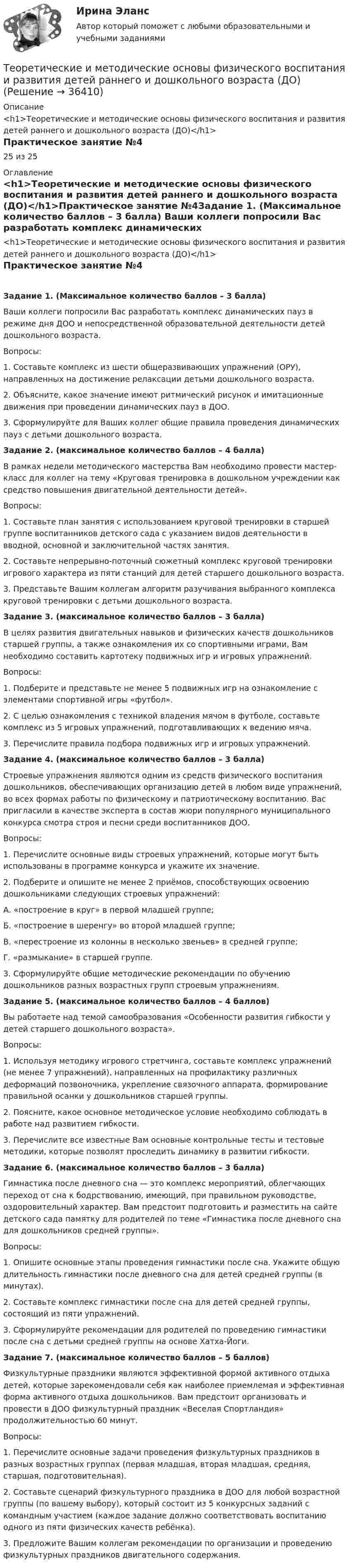      
          Описание
          <h1>Теоретические и методические основы физического воспитания и развития детей раннего и дошкольного возраста (ДО)</h1>Практическое занятие №425 из 25 
          Оглавление
          <h1>Теоретические и методические основы физического воспитания и развития детей раннего и дошкольного возраста (ДО)</h1>Практическое занятие №4Задание 1. (Максимальное количество баллов – 3 балла) Ваши коллеги попросили Вас разработать комплекс динамических пауз в режиме дня ДОО и непосредственной образовательной деятельности детей дошкольного возраста.Вопросы:1.     Составьте комплекс из шести общеразвивающих упражнений (ОРУ), направленных на достижение релаксации детьми дошкольного возраста.2.     Объясните, какое значение имеют ритмический рисунок и имитационные движения при проведении динамических пауз в ДОО.3.     Сформулируйте для Ваших коллег общие правила проведения динамических пауз с детьми дошкольного возраста. Задание 2. (максимальное количество баллов – 4 балла) В рамках недели методического мастерства Вам необходимо провести мастер-класс для коллег на тему «Круговая тренировка в дошкольном учреждении как средство повышения двигательной деятельности детей».Вопросы:1.     Составьте план занятия с использованием круговой тренировки в старшей группе воспитанников детского сада с указанием видов деятельности в вводной, основной и заключительной частях занятия.2.     Составьте непрерывно-поточный сюжетный комплекс круговой тренировки игрового характера из пяти станций для детей старшего дошкольного возраста.3.     Представьте Вашим коллегам алгоритм разучивания выбранного комплекса круговой тренировки с детьми дошкольного возраста. Задание 3. (максимальное количество баллов – 3 балла) В целях развития двигательных навыков и физических качеств дошкольников старшей группы, а также ознакомления их со спортивными играми, Вам необходимо составить картотеку подвижных игр и игровых упражнений.Вопросы:1.     Подберите и представьте не менее 5 подвижных игр на ознакомление с элементами спортивной игры «футбол».2.     С целью ознакомления с техникой владения мячом в футболе, составьте комплекс из 5 игровых упражнений, подготавливающих к ведению мяча.3.     Перечислите правила подбора подвижных игр и игровых упражнений.   Задание 4. (максимальное количество баллов – 3 балла) Строевые упражнения являются одним из средств физического воспитания дошкольников, обеспечивающих организацию детей в любом виде упражнений, во всех формах работы по физическому и патриотическому воспитанию. Вас пригласили в качестве эксперта в состав жюри популярного муниципального конкурса смотра строя и песни среди воспитанников ДОО.Вопросы:1.     Перечислите основные виды строевых упражнений, которые могут быть использованы в программе конкурса и укажите их значение.2.     Подберите и опишите не менее 2 приёмов, способствующих освоению дошкольниками следующих строевых упражнений:А.    «построение в круг» в первой младшей группе;Б.     «построение в шеренгу» во второй младшей группе;В.    «перестроение из колонны в несколько звеньев» в средней группе;Г.     «размыкание» в старшей группе.3.     Сформулируйте общие методические рекомендации по обучению дошкольников разных возрастных групп строевым упражнениям. Задание 5. (максимальное количество баллов – 4 баллов) Вы работаете над темой самообразования «Особенности развития гибкости у детей старшего дошкольного возраста».Вопросы:1.     Используя методику игрового стретчинга, составьте комплекс упражнений (не менее 7 упражнений), направленных на профилактику различных деформаций позвоночника, укрепление связочного аппарата, формирование правильной осанки у дошкольников старшей группы.2.     Поясните, какое основное методическое условие необходимо соблюдать в работе над развитием гибкости.3.     Перечислите все известные Вам основные контрольные тесты и тестовые методики, которые позволят проследить динамику в развитии гибкости. Задание 6. (максимальное количество баллов – 3 балла) Гимнастика после дневного сна — это комплекс мероприятий, облегчающих переход от сна к бодрствованию, имеющий, при правильном руководстве, оздоровительный характер. Вам предстоит подготовить и разместить на сайте детского сада памятку для родителей по теме «Гимнастика после дневного сна для дошкольников средней группы».Вопросы:1.     Опишите основные этапы проведения гимнастики после сна. Укажите общую длительность гимнастики после дневного сна для детей средней группы (в минутах).2.     Составьте комплекс гимнастики после сна для детей средней группы, состоящий из пяти упражнений.3.     Сформулируйте рекомендации для родителей по проведению гимнастики после сна с детьми средней группы на основе Хатха-Йоги. Задание 7. (максимальное количество баллов – 5 баллов) Физкультурные праздники являются эффективной формой активного отдыха детей, которые зарекомендовали себя как наиболее приемлемая и эффективная форма активного отдыха дошкольников. Вам предстоит организовать и провести в ДОО физкультурный праздник «Веселая Спортландия» продолжительностью 60 минут.Вопросы:1.     Перечислите основные задачи проведения физкультурных праздников в разных возрастных группах (первая младшая, вторая младшая, средняя, старшая, подготовительная).2.     Составьте сценарий физкультурного праздника в ДОО для любой возрастной группы (по вашему выбору), который состоит из 5 конкурсных заданий с командным участием (каждое задание должно соответствовать воспитанию одного из пяти физических качеств ребёнка).3.    Предложите Вашим коллегам рекомендации по организации и проведению физкультурных праздников двигательного содержания. 
            
            
            Теоретические и методические основы физического воспитания и развития детей раннего и дошкольного возраста (ДО)Теоретические и методические основы физического воспитания и развития детей раннего и дошкольного возраста (ДО)Теоретические и методические основы физического воспитания и развития детей раннего и дошкольного возраста (ДО)Теоретические и методические основы физического воспитания и развития детей раннего и дошкольного возраста (ДО)Теоретические и методические основы физического воспитания и развития детей раннего и дошкольного возраста (ДО)Теоретические и методические основы физического воспитания и развития детей раннего и дошкольного возраста (ДО)Теоретические и методические основы физического воспитания и развития детей раннего и дошкольного возраста (ДО)Теоретические и методические основы физического воспитания и развития детей раннего и дошкольного возраста (ДО)Теоретические и методические основы физического воспитания и развития детей раннего и дошкольного возраста (ДО)Теоретические и методические основы физического воспитания и развития детей раннего и дошкольного возраста (ДО)Теоретические и методические основы физического воспитания и развития детей раннего и дошкольного возраста (ДО)Теоретические и методические основы физического воспитания и развития детей раннего и дошкольного возраста (ДО)Теоретические и методические основы физического воспитания и развития детей раннего и дошкольного возраста (ДО)Теоретические и методические основы физического воспитания и развития детей раннего и дошкольного возраста (ДО)