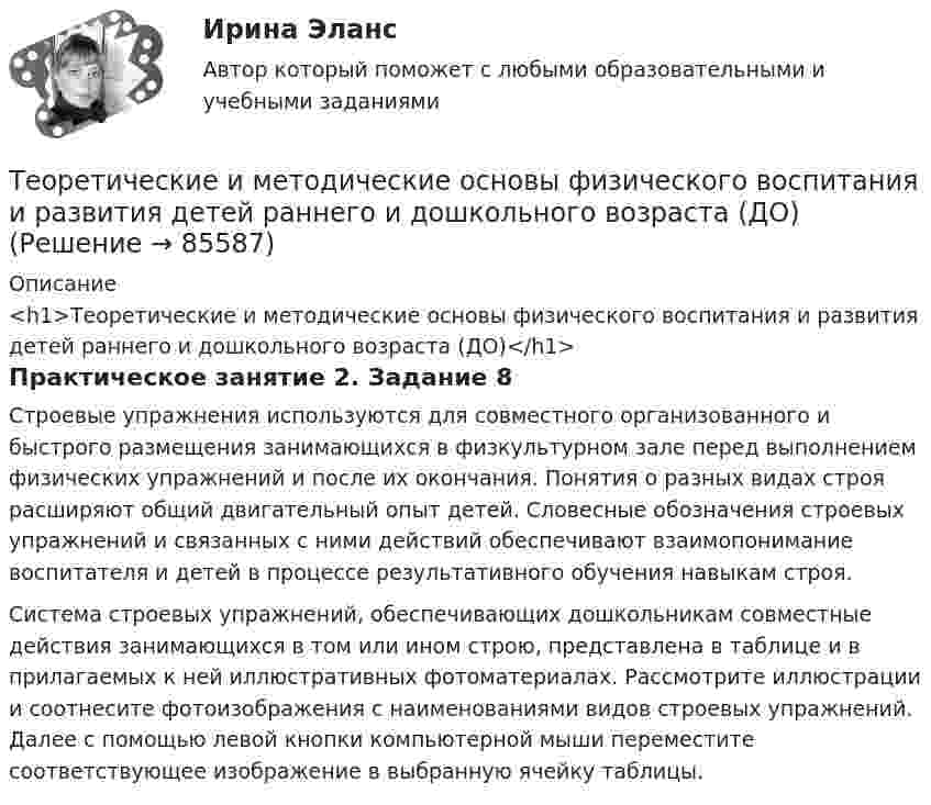     
            Описание
            <h1>Теоретические и методические основы физического воспитания и развития детей раннего и дошкольного возраста (ДО)</h1>Практическое занятие 2. Задание 8Строевые упражнения используются для совместного организованного и быстрого размещения занимающихся в физкультурном зале перед выполнением физических упражнений и после их окончания. Понятия о разных видах строя расширяют общий двигательный опыт детей. Словесные обозначения строевых упражнений и связанных с ними действий обеспечивают взаимопонимание воспитателя и детей в процессе результативного обучения навыкам строя.Система строевых упражнений, обеспечивающих дошкольникам совместные действия занимающихся в том или ином строю, представлена в таблице и в прилагаемых к ней иллюстративных фотоматериалах. Рассмотрите иллюстрации и соотнесите фотоизображения с наименованиями видов строевых упражнений. Далее с помощью левой кнопки компьютерной мыши переместите соответствующее изображение в выбранную ячейку таблицы.   
            
            
            Теоретические и методические основы физического воспитания и развития детей раннего и дошкольного возраста (ДО)Теоретические и методические основы физического воспитания и развития детей раннего и дошкольного возраста (ДО)Теоретические и методические основы физического воспитания и развития детей раннего и дошкольного возраста (ДО)Теоретические и методические основы физического воспитания и развития детей раннего и дошкольного возраста (ДО)Теоретические и методические основы физического воспитания и развития детей раннего и дошкольного возраста (ДО)Теоретические и методические основы физического воспитания и развития детей раннего и дошкольного возраста (ДО)Теоретические и методические основы физического воспитания и развития детей раннего и дошкольного возраста (ДО)Теоретические и методические основы физического воспитания и развития детей НСПК ДО Тестовые вопросы к разделу 3Теоретические и методические основы физического воспитания и развития детей НСПК ДО Тестовые вопросы к разделу 4Теоретические и методические основы физического воспитания и развития детей.    Практическое занятие №2. Задания 1-4, 6-7 раннего и дошкольного возрастаТеоретические и методические основы физического воспитания и развития детей раннего и дошкольного возрастаТеоретические и методические основы физического воспитания и развития детей раннего и дошкольного возраста (ДО)Теоретические и методические основы физического воспитания и развития детей раннего и дошкольного возраста (ДО)Теоретические и методические основы физического воспитания и развития детей раннего и дошкольного возраста (ДО)