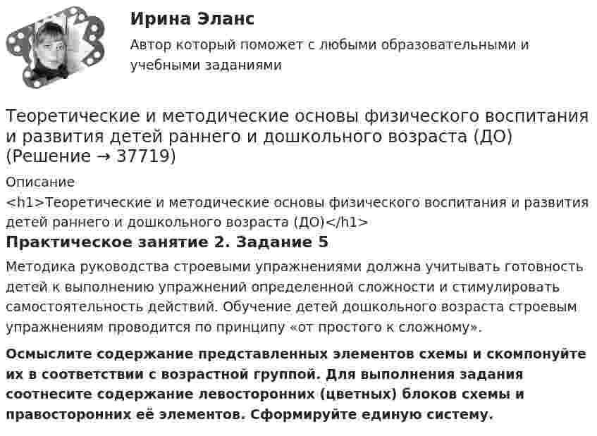      
          Описание
          <h1>Теоретические и методические основы физического воспитания и развития детей раннего и дошкольного возраста (ДО)</h1>Практическое занятие 2. Задание 5Методика руководства строевыми упражнениями должна учитывать готовность детей к выполнению упражнений определенной сложности и стимулировать самостоятельность действий. Обучение детей дошкольного возраста строевым упражнениям проводится по принципу «от простого к сложному».Осмыслите содержание представленных элементов схемы и скомпонуйте их в соответствии с возрастной группой. Для выполнения задания соотнесите содержание левосторонних (цветных) блоков схемы и правосторонних её элементов. Сформируйте единую систему.  
            
            
            Теоретические и методические основы физического воспитания и развития детей раннего и дошкольного возраста (ДО)Теоретические и методические основы физического воспитания и развития детей раннего и дошкольного возраста (ДО)Теоретические и методические основы физического воспитания и развития детей раннего и дошкольного возраста (ДО)Теоретические и методические основы физического воспитания и развития детей раннего и дошкольного возраста (ДО)Теоретические и методические основы физического воспитания и развития детей раннего и дошкольного возраста (ДО)Теоретические и методические основы физического воспитания и развития детей раннего и дошкольного возраста (ДО)Теоретические и методические основы физического воспитания и развития детей раннего и дошкольного возраста (ДО)Теоретические и методические основы организации трудовой деятельности дошкольников  ТЕСТ-3   НСПКТеоретические и методические основы физического воспитания и развития детей НСПК ДО Тестовые вопросы к разделу 1Теоретические и методические основы физического воспитания и развития детей НСПК ДО Тестовые вопросы к разделу 2Теоретические и методические основы физического воспитания и развития детей НСПК ДО Тестовые вопросы к разделу 3Теоретические и методические основы физического воспитания и развития детей НСПК ДО Тестовые вопросы к разделу 4Теоретические и методические основы физического воспитания и развития детей.    Практическое занятие №2. Задания 1-4, 6-7 раннего и дошкольного возрастаТеоретические и методические основы физического воспитания и развития детей раннего и дошкольного возраста