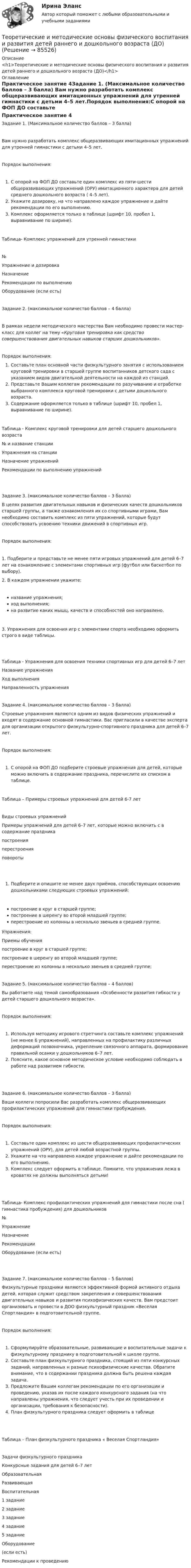      
            Описание
            <h1>Теоретические и методические основы физического воспитания и развития детей раннего и дошкольного возраста (ДО)</h1> 
            Оглавление
            Практическое занятие 4Задание 1. (Максимальное количество баллов – 3 балла) Вам нужно разработать комплекс общеразвивающих имитационных упражнений для утренней гимнастики с детьми 4–5 лет.Порядок выполнения:С опорой на ФОП ДО составьте один комплекс из пяти-шести общеразвивающих упражнений (ОРУ) имитационного характера для детей среднего дошкольного возраста ( 4–5 лет).Укажите дозировку, на что направлено каждое упражнение и дайте рекомендации по его выполнению.Комплекс оформляется только в таблице (шрифт 10, пробел 1, выравнивание по ширине). Таблица- Комплекс упражнений для утренней гимнастики№Упражнение и дозировкаНазначениеРекомендации по выполнениюОборудование (если есть)      Задание 2. (максимальное количество баллов – 4 балла)В рамках недели методического мастерства Вам необходимо провести мастер-класс для коллег на тему «Круговая тренировка как средство совершенствования двигательных навыков старших дошкольников».Порядок выполнения:Составьте план основной части физкультурного занятия с использованием круговой тренировки в старшей группе воспитанников детского сада с указанием видов двигательной деятельности на каждой из станций.Представьте Вашим коллегам рекомендации по разучиванию и отработке выбранного комплекса круговой тренировки с детьми дошкольного возраста.Содержание оформляется только в таблице (шрифт 10, пробел 1, выравнивание по ширине).Таблица - Комплекс круговой тренировки для детей старшего дошкольного возраста№ и название станцииУпражнения на станцииНазначение упражненийРекомендации по выполнению упражнений     Задание 3. (максимальное количество баллов – 3 балла) В целях развития двигательных навыков и физических качеств дошкольников старшей группы, а также ознакомления их со спортивными играми, Вам необходимо составить комплекс из пяти упражнений, которые будут способствовать усвоению техники движений  в спортивных игр.Порядок выполнения:1. Подберите и представьте не менее пяти игровых упражнений для детей 6–7 лет на ознакомление с элементами спортивных игр (футбол или баскетбол по выбору).2. В каждом упражнении укажите:название упражнения;ход выполнения;на развитие каких мышц, качеств и способностей оно направлено.3. Упражнения для освоения игр с элементами спорта необходимо оформить строго в виде таблицы. Таблица - Упражнения для освоения техники спортивных игр для детей 6–7 летНазвание упражненияХод выполненияНаправленность упражнения     Задание 4. (максимальное количество баллов – 3 балла)Строевые упражнения являются одним из видов физических упражнений и входят в содержание основной гимнастики. Вас пригласили в качестве эксперта для организации открытого физкультурно-спортивного праздника для детей 6–7 лет.Порядок выполнения:С опорой на ФОП ДО подберите строевые упражнения для детей, которые можно включить в содержание праздника, перечислите их списком в таблице.Таблица – Примеры строевых упражнений для детей 6-7 летВиды строевых упражненийПримеры упражнений для детей 6–7 лет, которые можно включить с в содержание праздникапостроения перестроения повороты  Подберите и опишите не менее двух приёмов, способствующих освоению дошкольниками следующих строевых упражнений:построение в круг в старшей группе; построение в шеренгу во второй младшей группе;перестроение из колонны в несколько звеньев в средней группе.Упражнения:Приемы обученияпостроение в круг в старшей группе; построение в шеренгу во второй младшей группе; перестроение из колонны в несколько звеньев в средней группе; Задание 5. (максимальное количество баллов – 4 баллов) Вы работаете над темой самообразования «Особенности развития гибкости у детей старшего дошкольного возраста».Порядок выполнения:Используя методику игрового стретчинга составьте комплекс упражнений (не менее 6 упражнений), направленных на профилактику различных деформаций позвоночника, укрепление связочного аппарата, формирование правильной осанки у дошкольников 6–7 лет.Поясните, какое основное методическое условие необходимо соблюдать в работе над развитием гибкости. Задание 6. (максимальное количество баллов – 3 балла) Ваши коллеги попросили Вас разработать комплекс общеразвивающих профилактических упражнений для гимнастики пробуждения.Порядок выполнения:Составьте один комплекс из шести общеразвивающих профилактических упражнений (ОРУ), для детей любой возрастной группы.Укажите на что направлено каждое упражнение и дайте рекомендации по его выполнению.Комплекс следует оформить в таблице. Помните, что упражнения лежа в кроватях не должны выполняться детьми! Таблица- Комплекс профилактических упражнений для гимнастики после сна ( гимнастика пробуждения) для дошкольников№УпражнениеНазначениеРекомендацииОборудование (если есть)      Задание 7. (максимальное количество баллов – 5 баллов)Физкультурные праздники являются эффективной формой активного отдыха детей, которая служит средством закрепления и совершенствования двигательных навыков и развития психофизических качеств. Вам предстоит организовать и провести в ДОО физкультурный праздник «Веселая Спортландия» в подготовительной группе.Порядок выполнения:Сформулируйте образовательные, развивающие и воспитательные задачи к физкультурному празднику в подготовительной к школе группе.Составьте план физкультурного праздника, стоящий из пяти конкурсных заданий, направленных н разные психофизические качества. Обратите внимание, что в содержании праздника должна быть решена каждая задача.Предложите Вашим коллегам рекомендации по его организации и проведению, указав их после каждого конкурсного задания (на что направлены упражнения, что следует учесть при их проведении и организации, требования к безопасности).План физкультурного праздника следует оформить в таблице Таблица – План физкультурного праздника « Веселая Спортландия»Задачи физкультурного праздникаКонкурсные задания для детей 6–7 лет ОбразовательнаяРазвивающаяВоспитательная 1 задание2 задание3 задание4 задание5 задание     Оборудование(если есть)     Рекомендации к проведению      
            
            
            Теоретические и методические основы физического воспитания и развития детей раннего и дошкольного возраста (ДО)Теоретические и методические основы физического воспитания и развития детей раннего и дошкольного возраста (ДО)Теоретические и методические основы физического воспитания и развития детей раннего и дошкольного возраста (ДО)Теоретические и методические основы физического воспитания и развития детей раннего и дошкольного возраста (ДО)Теоретические и методические основы физического воспитания и развития детей раннего и дошкольного возраста (ДО)Теоретические и методические основы физического воспитания и развития детей раннего и дошкольного возраста (ДО)Теоретические и методические основы физического воспитания и развития детей раннего и дошкольного возраста (ДО)Теоретические и методические основы физического воспитания и развития детей раннего и дошкольного возраста (ДО)Теоретические и методические основы физического воспитания и развития детей раннего и дошкольного возраста (ДО)Теоретические и методические основы физического воспитания и развития детей раннего и дошкольного возраста (ДО)Теоретические и методические основы физического воспитания и развития детей раннего и дошкольного возраста (ДО)Теоретические и методические основы физического воспитания и развития детей раннего и дошкольного возраста (ДО)Теоретические и методические основы физического воспитания и развития детей раннего и дошкольного возраста (ДО)Теоретические и методические основы физического воспитания и развития детей раннего и дошкольного возраста (ДО)
