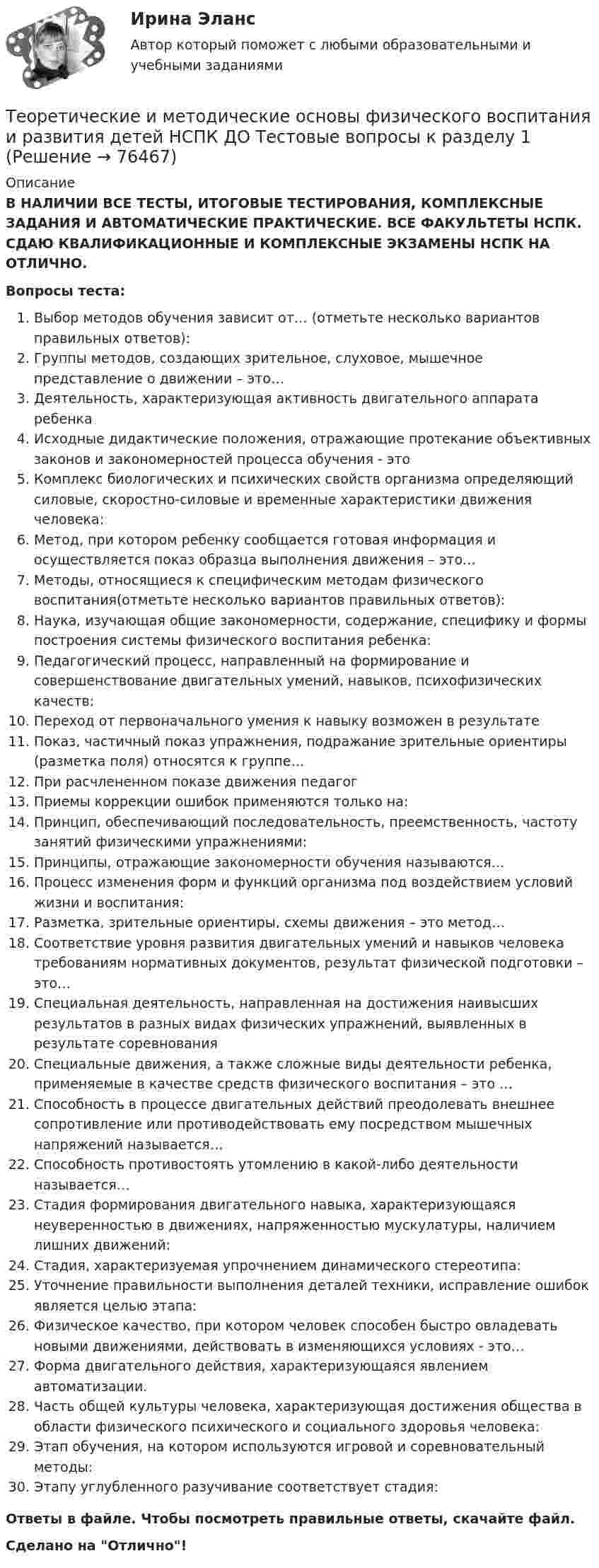      
            Описание
            В НАЛИЧИИ ВСЕ ТЕСТЫ, ИТОГОВЫЕ ТЕСТИРОВАНИЯ, КОМПЛЕКСНЫЕ ЗАДАНИЯ И АВТОМАТИЧЕСКИЕ ПРАКТИЧЕСКИЕ. ВСЕ ФАКУЛЬТЕТЫ НСПК. СДАЮ КВАЛИФИКАЦИОННЫЕ И КОМПЛЕКСНЫЕ ЭКЗАМЕНЫ НСПК НА ОТЛИЧНО.Вопросы теста:Выбор методов обучения зависит от… (отметьте несколько вариантов правильных ответов): Группы методов, создающих зрительное, слуховое, мышечное представление о движении – это…Деятельность, характеризующая активность двигательного аппарата ребенкаИсходные дидактические положения, отражающие протекание объективных законов и закономерностей процесса обучения - это Комплекс биологических и психических свойств организма определяющий силовые, скоростно-силовые и временные характеристики движения человека: Метод, при котором ребенку сообщается готовая информация и осуществляется показ образца выполнения движения – это…Методы, относящиеся к специфическим методам физического воспитания(отметьте несколько вариантов правильных ответов):Наука, изучающая общие закономерности, содержание, специфику и формы построения системы физического воспитания ребенка:Педагогический процесс, направленный на формирование и совершенствование двигательных умений, навыков, психофизических качеств: Переход от первоначального умения к навыку возможен в результате Показ, частичный показ упражнения, подражание зрительные ориентиры (разметка поля) относятся к группе… При расчлененном показе движения педагогПриемы коррекции ошибок применяются только на: Принцип, обеспечивающий последовательность, преемственность, частоту занятий физическими упражнениями:Принципы, отражающие закономерности обучения называются…Процесс изменения форм и функций организма под воздействием условий жизни и воспитания: Разметка, зрительные ориентиры, схемы движения – это метод…Соответствие уровня развития двигательных умений и навыков человека требованиям нормативных документов, результат физической подготовки – это…Специальная деятельность, направленная на достижения наивысших результатов в разных видах физических упражнений, выявленных в результате соревнованияСпециальные движения, а также сложные виды деятельности ребенка, применяемые в качестве средств физического воспитания – это …Способность в процессе двигательных действий преодолевать внешнее сопротивление или противодействовать ему посредством мышечных напряжений называется…Способность противостоять утомлению в какой-либо деятельности называется…Стадия формирования двигательного навыка, характеризующаяся неуверенностью в движениях, напряженностью мускулатуры, наличием лишних движений: Стадия, характеризуемая упрочнением динамического стереотипа:Уточнение правильности выполнения деталей техники, исправление ошибок является целью этапа: Физическое качество, при котором человек способен быстро овладевать новыми движениями, действовать в изменяющихся условиях - это…Форма двигательного действия, характеризующаяся явлением автоматизации.Часть общей культуры человека, характеризующая достижения общества в области физического психического и социального здоровья человека: Этап обучения, на котором используются игровой и соревновательный методы: Этапу углубленного разучивание соответствует стадия: Ответы в файле. Чтобы посмотреть правильные ответы, скачайте файл.Сделано на Отлично!   
            
            
            Теоретические и методические основы организации трудовой деятельности дошкольников  ТЕСТ-3   НСПКТеоретические и методические основы физического воспитания и развития детей НСПК ДО Тестовые вопросы к разделу 1Теоретические и методические основы физического воспитания и развития детей НСПК ДО Тестовые вопросы к разделу 2Теоретические и методические основы физического воспитания и развития детей НСПК ДО Тестовые вопросы к разделу 3Теоретические и методические основы физического воспитания и развития детей НСПК ДО Тестовые вопросы к разделу 4Теоретические и методические основы физического воспитания и развития детей.    Практическое занятие №2. Задания 1-4, 6-7 раннего и дошкольного возрастаТеоретические и методические основы физического воспитания и развития детей раннего и дошкольного возрастаТеоретические и методические основы организации трудовой деятельности дошкольников Комплексное задание НСПКТеоретические и методические основы организации трудовой деятельности дошкольников НСПК ДО Тестовые вопросы к разделу 1Теоретические и методические основы организации трудовой деятельности дошкольников НСПК ДО Тестовые вопросы к разделу 2Теоретические и методические основы организации трудовой деятельности дошкольников НСПК ДО Тестовые вопросы к разделу 3Теоретические и методические основы организации трудовой деятельности дошкольников  Практическое занятие 2. Задание 4 НСПКТеоретические и методические основы организации трудовой деятельности дошкольников  Практическое занятие №1. Задания 1, 2, 5, 7, 9-10   НСПК Теоретические и методические основы организации трудовой деятельности дошкольников ТЕСТ-1  НСПК